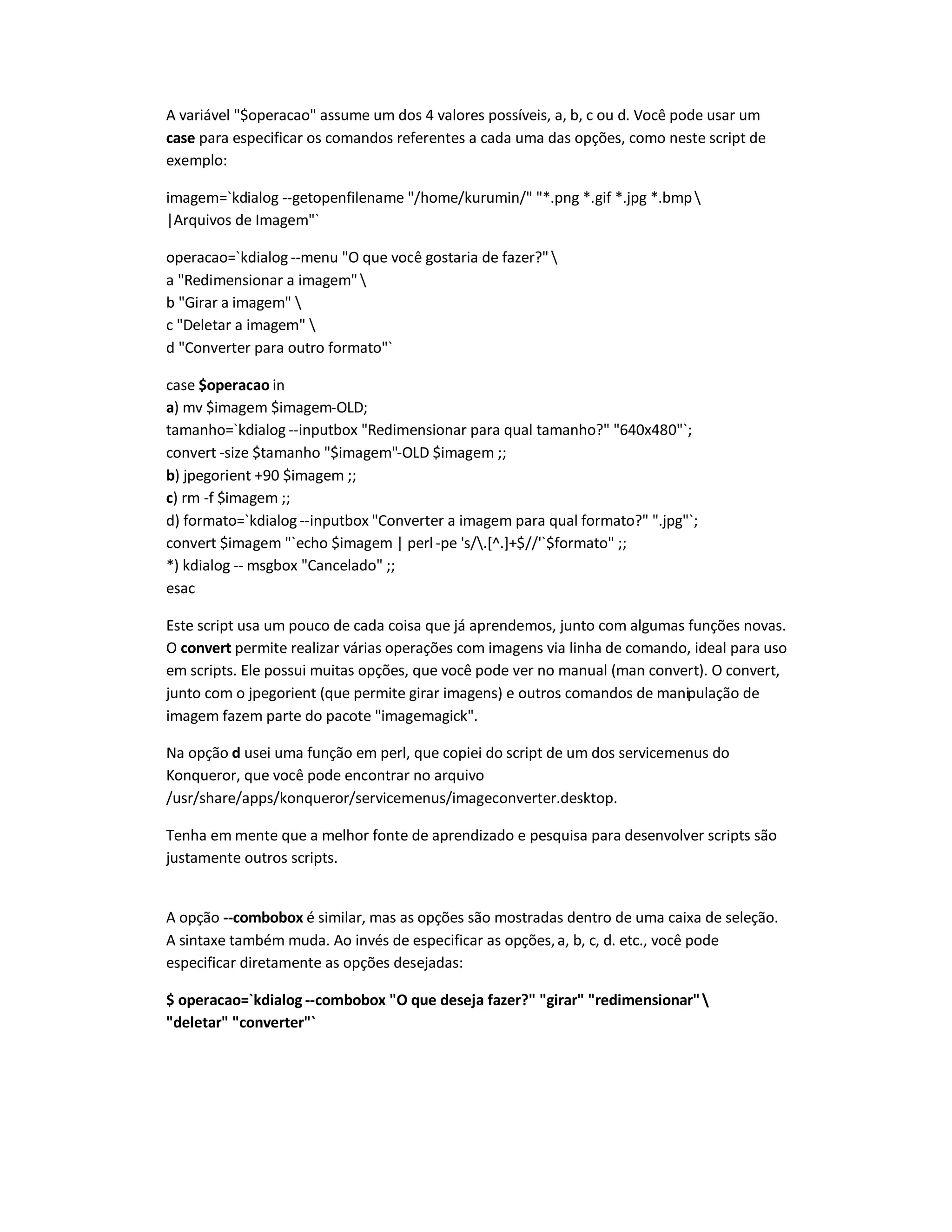 A variável $operacao assume um dos 4 valores possíveis, a, b, c ou d. Você pode usar um
case para especificar os comandos referentes a cada uma das opções, como neste script de
exemplo:
imagem=`kdialog --getopenfilename /home/kurumin/ *.png *.gif *.jpg *.bmp
|Arquivos de Imagem`
operacao=`kdialog --menu O que você gostaria de fazer?
a Redimensionar a imagem
b Girar a imagem 
c Deletar a imagem 
d Converter para outro formato`
case $operacao in
a) mv $imagem $imagem-OLD;
tamanho=`kdialog --inputbox Redimensionar para qual tamanho? 640x480`;
convert -size $tamanho $imagem-OLD $imagem ;;
b) jpegorient +90 $imagem ;;
c) rm -f $imagem ;;
d) formato=`kdialog --inputbox Converter a imagem para qual formato? .jpg`;
convert $imagem `echo $imagem | perl -pe 's/.[^.]+$//'`$formato ;;
*) kdialog -- msgbox Cancelado ;;
esac
Este script usa um pouco de cada coisa que já aprendemos, junto com algumas funções novas.
O convert permite realizar várias operações com imagens via linha de comando, ideal para uso
em scripts. Ele possui muitas opções, que você pode ver no manual (man convert). O convert,
junto com o jpegorient (que permite girar imagens) e outros comandos de manipulação de
imagem fazem parte do pacote imagemagick.
Na opção d usei uma função em perl, que copiei do script de um dos servicemenus do
Konqueror, que você pode encontrar no arquivo
/usr/share/apps/konqueror/servicemenus/imageconverter.desktop.
Tenha em mente que a melhor fonte de aprendizado e pesquisa para desenvolver scripts são
justamente outros scripts.
A opção --combobox é similar, mas as opções são mostradas dentro de uma caixa de seleção.
A sintaxe também muda. Ao invés de especificar as opções,a, b, c, d. etc., você pode
especificar diretamente as opções desejadas:
$ operacao=`kdialog --combobox O que deseja fazerƒ girar redimensionar
deletar converter`
 