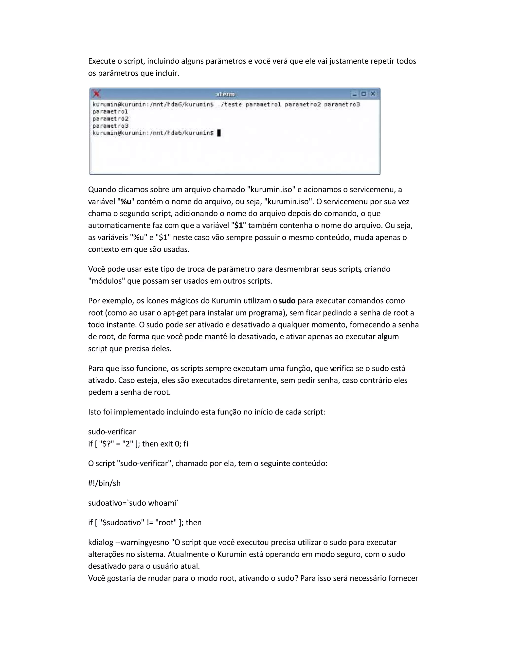 Execute o script, incluindo alguns parâmetros e você verá que ele vai justamente repetir todos
os parâmetros que incluir.
Quando clicamos sobre um arquivo chamado kurumin.iso e acionamos o servicemenu, a
variável %u contém o nome do arquivo, ou seja, kurumin.iso. O servicemenu por sua vez
chama o segundo script, adicionando o nome do arquivo depois do comando, o que
automaticamente faz com que a variável $1 também contenha o nome do arquivo. Ou seja,
as variáveis %u e $1 neste caso vão sempre possuir o mesmo conteúdo, muda apenas o
contexto em que são usadas.
Você pode usar este tipo de troca de parâmetro para desmembrar seus scripts, criando
módulos que possam ser usados em outros scripts.
Por exemplo, os ícones mágicos do Kurumin utilizam osudo para executar comandos como
root (como ao usar o apt-get para instalar um programa), sem ficar pedindo a senha de root a
todo instante. O sudo pode ser ativado e desativado a qualquer momento, fornecendo a senha
de root, de forma que você pode mantê-lo desativado, e ativar apenas ao executar algum
script que precisa deles.
Para que isso funcione, os scripts sempre executam uma função, que verifica se o sudo está
ativado. Caso esteja, eles são executados diretamente, sem pedir senha, caso contrário eles
pedem a senha de root.
Isto foi implementado incluindo esta função no início de cada script:
sudo-verificar
if [ $? = 2 ]; then exit 0; fi
O script sudo-verificar, chamado por ela, tem o seguinte conteúdo:
#!/bin/sh
sudoativo=`sudo whoami`
if [ $sudoativo != root ]; then
kdialog --warningyesno O script que você executou precisa utilizar o sudo para executar
alterações no sistema. Atualmente o Kurumin está operando em modo seguro, com o sudo
desativado para o usuário atual.
Você gostaria de mudar para o modo root, ativando o sudo? Para isso será necessário fornecer
 