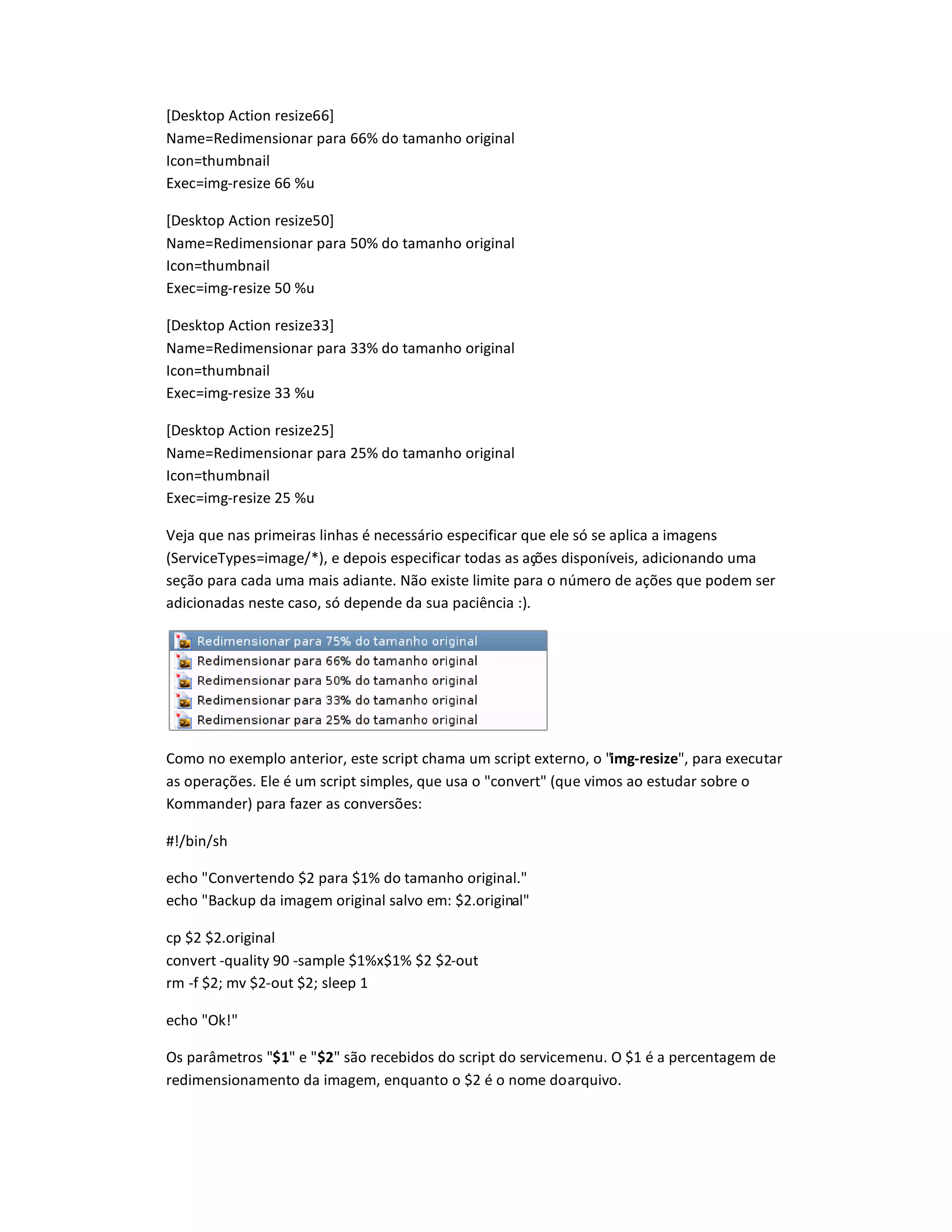 [Desktop Action resize66]
Name=Redimensionar para 66
…
do tamanho original
Icon=thumbnail
Exec=img-resize 66 %u
[Desktop Action resize50]
Name=Redimensionar para 50% do tamanho original
Icon=thumbnail
Exec=img-resize 50 %u
[Desktop Action resize33]
Name=Redimensionar para 33% do tamanho original
Icon=thumbnail
Exec=img-resize 33 %u
[Desktop Action resize25]
Name=Redimensionar para 25% do tamanho original
Icon=thumbnail
Exec=img-resize 25 %u
Veja que nas primeiras linhas é necessário especificar que ele só se aplica a imagens
(ServiceTypes=image/*), e depois especificar todas as ações disponíveis, adicionando uma
seção para cada uma mais adiante. Não existe limite para o número de ações que podem ser
adicionadas neste caso, só depende da sua paciência :).
Como no exemplo anterior, este script chama um script externo, o img-resize, para executar
as operações. Ele é um script simples, que usa o convert (que vimos ao estudar sobre o
Kommander) para fazer as conversões:
#!/bin/sh
echo Convertendo $2 para $1% do tamanho original.
echo Backup da imagem original salvo em: $2.original
cp $2 $2.original
convert -quality 90 -sample $1%x$1% $2 $2-out
rm -f $2; mv $2-out $2; sleep 1
echo Ok!
Os parâmetros $1 e $2 são recebidos do script do servicemenu. O $1 é a percentagem de
redimensionamento da imagem, enquanto o $2 é o nome doarquivo.
 