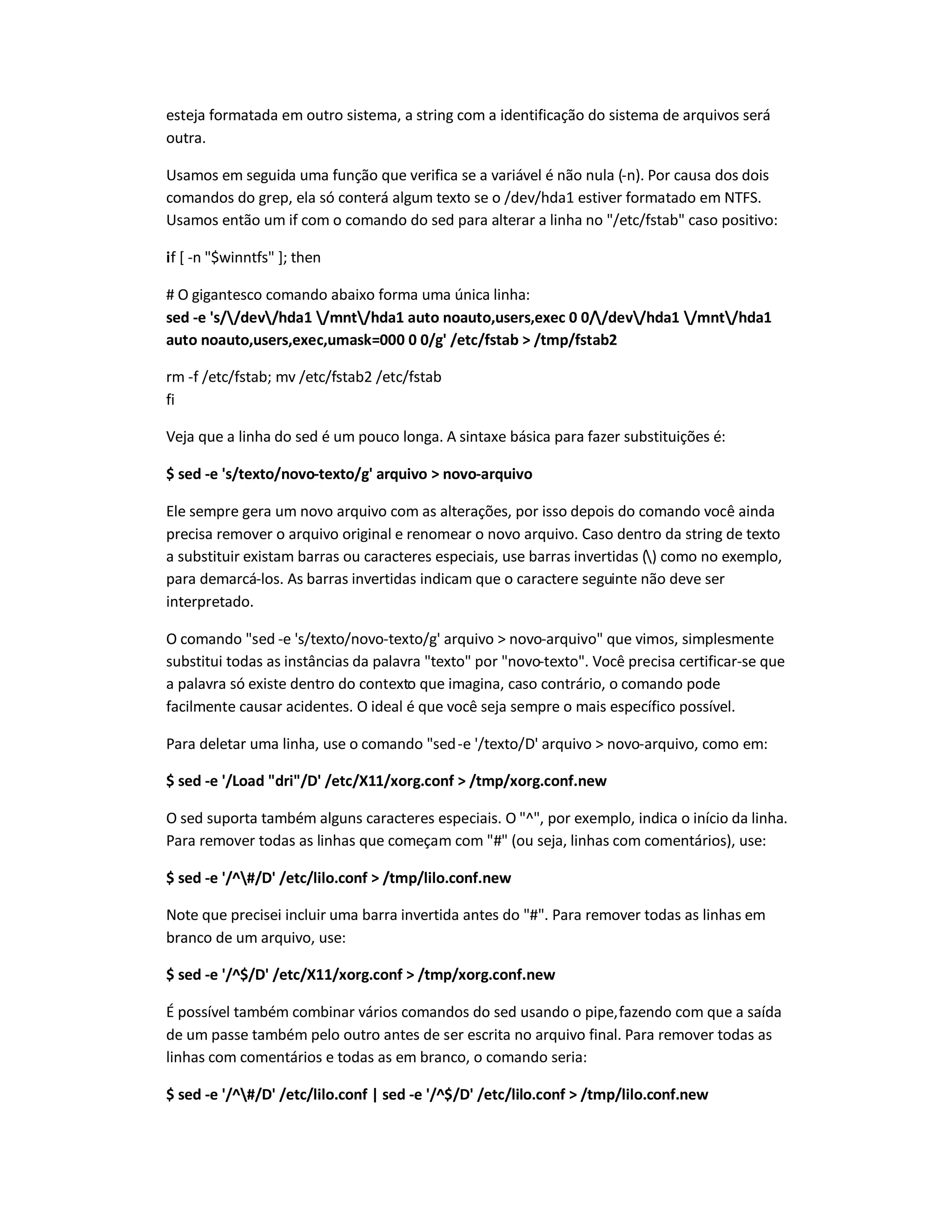 esteja formatada em outro sistema, a string com a identificação do sistema de arquivos será
outra.
Usamos em seguida uma função que verifica se a variável é não nula (-n). Por causa dos dois
comandos do grep, ela só conterá algum texto se o /dev/hda1 estiver formatado em NTFS.
Usamos então um if com o comando do sed para alterar a linha no /etc/fstab caso positivo:
if [ -n $winntfs ]; then
# O gigantesco comando abaixo forma uma única linha:
sed -e 's//dev/hda1 /mnt/hda1 auto noauto,users,exec 0 0//dev/hda1 /mnt/hda1
auto noauto,users,exec,umask=000 0 0/g' /etc/fstab  /tmp/fstab2
rm -f /etc/fstab; mv /etc/fstab2 /etc/fstab
fi
Veja que a linha do sed é um pouco longa. A sintaxe básica para fazer substituições é:
$ sed -e 's/texto/novo-texto/g' arquivo  novo-arquivo
Ele sempre gera um novo arquivo com as alterações, por isso depois do comando você ainda
precisa remover o arquivo original e renomear o novo arquivo. Caso dentro da string de texto
a substituir existam barras ou caracteres especiais, use barras invertidas () como no exemplo,
para demarcá-los. As barras invertidas indicam que o caractere seguinte não deve ser
interpretado.
O comando sed -e 's/texto/novo-texto/g' arquivo  novo-arquivo que vimos, simplesmente
substitui todas as instâncias da palavra texto por novo-texto. Você precisa certificar-se que
a palavra só existe dentro do contexto que imagina, caso contrário, o comando pode
facilmente causar acidentes. O ideal é que você seja sempre o mais específico possível.
Para deletar uma linha, use o comando sed-e '/texto/D' arquivo  novo-arquivo, como em:
$ sed -e '/Load dri/D' /etc/X11/xorg.conf  /tmp/xorg.conf.new
O sed suporta também alguns caracteres especiais. O ^, por exemplo, indica o início da linha.
Para remover todas as linhas que começam com # (ou seja, linhas com comentários), use:
$ sed -e '/^#/D' /etc/lilo.conf  /tmp/lilo.conf.new
Note que precisei incluir uma barra invertida antes do #. Para remover todas as linhas em
branco de um arquivo, use:
$ sed -e '/^$/D' /etc/X11/xorg.conf  /tmp/xorg.conf.new
É possível também combinar vários comandos do sed usando o pipe,fazendo com que a saída
de um passe também pelo outro antes de ser escrita no arquivo final. Para remover todas as
linhas com comentários e todas as em branco, o comando seria:
$ sed -e '/^#/D' /etc/lilo.conf | sed -e '/^$/D' /etc/lilo.conf  /tmp/lilo.conf.new
 