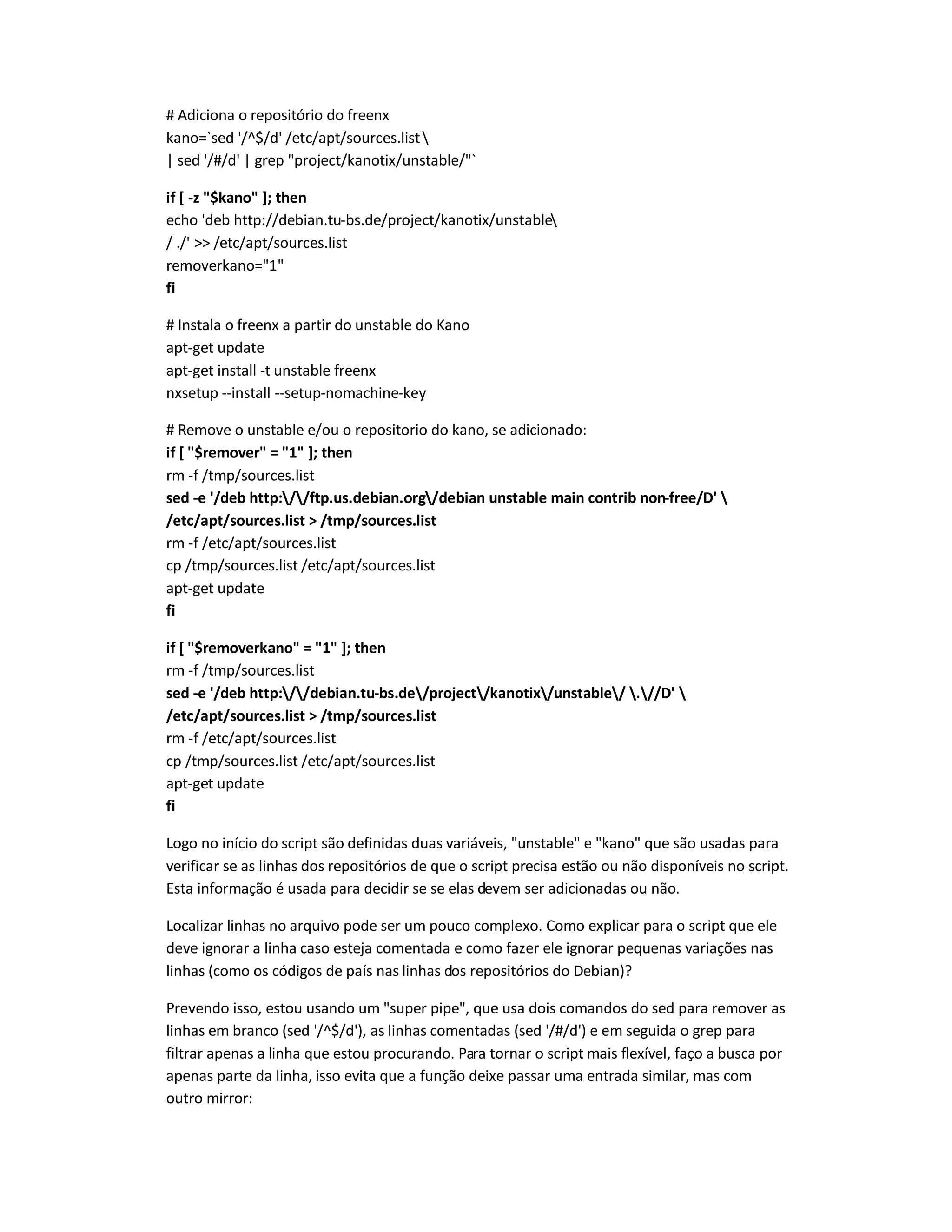 # Adiciona o repositório do freenx
kano=`sed '/^$/d' /etc/apt/sources.list
| sed '/#/d' | grep project/kanotix/unstable/`
if [ -z $kano ]; then
echo 'deb http://debian.tu-bs.de/project/kanotix/unstable
/ ./'  /etc/apt/sources.list
removerkano=1
fi
# Instala o freenx a partir do unstable do Kano
apt-get update
apt-get install -t unstable freenx
nxsetup --install --setup-nomachine-key
# Remove o unstable e/ou o repositorio do kano, se adicionado:
if [ $remover = 1 ]; then
rm -f /tmp/sources.list
sed -e '/deb http://ftp.us.debian.org/debian unstable main contrib non-free/D' 
/etc/apt/sources.list  /tmp/sources.list
rm -f /etc/apt/sources.list
cp /tmp/sources.list /etc/apt/sources.list
apt-get update
fi
if [ $removerkano = 1 ]; then
rm -f /tmp/sources.list
sed -e '/deb http://debian.tu-bs.de/project/kanotix/unstable/ .//D' 
/etc/apt/sources.list  /tmp/sources.list
rm -f /etc/apt/sources.list
cp /tmp/sources.list /etc/apt/sources.list
apt-get update
fi
Logo no início do script são definidas duas variáveis, unstable e kano que são usadas para
verificar se as linhas dos repositórios de que o script precisa estão ou não disponíveis no script.
Esta informação é usada para decidir se se elas devem ser adicionadas ou não.
Localizar linhas no arquivo pode ser um pouco complexo. Como explicar para o script que ele
deve ignorar a linha caso esteja comentada e como fazer ele ignorar pequenas variações nas
linhas (como os códigos de país nas linhas dos repositórios do Debian)?
Prevendo isso, estou usando um super pipe, que usa dois comandos do sed para remover as
linhas em branco (sed '/^$/d'), as linhas comentadas (sed '/#/d') e em seguida o grep para
filtrar apenas a linha que estou procurando. Para tornar o script mais flexível, faço a busca por
apenas parte da linha, isso evita que a função deixe passar uma entrada similar, mas com
outro mirror:
 