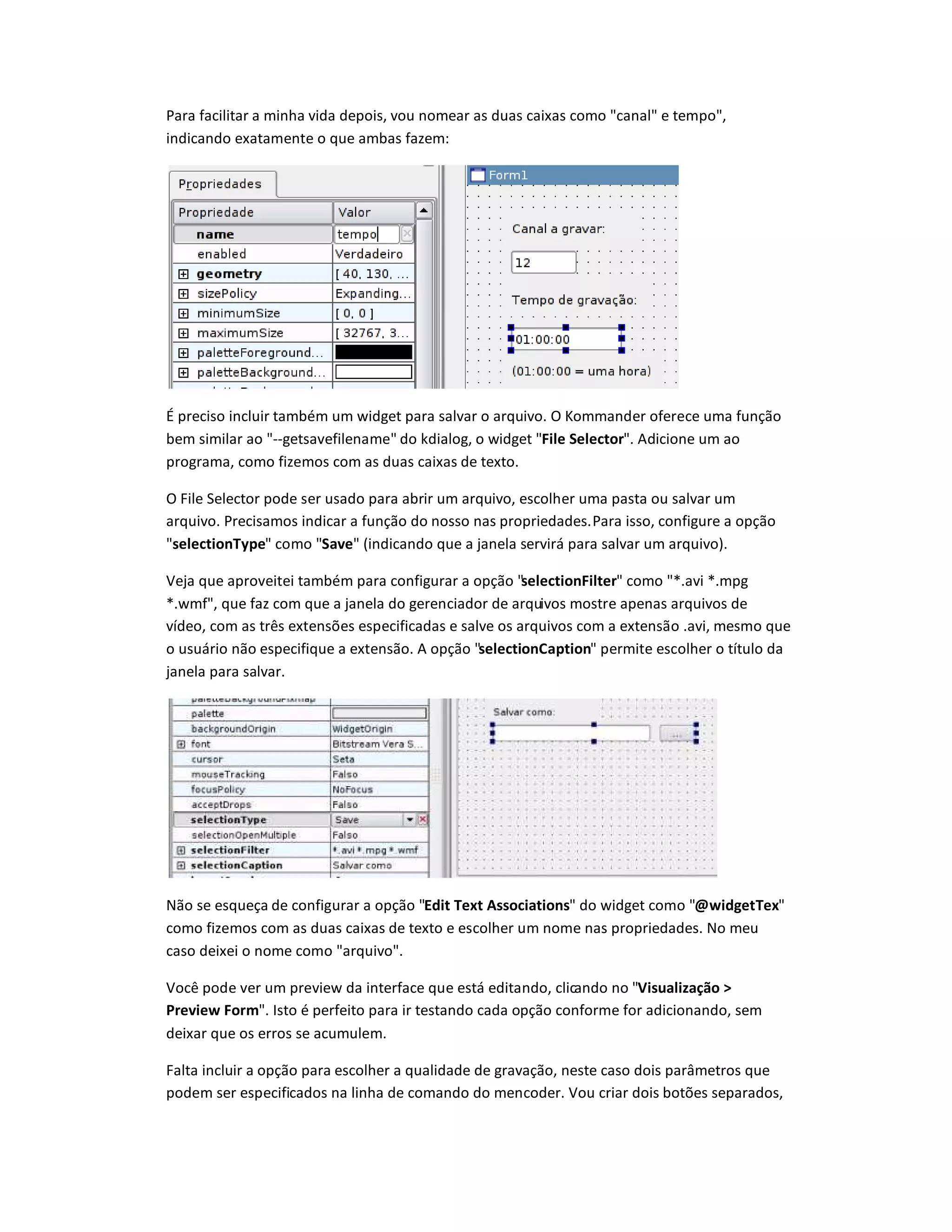 Para facilitar a minha vida depois, vou nomear as duas caixas como canal e tempo,
indicando exatamente o que ambas fazem:
É preciso incluir também um widget para salvar o arquivo. O Kommander oferece uma função
bem similar ao --getsavefilename do kdialog, o widget File Selector. Adicione um ao
programa, como fizemos com as duas caixas de texto.
O File Selector pode ser usado para abrir um arquivo, escolher uma pasta ou salvar um
arquivo. Precisamos indicar a função do nosso nas propriedades.Para isso, configure a opção
selectionType como Save (indicando que a janela servirá para salvar um arquivo).
Veja que aproveitei também para configurar a opção selectionFilter como *.avi *.mpg
*.wmf, que faz com que a janela do gerenciador de arquivos mostre apenas arquivos de
vídeo, com as três extensões especificadas e salve os arquivos com a extensão .avi, mesmo que
o usuário não especifique a extensão. A opção selectionCaption permite escolher o título da
janela para salvar.
Não se esqueça de configurar a opção Edit Text Associations do widget como ‰idgetTex
como fizemos com as duas caixas de texto e escolher um nome nas propriedades. No meu
caso deixei o nome como arquivo.
Você pode ver um preview da interface que está editando, clicando no Visualização 
Preview Form. Isto é perfeito para ir testando cada opção conforme for adicionando, sem
deixar que os erros se acumulem.
Falta incluir a opção para escolher a qualidade de gravação, neste caso dois parâmetros que
podem ser especificados na linha de comando do mencoder. Vou criar dois botões separados,
 