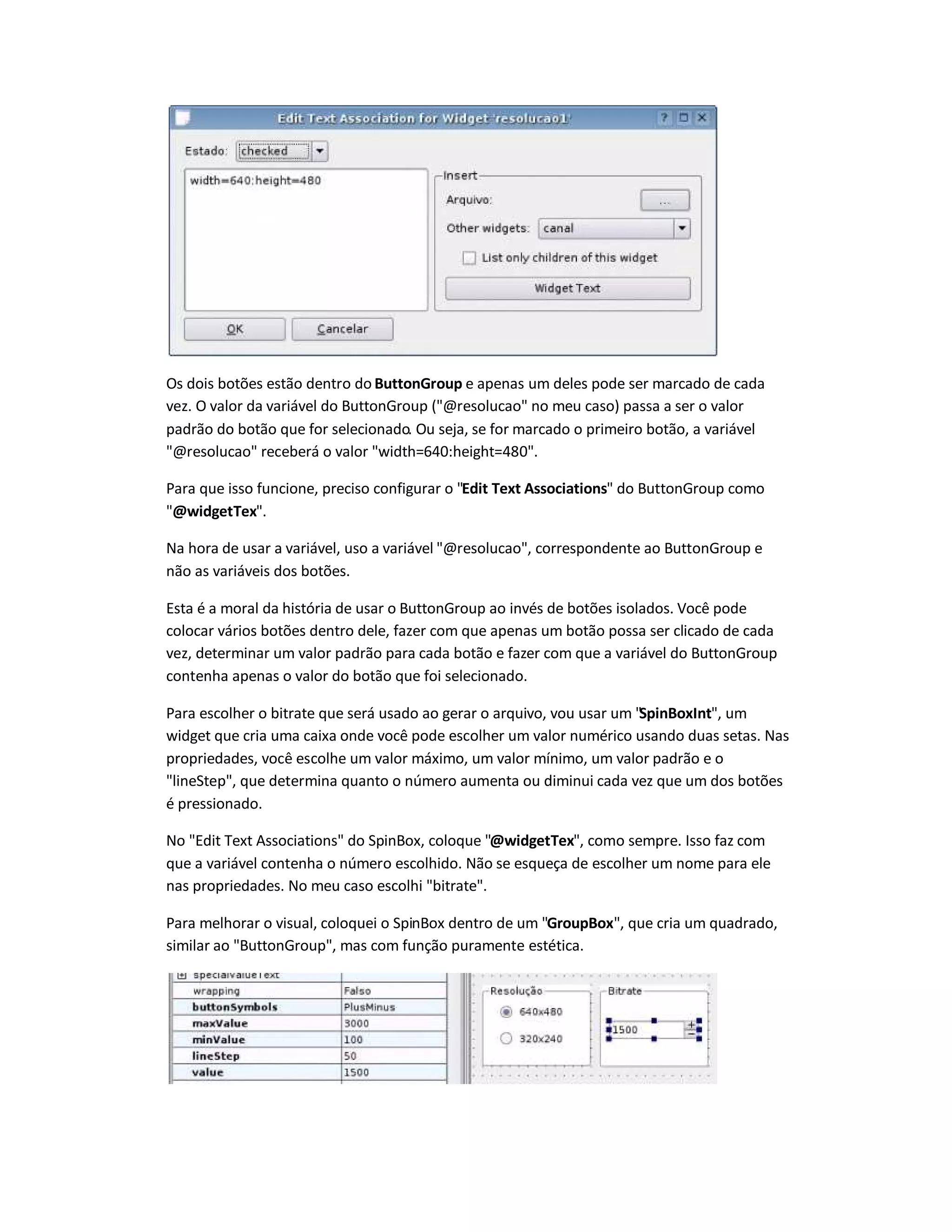 Os dois botões estão dentro do ButtonGroup e apenas um deles pode ser marcado de cada
vez. O valor da variável do ButtonGroup (@resolucao no meu caso) passa a ser o valor
padrão do botão que for selecionado. Ou seja, se for marcado o primeiro botão, a variável
@resolucao receberá o valor width=640:height=480.
Para que isso funcione, preciso configurar o Edit Text Associations do ButtonGroup como
@widgetTex.
Na hora de usar a variável, uso a variável @resolucao, correspondente ao ButtonGroup e
não as variáveis dos botões.
Esta é a moral da história de usar o ButtonGroup ao invés de botões isolados. Você pode
colocar vários botões dentro dele, fazer com que apenas um botão possa ser clicado de cada
vez, determinar um valor padrão para cada botão e fazer com que a variável do ButtonGroup
contenha apenas o valor do botão que foi selecionado.
Para escolher o bitrate que será usado ao gerar o arquivo, vou usar um SpinBoxInt, um
widget que cria uma caixa onde você pode escolher um valor numérico usando duas setas. Nas
propriedades, você escolhe um valor máximo, um valor mínimo, um valor padrão e o
lineStep, que determina quanto o número aumenta ou diminui cada vez que um dos botões
é pressionado.
No Edit Text Associations do SpinBox, coloque @widgetTex, como sempre. Isso faz com
que a variável contenha o número escolhido. Não se esqueça de escolher um nome para ele
nas propriedades. No meu caso escolhi bitrate.
Para melhorar o visual, coloquei o SpinBox dentro de um GroupBox, que cria um quadrado,
similar ao ButtonGroup, mas com função puramente estética.
 
