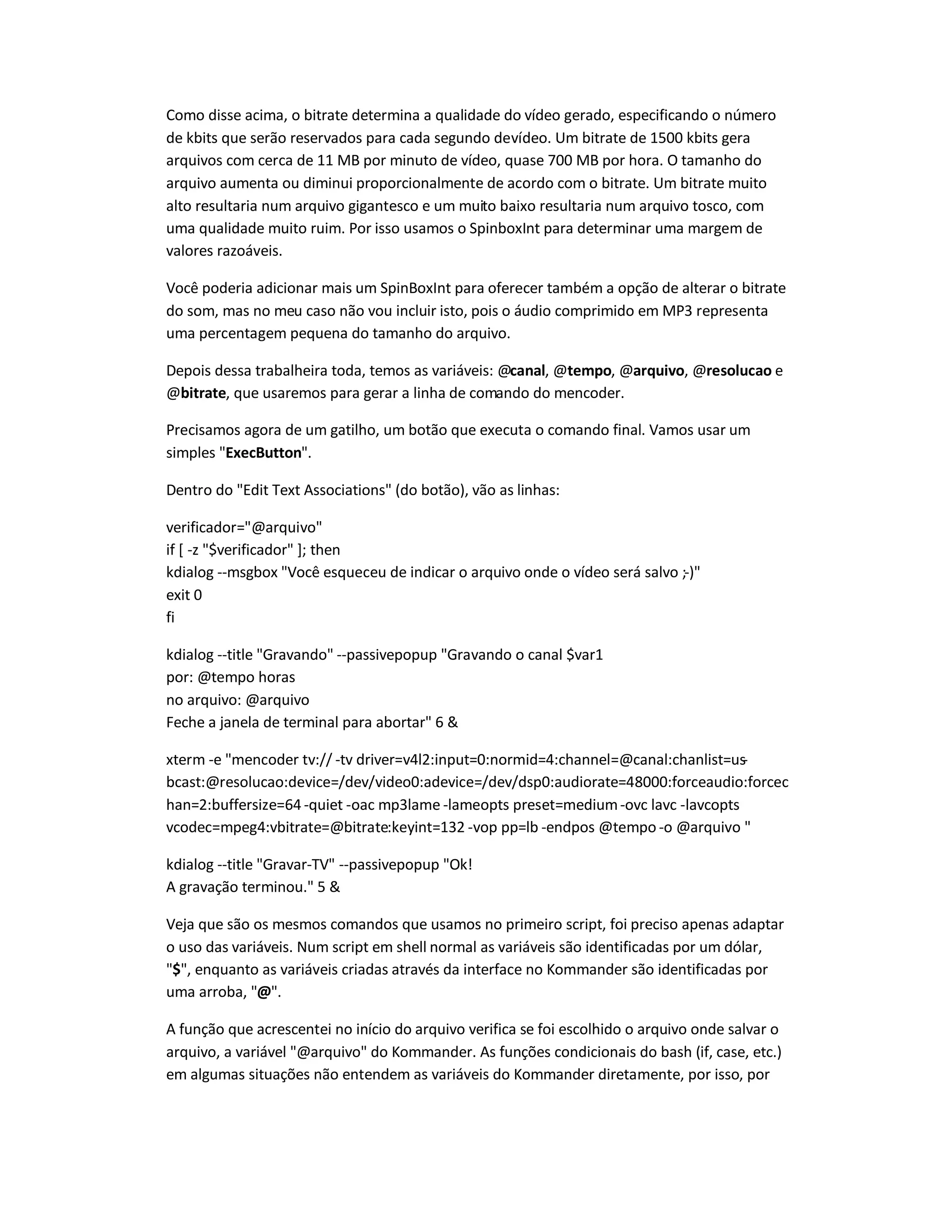 Como disse acima, o bitrate determina a qualidade do vídeo gerado, especificando o número
de kbits que serão reservados para cada segundo devídeo. Um bitrate de 1500 kbits gera
arquivos com cerca de 11 MB por minuto de vídeo, quase 700 MB por hora. O tamanho do
arquivo aumenta ou diminui proporcionalmente de acordo com o bitrate. Um bitrate muito
alto resultaria num arquivo gigantesco e um muito baixo resultaria num arquivo tosco, com
uma qualidade muito ruim. Por isso usamos o SpinboxInt para determinar uma margem de
valores razoáveis.
Você poderia adicionar mais um SpinBoxInt para oferecer também a opção de alterar o bitrate
do som, mas no meu caso não vou incluir isto, pois o áudio comprimido em MP3 representa
uma percentagem pequena do tamanho do arquivo.
Depois dessa trabalheira toda, temos as variáveis: @canal, @tempo, @arquivo, @resolucao e
@bitrate, que usaremos para gerar a linha de comando do mencoder.
Precisamos agora de um gatilho, um botão que executa o comando final. Vamos usar um
simples ExecButton.
Dentro do Edit Text Associations (do botão), vão as linhas:
verificador=@arquivo
if [ -z $verificador ]; then
kdialog --msgbox Você esqueceu de indicar o arquivo onde o vídeo será salvo ;-)
exit 0
fi
kdialog --title Gravando --passivepopup Gravando o canal $var1
por: @tempo horas
no arquivo: @arquivo
Feche a janela de terminal para abortar 6 
xterm -e mencoder tv:// -tv driver=v4l2:input=0:normid=4:channel=@canal:chanlist=us-
bcast:@resolucao:device=/dev/video0:adevice=/dev/dsp0:audiorate=48000:forceaudio:forcec
han=2:buffersize=64 -quiet -oac mp3lame -lameopts preset=medium-ovc lavc -lavcopts
vcodec=mpeg4:vbitrate=@bitrate:keyint=132 -vop pp=lb -endpos @tempo -o @arquivo 
kdialog --title Gravar-TV --passivepopup Ok!
A gravação terminou. 5 
Veja que são os mesmos comandos que usamos no primeiro script, foi preciso apenas adaptar
o uso das variáveis. Num script em shell normal as variáveis são identificadas por um dólar,
$, enquanto as variáveis criadas através da interface no Kommander são identificadas por
uma arroba, @.
A função que acrescentei no início do arquivo verifica se foi escolhido o arquivo onde salvar o
arquivo, a variável @arquivo do Kommander. As funções condicionais do bash (if, case, etc.)
em algumas situações não entendem as variáveis do Kommander diretamente, por isso, por
 