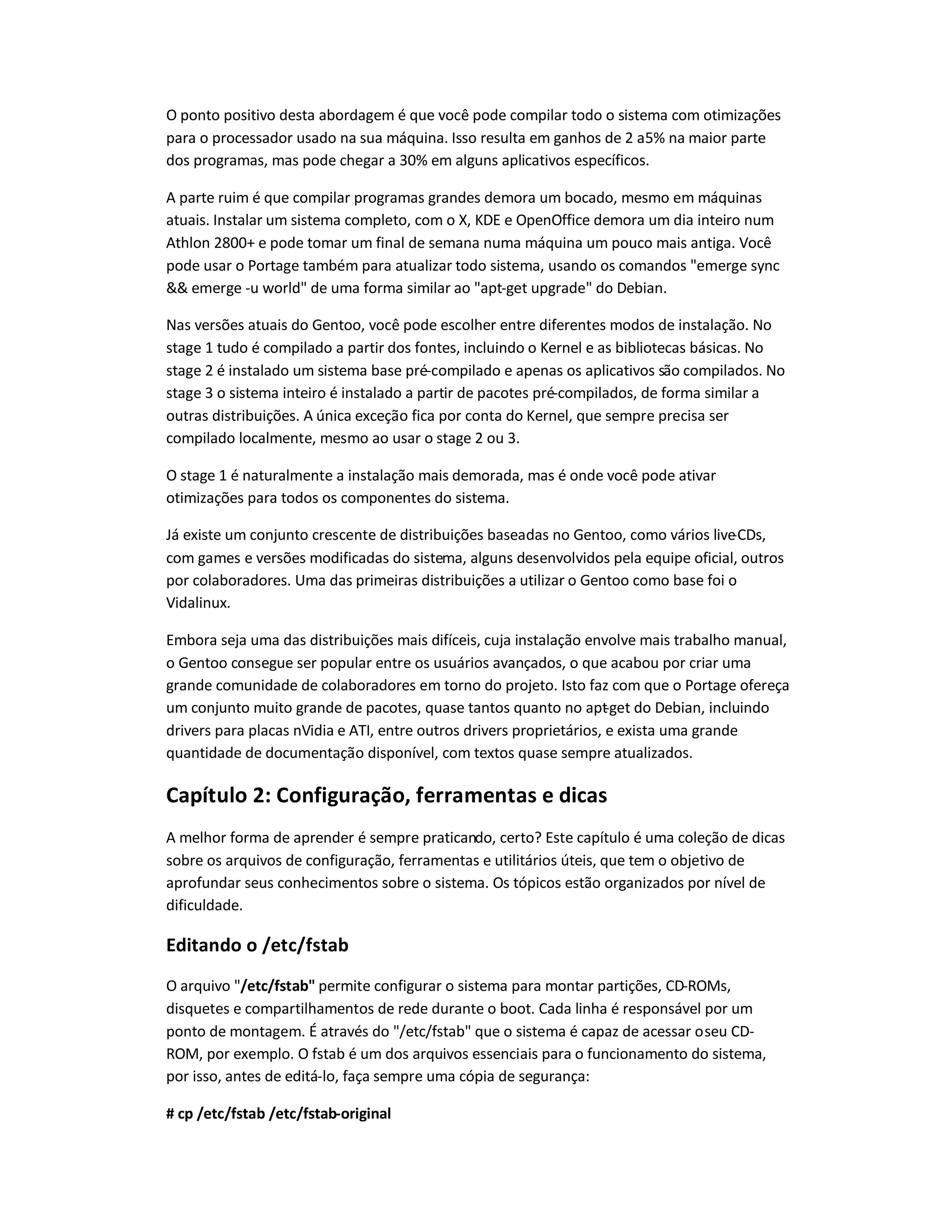 O ponto positivo desta abordagem é que você pode compilar todo o sistema com otimizações
para o processador usado na sua máquina. Isso resulta em ganhos de 2 a5% na maior parte
dos programas, mas pode chegar a 30% em alguns aplicativos específicos.
A parte ruim é que compilar programas grandes demora um bocado, mesmo em máquinas
atuais. Instalar um sistema completo, com o X, KDE e OpenOffice demora um dia inteiro num
Athlon 2800+ e pode tomar um final de semana numa máquina um pouco mais antiga. Você
pode usar o Portage também para atualizar todo sistema, usando os comandos "emerge sync
&& emerge -u world" de uma forma similar ao "apt-get upgrade" do Debian.
Nas versões atuais do Gentoo, você pode escolher entre diferentes modos de instalação. No
stage 1 tudo é compilado a partir dos fontes, incluindo o Kernel e as bibliotecas básicas. No
stage 2 é instalado um sistema base pré-compilado e apenas os aplicativos são compilados. No
stage 3 o sistema inteiro é instalado a partir de pacotes pré-compilados, de forma similar a
outras distribuições. A única exceção fica por conta do Kernel, que sempre precisa ser
compilado localmente, mesmo ao usar o stage 2 ou 3.
O stage 1 é naturalmente a instalação mais demorada, mas é onde você pode ativar
otimizações para todos os componentes do sistema.
Já existe um conjunto crescente de distribuições baseadas no Gentoo, como vários live-CDs,
com games e versões modificadas do sistema, alguns desenvolvidos pela equipe oficial, outros
por colaboradores. Uma das primeiras distribuições a utilizar o Gentoo como base foi o
Vidalinux.
Embora seja uma das distribuições mais difíceis, cuja instalação envolve mais trabalho manual,
o Gentoo consegue ser popular entre os usuários avançados, o que acabou por criar uma
grande comunidade de colaboradores em torno do projeto. Isto faz com que o Portage ofereça
um conjunto muito grande de pacotes, quase tantos quanto no apt-get do Debian, incluindo
drivers para placas nVidia e ATI, entre outros drivers proprietários, e exista uma grande
quantidade de documentação disponível, com textos quase sempre atualizados.
Capítulo 2: Configuração, ferramentas e dicas
A melhor forma de aprender é sempre praticando, certo? Este capítulo é uma coleção de dicas
sobre os arquivos de configuração, ferramentas e utilitários úteis, que tem o objetivo de
aprofundar seus conhecimentos sobre o sistema. Os tópicos estão organizados por nível de
dificuldade.
Editando o /etc/fstab
O arquivo "/etc/fstab" permite configurar o sistema para montar partições, CD-ROMs,
disquetes e compartilhamentos de rede durante o boot. Cada linha é responsável por um
ponto de montagem. É através do "/etc/fstab" que o sistema é capaz de acessar oseu CD-
ROM, por exemplo. O fstab é um dos arquivos essenciais para o funcionamento do sistema,
por isso, antes de editá-lo, faça sempre uma cópia de segurança:
# cp /etc/fstab /etc/fstab-original
 