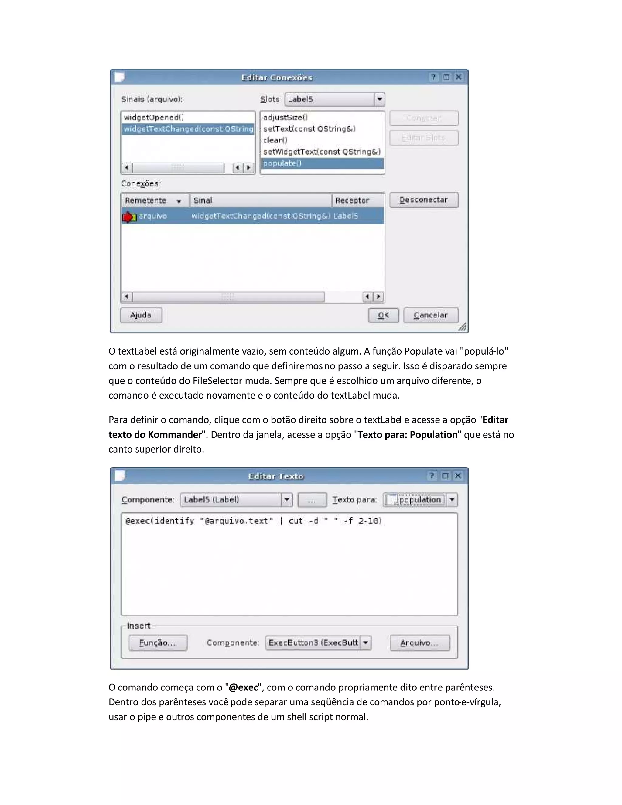 O textLabel está originalmente vazio, sem conteúdo algum. A função Populate vai populá-lo
com o resultado de um comando que definiremosno passo a seguir. Isso é disparado sempre
que o conteúdo do FileSelector muda. Sempre que é escolhido um arquivo diferente, o
comando é executado novamente e o conteúdo do textLabel muda.
Para definir o comando, clique com o botão direito sobre o textLabel e acesse a opção Editar
texto do Kommander. Dentro da janela, acesse a opção Texto para: Population que está no
canto superior direito.
O comando começa com o @exec, com o comando propriamente dito entre parênteses.
Dentro dos parênteses vocêpode separar uma seqüência de comandos por ponto-e-vírgula,
usar o pipe e outros componentes de um shell script normal.
 