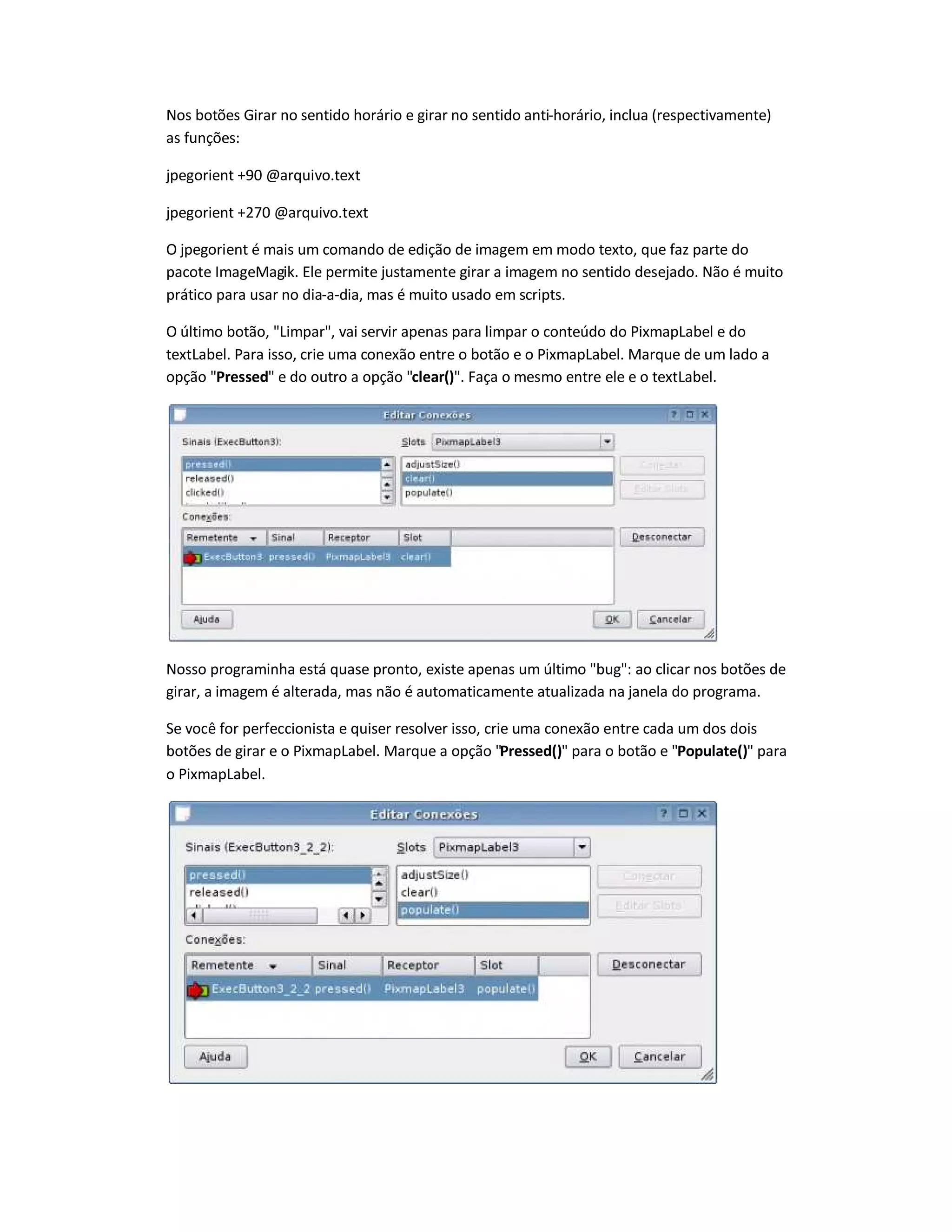 Nos botões Girar no sentido horário e girar no sentido anti-horário, inclua (respectivamente)
as funções:
jpegorient +90 @arquivo.text
jpegorient +270 @arquivo.text
O jpegorient é mais um comando de edição de imagem em modo texto, que faz parte do
pacote ImageMagik. Ele permite justamente girar a imagem no sentido desejado. Não é muito
prático para usar no dia-a-dia, mas é muito usado em scripts.
O último botão, Limpar, vai servir apenas para limpar o conteúdo do PixmapLabel e do
textLabel. Para isso, crie uma conexão entre o botão e o PixmapLabel. Marque de um lado a
opção Pressed e do outro a opção clear(). Faça o mesmo entre ele e o textLabel.
Nosso programinha está quase pronto, existe apenas um último bug: ao clicar nos botões de
girar, a imagem é alterada, mas não é automaticamente atualizada na janela do programa.
Se você for perfeccionista e quiser resolver isso, crie uma conexão entre cada um dos dois
botões de girar e o PixmapLabel. Marque a opção Pressed() para o botão e Populate() para
o PixmapLabel.
 