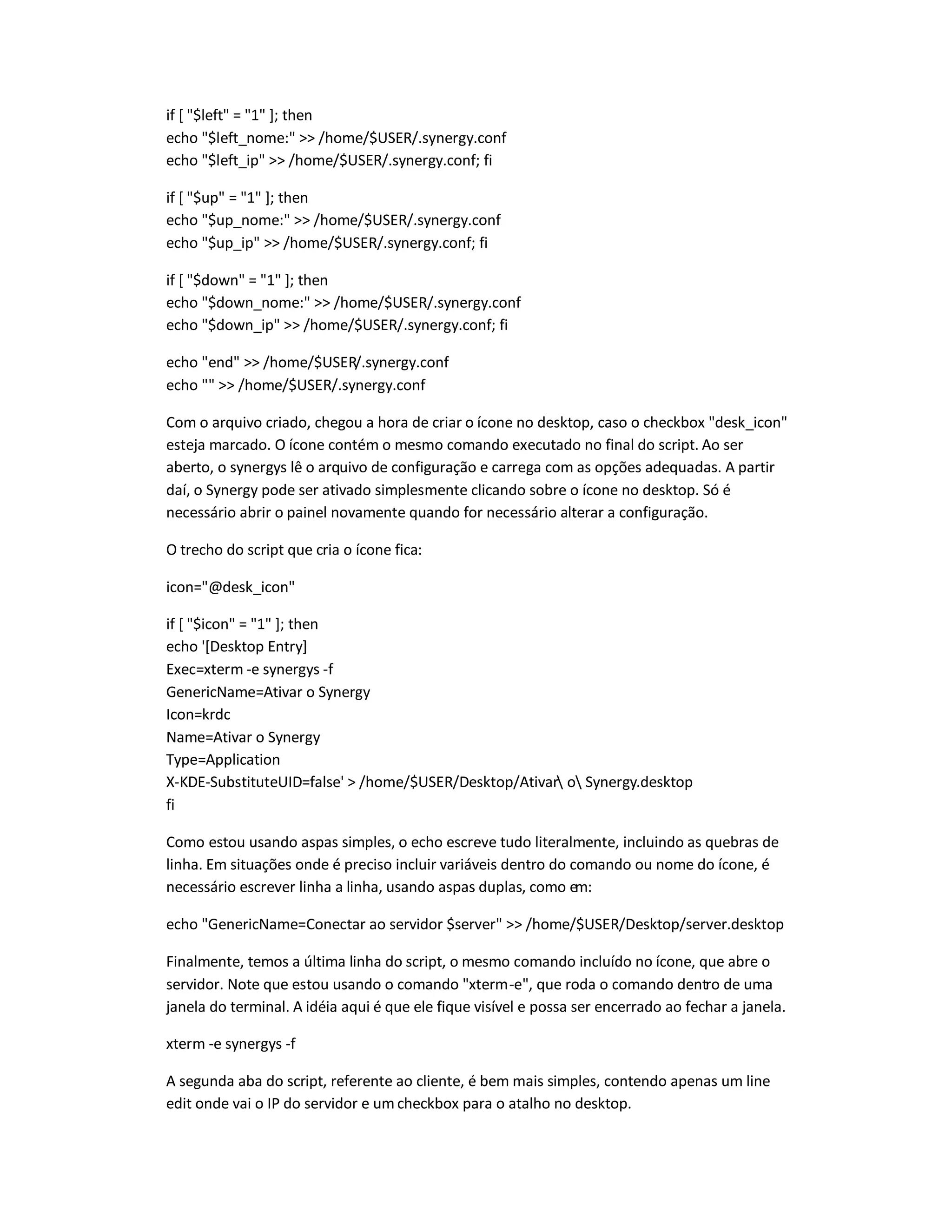 if [ $left = 1 ]; then
echo $left_nome:  /home/$USER/.synergy.conf
echo $left_ip  /home/$USER/.synergy.conf; fi
if [ $up = 1 ]; then
echo $up_nome:  /home/$USER/.synergy.conf
echo $up_ip  /home/$USER/.synergy.conf; fi
if [ $down = 1 ]; then
echo $down_nome:  /home/$USER/.synergy.conf
echo $down_ip  /home/$USER/.synergy.conf; fi
echo end  /home/$USER/.synergy.conf
echo   /home/$USER/.synergy.conf
Com o arquivo criado, chegou a hora de criar o ícone no desktop, caso o checkbox desk_icon
esteja marcado. O ícone contém o mesmo comando executado no final do script. Ao ser
aberto, o synergys lê o arquivo de configuração e carrega com as opções adequadas. A partir
daí, o Synergy pode ser ativado simplesmente clicando sobre o ícone no desktop. Só é
necessário abrir o painel novamente quando for necessário alterar a configuração.
O trecho do script que cria o ícone fica:
icon=@desk_icon
if [ $icon = 1 ]; then
echo '[Desktop Entry]
Exec=xterm -e synergys -f
GenericName=Ativar o Synergy
Icon=krdc
Name=Ativar o Synergy
Type=Application
X-KDE-SubstituteUID=false'  /home/$USER/Desktop/Ativar o Synergy.desktop
fi
Como estou usando aspas simples, o echo escreve tudo literalmente, incluindo as quebras de
linha. Em situações onde é preciso incluir variáveis dentro do comando ou nome do ícone, é
necessário escrever linha a linha, usando aspas duplas, como em:
echo GenericName=Conectar ao servidor $server  /home/$USER/Desktop/server.desktop
Finalmente, temos a última linha do script, o mesmo comando incluído no ícone, que abre o
servidor. Note que estou usando o comando xterm-e, que roda o comando dentro de uma
janela do terminal. A idéia aqui é que ele fique visível e possa ser encerrado ao fechar a janela.
xterm -e synergys -f
A segunda aba do script, referente ao cliente, é bem mais simples, contendo apenas um line
edit onde vai o IP do servidor e um checkbox para o atalho no desktop.
 