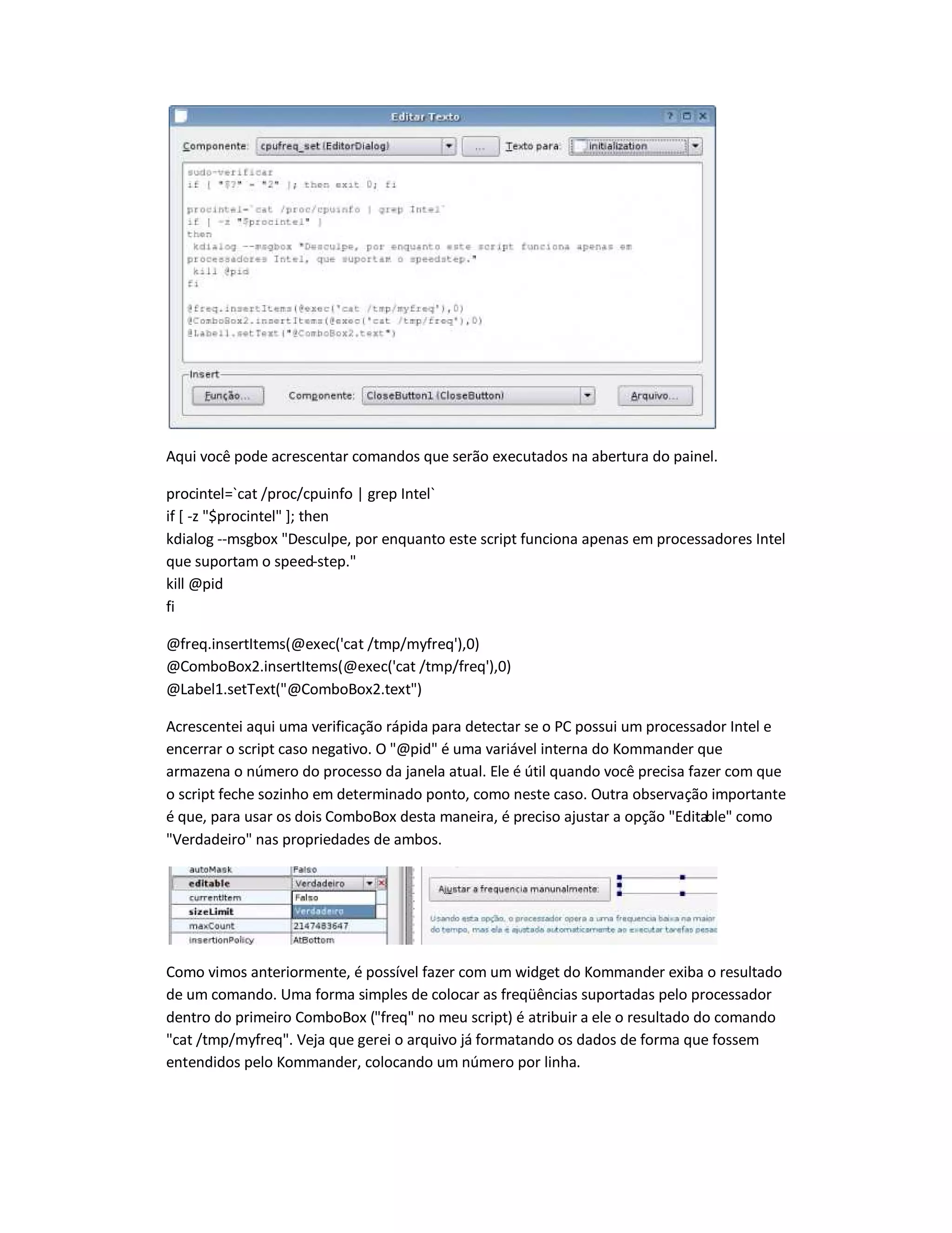 Aqui você pode acrescentar comandos que serão executados na abertura do painel.
procintel=`cat /proc/cpuinfo | grep Intel`
if [ -z $procintel ]; then
kdialog --msgbox Desculpe, por enquanto este script funciona apenas em processadores Intel
que suportam o speed-step.
kill @pid
fi
@freq.insertItems(@exec('cat /tmp/myfreq'),0)
@ComboBox2.insertItems(@exec('cat /tmp/freq'),0)
@Label1.setText(@ComboBox2.text)
Acrescentei aqui uma verificação rápida para detectar se o PC possui um processador Intel e
encerrar o script caso negativo. O @pid é uma variável interna do Kommander que
armazena o número do processo da janela atual. Ele é útil quando você precisa fazer com que
o script feche sozinho em determinado ponto, como neste caso. Outra observação importante
é que, para usar os dois ComboBox desta maneira, é preciso ajustar a opção Editable como
Verdadeiro nas propriedades de ambos.
Como vimos anteriormente, é possível fazer com um widget do Kommander exiba o resultado
de um comando. Uma forma simples de colocar as freqüências suportadas pelo processador
dentro do primeiro ComboBox (freq no meu script) é atribuir a ele o resultado do comando
cat /tmp/myfreq. Veja que gerei o arquivo já formatando os dados de forma que fossem
entendidos pelo Kommander, colocando um número por linha.
 