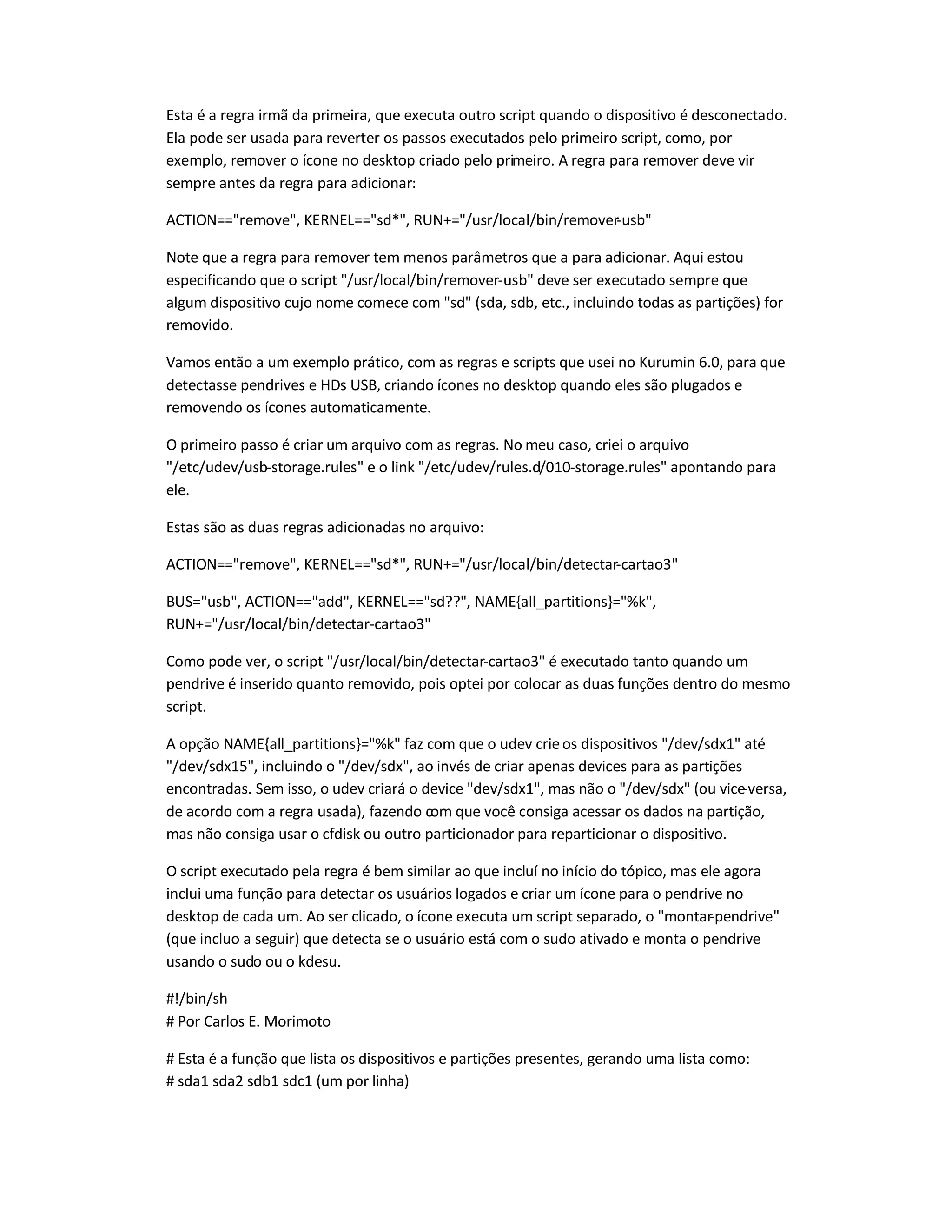 Esta é a regra irmã da primeira, que executa outro script quando o dispositivo é desconectado.
Ela pode ser usada para reverter os passos executados pelo primeiro script, como, por
exemplo, remover o ícone no desktop criado pelo primeiro. A regra para remover deve vir
sempre antes da regra para adicionar:
ACTION==remove, KERNEL==sd*, RUN+=/usr/local/bin/remover-usb
Note que a regra para remover tem menos parâmetros que a para adicionar. Aqui estou
especificando que o script /usr/local/bin/remover-usb deve ser executado sempre que
algum dispositivo cujo nome comece com sd (sda, sdb, etc., incluindo todas as partições) for
removido.
Vamos então a um exemplo prático, com as regras e scripts que usei no Kurumin 6.0, para que
detectasse pendrives e HDs USB, criando ícones no desktop quando eles são plugados e
removendo os ícones automaticamente.
O primeiro passo é criar um arquivo com as regras. No meu caso, criei o arquivo
/etc/udev/usb-storage.rules e o link /etc/udev/rules.d/010-storage.rules apontando para
ele.
Estas são as duas regras adicionadas no arquivo:
ACTION==remove, KERNEL==sd*, RUN+=/usr/local/bin/detectar-cartao3
BUS=usb, ACTION==add, KERNEL==sd??, NAME{all_partitions}=%k,
RUN+=/usr/local/bin/detectar-cartao3
Como pode ver, o script /usr/local/bin/detectar-cartao3 é executado tanto quando um
pendrive é inserido quanto removido, pois optei por colocar as duas funções dentro do mesmo
script.
A opção NAME{all_partitions}=%k faz com que o udev crieos dispositivos /dev/sdx1 até
/dev/sdx15, incluindo o /dev/sdx, ao invés de criar apenas devices para as partições
encontradas. Sem isso, o udev criará o device dev/sdx1, mas não o /dev/sdx (ou vice-versa,
de acordo com a regra usada), fazendo com que você consiga acessar os dados na partição,
mas não consiga usar o cfdisk ou outro particionador para reparticionar o dispositivo.
O script executado pela regra é bem similar ao que incluí no início do tópico, mas ele agora
inclui uma função para detectar os usuários logados e criar um ícone para o pendrive no
desktop de cada um. Ao ser clicado, o ícone executa um script separado, o montar-pendrive
(que incluo a seguir) que detecta se o usuário está com o sudo ativado e monta o pendrive
usando o sudo ou o kdesu.
#!/bin/sh
# Por Carlos E. Morimoto
# Esta é a função que lista os dispositivos e partições presentes, gerando uma lista como:
# sda1 sda2 sdb1 sdc1 (um por linha)
 