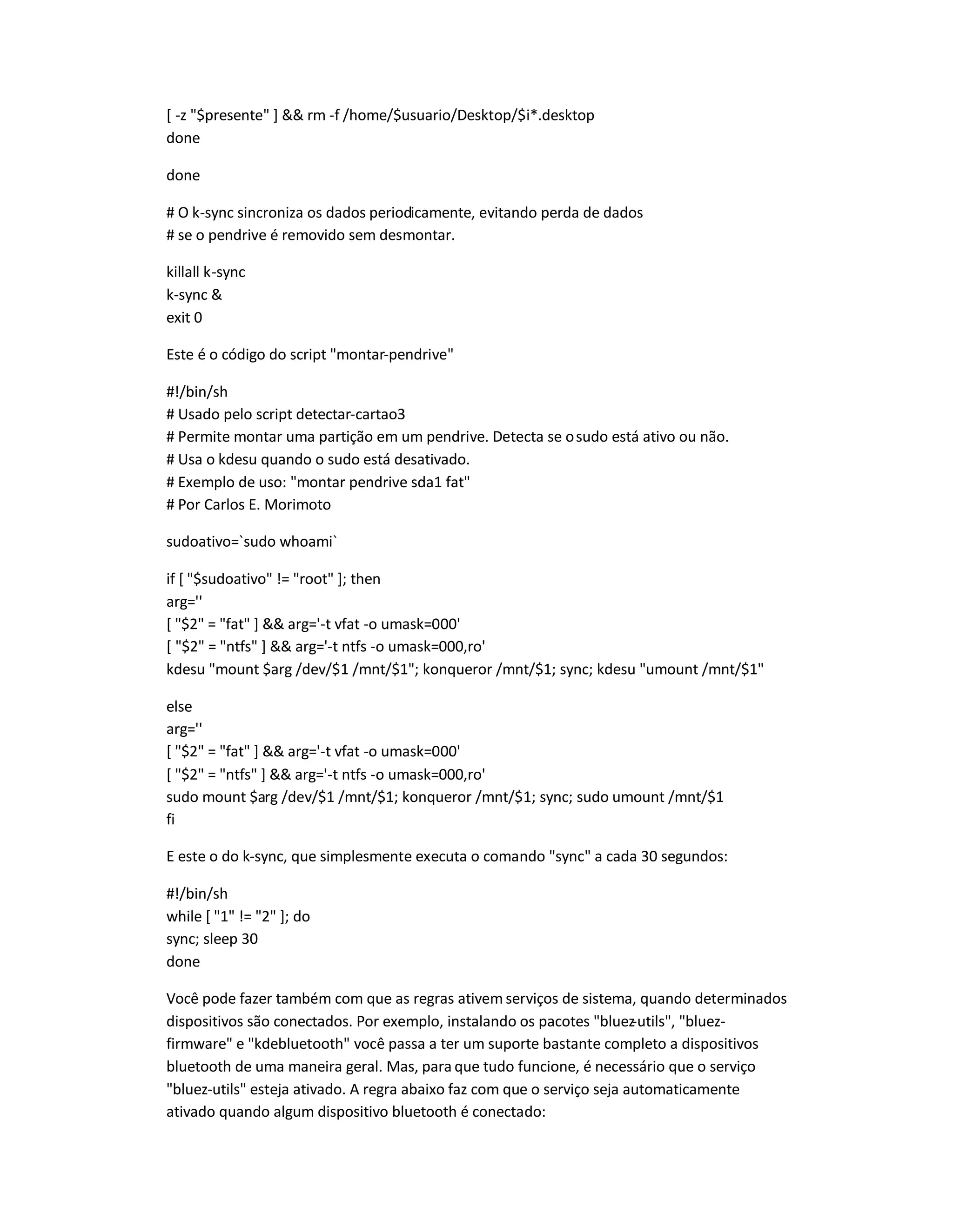 [ -z $presente ]  rm -f /home/$usuario/Desktop/$i*.desktop
done
done
# O k-sync sincroniza os dados periodicamente, evitando perda de dados
# se o pendrive é removido sem desmontar.
killall k-sync
k-sync 
exit 0
Este é o código do script montar-pendrive
#!/bin/sh
# Usado pelo script detectar-cartao3
# Permite montar uma partição em um pendrive. Detecta se osudo está ativo ou não.
# Usa o kdesu quando o sudo está desativado.
# Exemplo de uso: montar pendrive sda1 fat
# Por Carlos E. Morimoto
sudoativo=`sudo whoami`
if [ $sudoativo != root ]; then
arg=''
[ $2 = fat ]  arg='-t vfat -o umask=000'
[ $2 = ntfs ]  arg='-t ntfs -o umask=000,ro'
kdesu mount $arg /dev/$1 /mnt/$1; konqueror /mnt/$1; sync; kdesu umount /mnt/$1
else
arg=''
[ $2 = fat ]  arg='-t vfat -o umask=000'
[ $2 = ntfs ]  arg='-t ntfs -o umask=000,ro'
sudo mount $arg /dev/$1 /mnt/$1; konqueror /mnt/$1; sync; sudo umount /mnt/$1
fi
E este o do k-sync, que simplesmente executa o comando sync a cada 30 segundos:
#!/bin/sh
while [ 1 != 2 ]; do
sync; sleep 30
done
Você pode fazer também com que as regras ativem serviços de sistema, quando determinados
dispositivos são conectados. Por exemplo, instalando os pacotes bluez-utils, bluez-
firmware e kdebluetooth você passa a ter um suporte bastante completo a dispositivos
bluetooth de uma maneira geral. Mas, para que tudo funcione, é necessário que o serviço
bluez-utils esteja ativado. A regra abaixo faz com que o serviço seja automaticamente
ativado quando algum dispositivo bluetooth é conectado:
 