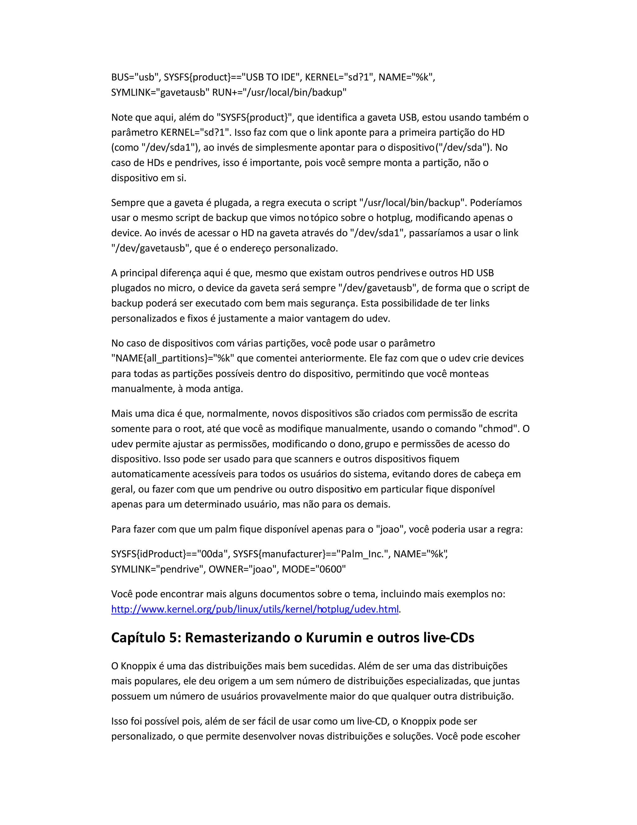 BUS=usb, SYSFS{product}==USB TO IDE, KERNEL=sd?1, NAME=%k,
SYMLINK=gavetausb RUN+=/usr/local/bin/backup
Note que aqui, além do SYSFS{product}, que identifica a gaveta USB, estou usando também o
parâmetro KERNEL=sd?1. Isso faz com que o link aponte para a primeira partição do HD
(como /dev/sda1), ao invés de simplesmente apontar para o dispositivo(/dev/sda). No
caso de HDs e pendrives, isso é importante, pois você sempre monta a partição, não o
dispositivo em si.
Sempre que a gaveta é plugada, a regra executa o script /usr/local/bin/backup. Poderíamos
usar o mesmo script de backup que vimos notópico sobre o hotplug, modificando apenas o
device. Ao invés de acessar o HD na gaveta através do /dev/sda1, passaríamos a usar o link
/dev/gavetausb, que é o endereço personalizado.
A principal diferença aqui é que, mesmo que existam outros pendrivese outros HD USB
plugados no micro, o device da gaveta será sempre /dev/gavetausb, de forma que o script de
backup poderá ser executado com bem mais segurança. Esta possibilidade de ter links
personalizados e fixos é justamente a maior vantagem do udev.
No caso de dispositivos com várias partições, você pode usar o parâmetro
NAME{all_partitions}=%k que comentei anteriormente. Ele faz com que o udev crie devices
para todas as partições possíveis dentro do dispositivo, permitindo que você monte-as
manualmente, à moda antiga.
Mais uma dica é que, normalmente, novos dispositivos são criados com permissão de escrita
somente para o root, até que você as modifique manualmente, usando o comando chmod. O
udev permite ajustar as permissões, modificando o dono,grupo e permissões de acesso do
dispositivo. Isso pode ser usado para que scanners e outros dispositivos fiquem
automaticamente acessíveis para todos os usuários do sistema, evitando dores de cabeça em
geral, ou fazer com que um pendrive ou outro dispositivo em particular fique disponível
apenas para um determinado usuário, mas não para os demais.
Para fazer com que um palm fique disponível apenas para o joao, você poderia usar a regra:
SYSFS{idProduct}==00da, SYSFS{manufacturer}==Palm_Inc., NAME=%k,
SYMLINK=pendrive, OWNER=joao, MODE=0600
Você pode encontrar mais alguns documentos sobre o tema, incluindo mais exemplos no:
http://www.kernel.org/pub/linux/utils/kernel/hotplug/udev.html.
Capítulo 5: Remasterizando o Kurumin e outros live-CDs
O Knoppix é uma das distribuições mais bem sucedidas. Além de ser uma das distribuições
mais populares, ele deu origem a um sem número de distribuições especializadas, que juntas
possuem um número de usuários provavelmente maior do que qualquer outra distribuição.
Isso foi possível pois, além de ser fácil de usar como um live-CD, o Knoppix pode ser
personalizado, o que permite desenvolver novas distribuições e soluções. Você pode escolher
 