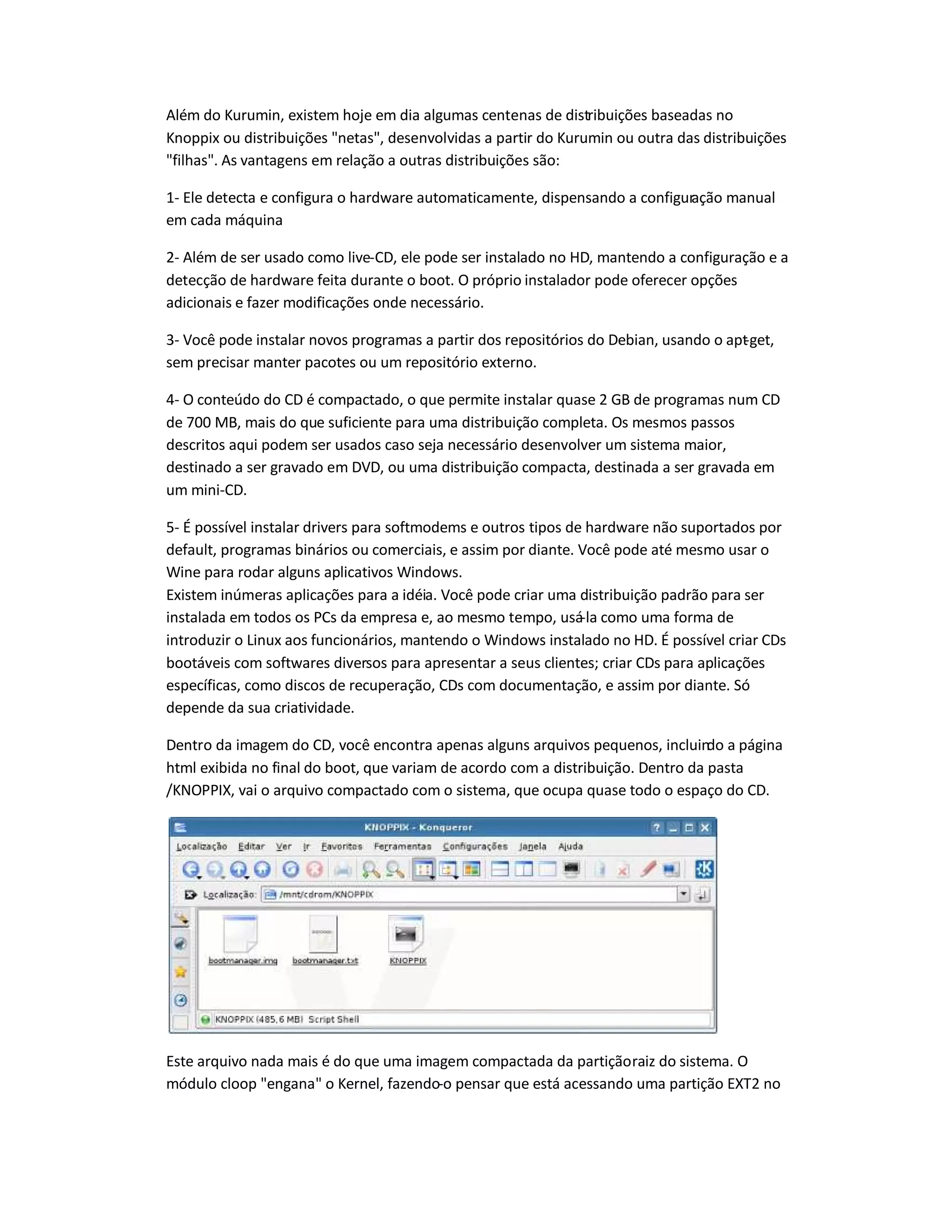 Além do Kurumin, existem hoje em dia algumas centenas de distribuições baseadas no
Knoppix ou distribuições netas, desenvolvidas a partir do Kurumin ou outra das distribuições
filhas. As vantagens em relação a outras distribuições são:
1- Ele detecta e configura o hardware automaticamente, dispensando a configuração manual
em cada máquina
2- Além de ser usado como live-CD, ele pode ser instalado no HD, mantendo a configuração e a
detecção de hardware feita durante o boot. O próprio instalador pode oferecer opções
adicionais e fazer modificações onde necessário.
3- Você pode instalar novos programas a partir dos repositórios do Debian, usando o apt-get,
sem precisar manter pacotes ou um repositório externo.
4- O conteúdo do CD é compactado, o que permite instalar quase 2 GB de programas num CD
de 700 MB, mais do que suficiente para uma distribuição completa. Os mesmos passos
descritos aqui podem ser usados caso seja necessário desenvolver um sistema maior,
destinado a ser gravado em DVD, ou uma distribuição compacta, destinada a ser gravada em
um mini-CD.
5- É possível instalar drivers para softmodems e outros tipos de hardware não suportados por
default, programas binários ou comerciais, e assim por diante. Você pode até mesmo usar o
Wine para rodar alguns aplicativos Windows.
Existem inúmeras aplicações para a idéia. Você pode criar uma distribuição padrão para ser
instalada em todos os PCs da empresa e, ao mesmo tempo, usá-la como uma forma de
introduzir o Linux aos funcionários, mantendo o Windows instalado no HD. É possível criar CDs
bootáveis com softwares diversos para apresentar a seus clientes; criar CDs para aplicações
específicas, como discos de recuperação, CDs com documentação, e assim por diante. Só
depende da sua criatividade.
Dentro da imagem do CD, você encontra apenas alguns arquivos pequenos, incluindo a página
html exibida no final do boot, que variam de acordo com a distribuição. Dentro da pasta
/KNOPPIX, vai o arquivo compactado com o sistema, que ocupa quase todo o espaço do CD.
Este arquivo nada mais é do que uma imagem compactada da partiçãoraiz do sistema. O
módulo cloop engana o Kernel, fazendo-o pensar que está acessando uma partição EXT2 no
 