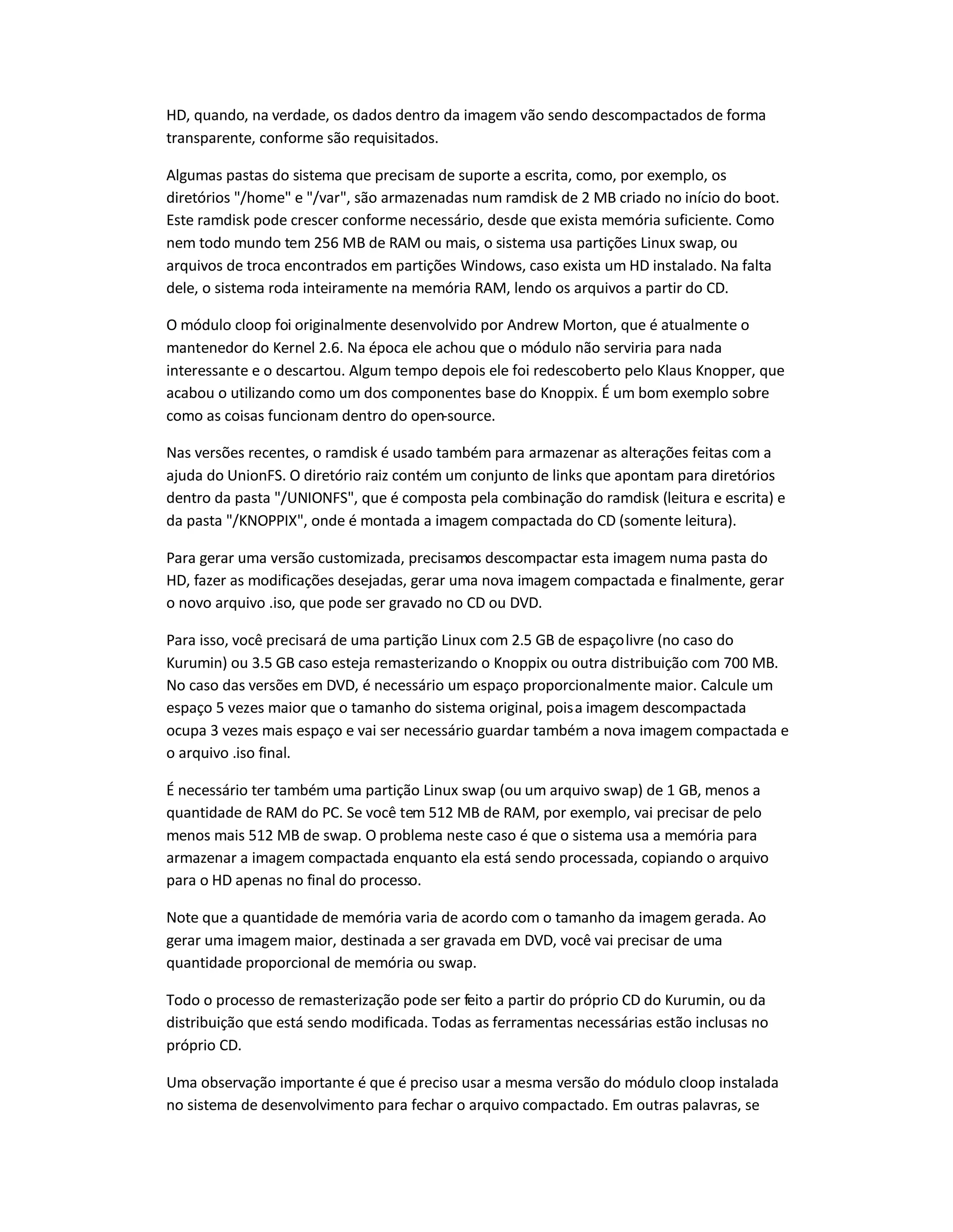 HD, quando, na verdade, os dados dentro da imagem vão sendo descompactados de forma
transparente, conforme são requisitados.
Algumas pastas do sistema que precisam de suporte a escrita, como, por exemplo, os
diretórios /home e /var, são armazenadas num ramdisk de 2 MB criado no início do boot.
Este ramdisk pode crescer conforme necessário, desde que exista memória suficiente. Como
nem todo mundo tem 256 MB de RAM ou mais, o sistema usa partições Linux swap, ou
arquivos de troca encontrados em partições Windows, caso exista um HD instalado. Na falta
dele, o sistema roda inteiramente na memória RAM, lendo os arquivos a partir do CD.
O módulo cloop foi originalmente desenvolvido por Andrew Morton, que é atualmente o
mantenedor do Kernel 2.6. Na época ele achou que o módulo não serviria para nada
interessante e o descartou. Algum tempo depois ele foi redescoberto pelo Klaus Knopper, que
acabou o utilizando como um dos componentes base do Knoppix. É um bom exemplo sobre
como as coisas funcionam dentro do open-source.
Nas versões recentes, o ramdisk é usado também para armazenar as alterações feitas com a
ajuda do UnionFS. O diretório raiz contém um conjunto de links que apontam para diretórios
dentro da pasta /UNIONFS, que é composta pela combinação do ramdisk (leitura e escrita) e
da pasta /KNOPPIX, onde é montada a imagem compactada do CD (somente leitura).
Para gerar uma versão customizada, precisamos descompactar esta imagem numa pasta do
HD, fazer as modificações desejadas, gerar uma nova imagem compactada e finalmente, gerar
o novo arquivo .iso, que pode ser gravado no CD ou DVD.
Para isso, você precisará de uma partição Linux com 2.5 GB de espaçolivre (no caso do
Kurumin) ou 3.5 GB caso esteja remasterizando o Knoppix ou outra distribuição com 700 MB.
No caso das versões em DVD, é necessário um espaço proporcionalmente maior. Calcule um
espaço 5 vezes maior que o tamanho do sistema original, poisa imagem descompactada
ocupa 3 vezes mais espaço e vai ser necessário guardar também a nova imagem compactada e
o arquivo .iso final.
É necessário ter também uma partição Linux swap (ou um arquivo swap) de 1 GB, menos a
quantidade de RAM do PC. Se você tem 512 MB de RAM, por exemplo, vai precisar de pelo
menos mais 512 MB de swap. O problema neste caso é que o sistema usa a memória para
armazenar a imagem compactada enquanto ela está sendo processada, copiando o arquivo
para o HD apenas no final do processo.
Note que a quantidade de memória varia de acordo com o tamanho da imagem gerada. Ao
gerar uma imagem maior, destinada a ser gravada em DVD, você vai precisar de uma
quantidade proporcional de memória ou swap.
Todo o processo de remasterização pode ser feito a partir do próprio CD do Kurumin, ou da
distribuição que está sendo modificada. Todas as ferramentas necessárias estão inclusas no
próprio CD.
Uma observação importante é que é preciso usar a mesma versão do módulo cloop instalada
no sistema de desenvolvimento para fechar o arquivo compactado. Em outras palavras, se
 