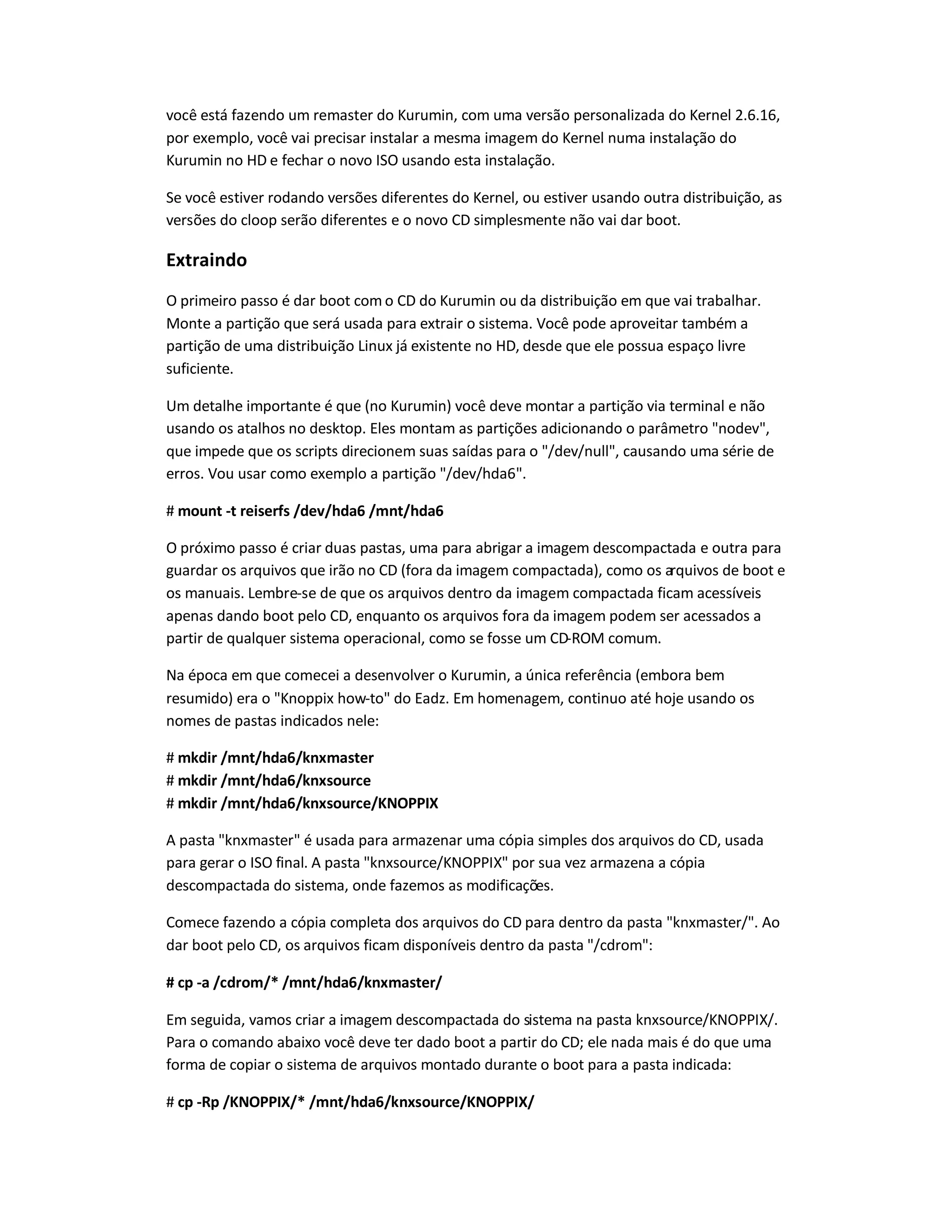 você está fazendo um remaster do Kurumin, com uma versão personalizada do Kernel 2.6.16,
por exemplo, você vai precisar instalar a mesma imagem do Kernel numa instalação do
Kurumin no HD e fechar o novo ISO usando esta instalação.
Se você estiver rodando versões diferentes do Kernel, ou estiver usando outra distribuição, as
versões do cloop serão diferentes e o novo CD simplesmente não vai dar boot.
Extraindo
O primeiro passo é dar boot com o CD do Kurumin ou da distribuição em que vai trabalhar.
Monte a partição que será usada para extrair o sistema. Você pode aproveitar também a
partição de uma distribuição Linux já existente no HD, desde que ele possua espaço livre
suficiente.
Um detalhe importante é que (no Kurumin) você deve montar a partição via terminal e não
usando os atalhos no desktop. Eles montam as partições adicionando o parâmetro nodev,
que impede que os scripts direcionem suas saídas para o /dev/null, causando uma série de
erros. Vou usar como exemplo a partição /dev/hda6.
# mount -t reiserfs /dev/hda6 /mnt/hda6
O próximo passo é criar duas pastas, uma para abrigar a imagem descompactada e outra para
guardar os arquivos que irão no CD (fora da imagem compactada), como os arquivos de boot e
os manuais. Lembre-se de que os arquivos dentro da imagem compactada ficam acessíveis
apenas dando boot pelo CD, enquanto os arquivos fora da imagem podem ser acessados a
partir de qualquer sistema operacional, como se fosse um CD-ROM comum.
Na época em que comecei a desenvolver o Kurumin, a única referência (embora bem
resumido) era o Knoppix how-to do Eadz. Em homenagem, continuo até hoje usando os
nomes de pastas indicados nele:
# mkdir /mnt/hda6/knxmaster
# mkdir /mnt/hda6/knxsource
# mkdir /mnt/hda6/knxsource/KNOPPIX
A pasta knxmaster é usada para armazenar uma cópia simples dos arquivos do CD, usada
para gerar o ISO final. A pasta knxsource/KNOPPIX por sua vez armazena a cópia
descompactada do sistema, onde fazemos as modificações.
Comece fazendo a cópia completa dos arquivos do CD para dentro da pasta knxmaster/. Ao
dar boot pelo CD, os arquivos ficam disponíveis dentro da pasta /cdrom:
# cp -a /cdrom/* /mnt/hda6/knxmaster/
Em seguida, vamos criar a imagem descompactada do sistema na pasta knxsource/KNOPPIX/.
Para o comando abaixo você deve ter dado boot a partir do CD; ele nada mais é do que uma
forma de copiar o sistema de arquivos montado durante o boot para a pasta indicada:
# cp -Rp /KNOPPIX/* /mnt/hda6/knxsource/KNOPPIX/
 