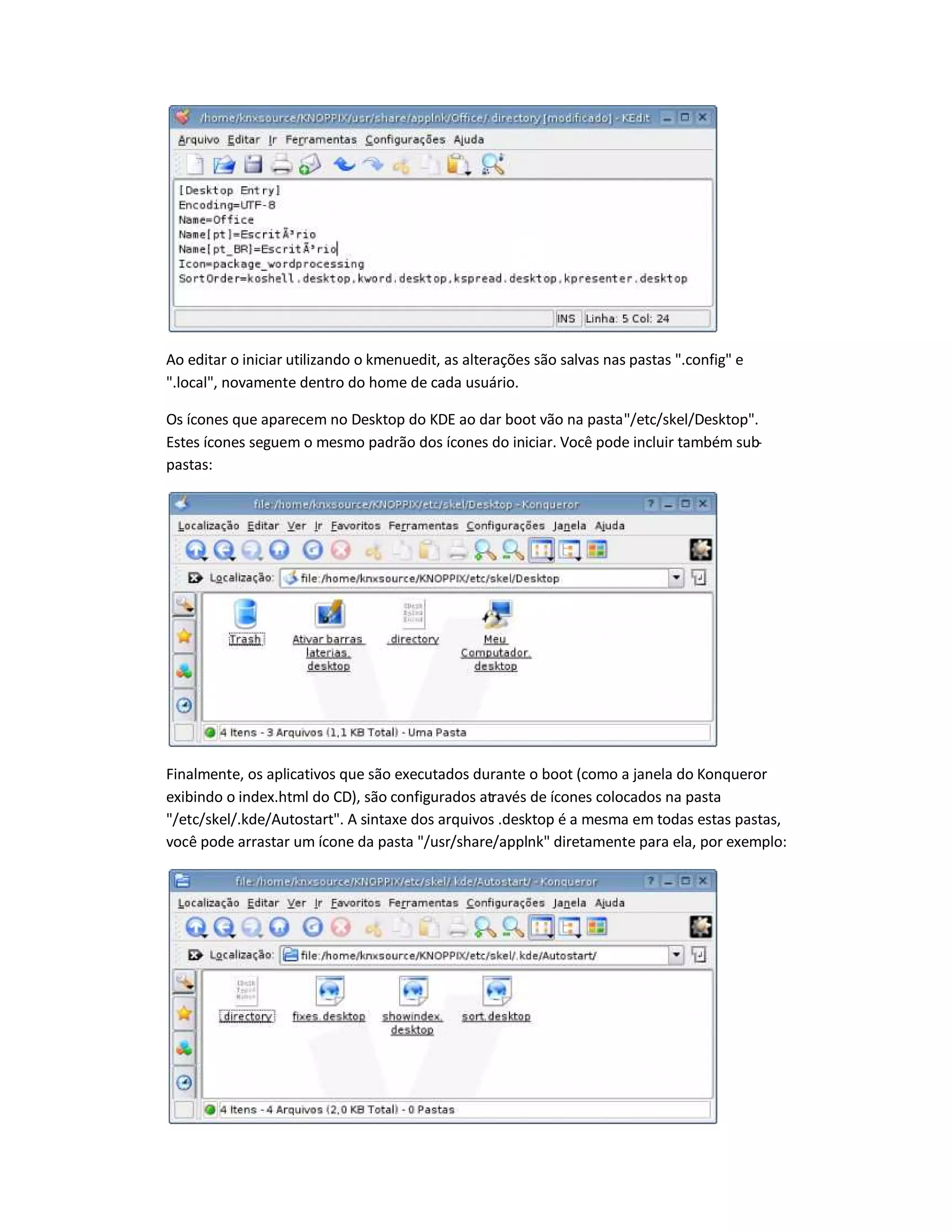 Ao editar o iniciar utilizando o kmenuedit, as alterações são salvas nas pastas .config e
.local, novamente dentro do home de cada usuário.
Os ícones que aparecem no Desktop do KDE ao dar boot vão na pasta/etc/skel/Desktop.
Estes ícones seguem o mesmo padrão dos ícones do iniciar. Você pode incluir também sub-
pastas:
Finalmente, os aplicativos que são executados durante o boot (como a janela do Konqueror
exibindo o index.html do CD), são configurados através de ícones colocados na pasta
/etc/skel/.kde/Autostart. A sintaxe dos arquivos .desktop é a mesma em todas estas pastas,
você pode arrastar um ícone da pasta /usr/share/applnk diretamente para ela, por exemplo:
 