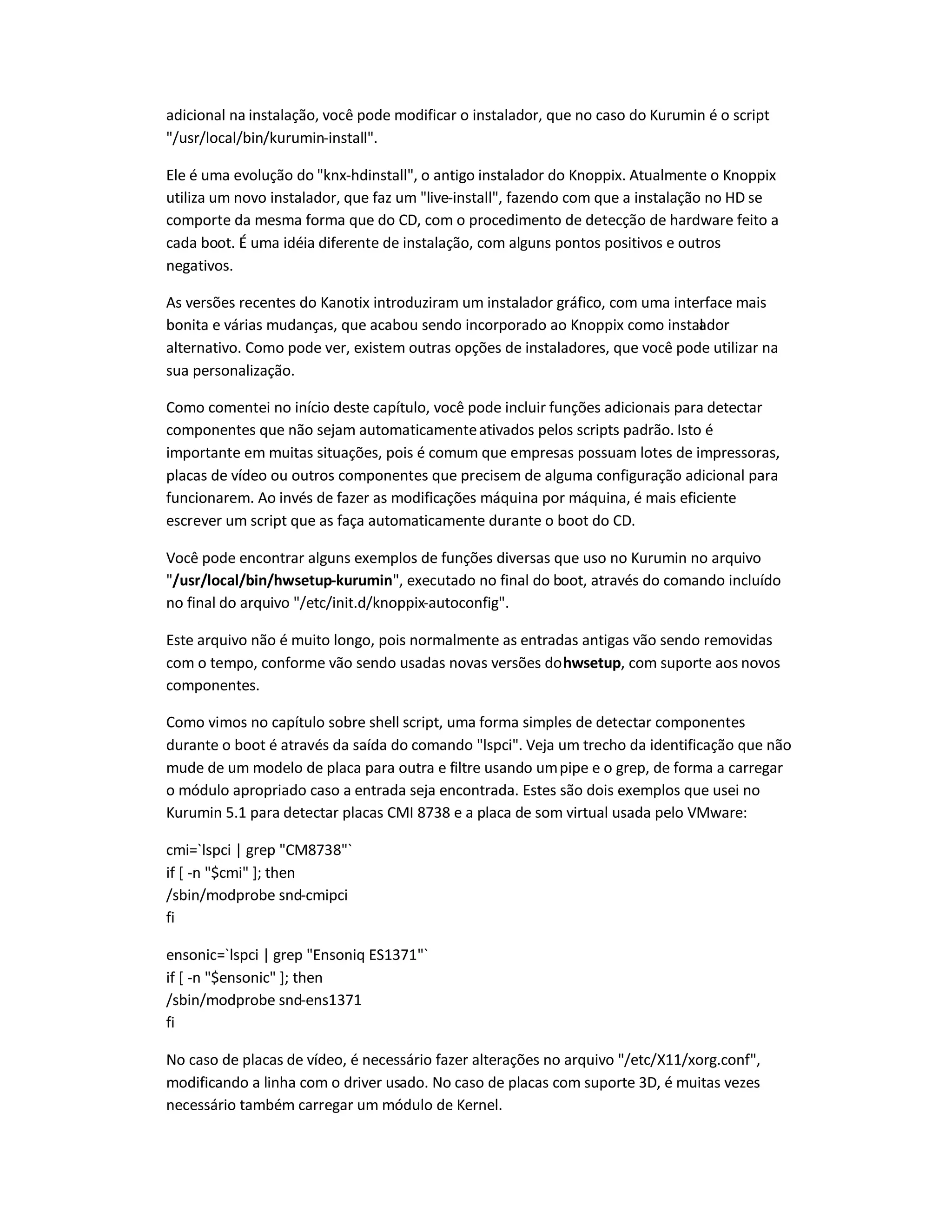 adicional na instalação, você pode modificar o instalador, que no caso do Kurumin é o script
/usr/local/bin/kurumin-install.
Ele é uma evolução do knx-hdinstall, o antigo instalador do Knoppix. Atualmente o Knoppix
utiliza um novo instalador, que faz um live-install, fazendo com que a instalação no HD se
comporte da mesma forma que do CD, com o procedimento de detecção de hardware feito a
cada boot. É uma idéia diferente de instalação, com alguns pontos positivos e outros
negativos.
As versões recentes do Kanotix introduziram um instalador gráfico, com uma interface mais
bonita e várias mudanças, que acabou sendo incorporado ao Knoppix como instalador
alternativo. Como pode ver, existem outras opções de instaladores, que você pode utilizar na
sua personalização.
Como comentei no início deste capítulo, você pode incluir funções adicionais para detectar
componentes que não sejam automaticamenteativados pelos scripts padrão. Isto é
importante em muitas situações, pois é comum que empresas possuam lotes de impressoras,
placas de vídeo ou outros componentes que precisem de alguma configuração adicional para
funcionarem. Ao invés de fazer as modificações máquina por máquina, é mais eficiente
escrever um script que as faça automaticamente durante o boot do CD.
Você pode encontrar alguns exemplos de funções diversas que uso no Kurumin no arquivo
/usr/local/bin/hwsetup-kurumin, executado no final do boot, através do comando incluído
no final do arquivo /etc/init.d/knoppix-autoconfig.
Este arquivo não é muito longo, pois normalmente as entradas antigas vão sendo removidas
com o tempo, conforme vão sendo usadas novas versões dohwsetup, com suporte aos novos
componentes.
Como vimos no capítulo sobre shell script, uma forma simples de detectar componentes
durante o boot é através da saída do comando lspci. Veja um trecho da identificação que não
mude de um modelo de placa para outra e filtre usando umpipe e o grep, de forma a carregar
o módulo apropriado caso a entrada seja encontrada. Estes são dois exemplos que usei no
Kurumin 5.1 para detectar placas CMI 8738 e a placa de som virtual usada pelo VMware:
cmi=`lspci | grep CM8738`
if [ -n $cmi ]; then
/sbin/modprobe snd-cmipci
fi
ensonic=`lspci | grep Ensoniq ES1371`
if [ -n $ensonic ]; then
/sbin/modprobe snd-ens1371
fi
No caso de placas de vídeo, é necessário fazer alterações no arquivo /etc/X11/xorg.conf,
modificando a linha com o driver usado. No caso de placas com suporte 3D, é muitas vezes
necessário também carregar um módulo de Kernel.
 