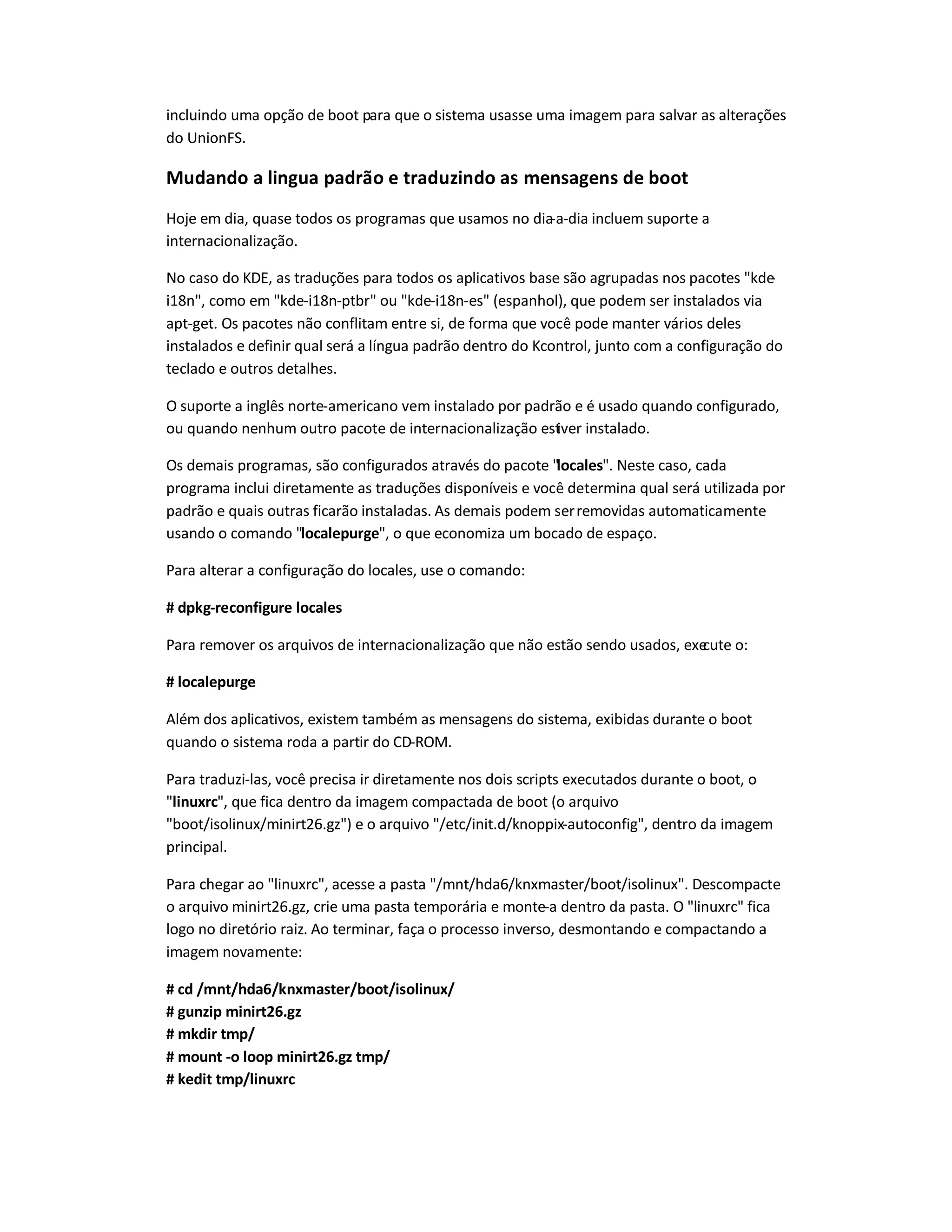 incluindo uma opção de boot para que o sistema usasse uma imagem para salvar as alterações
do UnionFS.
Mudando a lingua padrão e traduzindo as mensagens de boot
Hoje em dia, quase todos os programas que usamos no dia-a-dia incluem suporte a
internacionalização.
No caso do KDE, as traduções para todos os aplicativos base são agrupadas nos pacotes kde-
i18n, como em kde-i18n-ptbr ou kde-i18n-es (espanhol), que podem ser instalados via
apt-get. Os pacotes não conflitam entre si, de forma que você pode manter vários deles
instalados e definir qual será a língua padrão dentro do Kcontrol, junto com a configuração do
teclado e outros detalhes.
O suporte a inglês norte-americano vem instalado por padrão e é usado quando configurado,
ou quando nenhum outro pacote de internacionalização estiver instalado.
Os demais programas, são configurados através do pacote locales. Neste caso, cada
programa inclui diretamente as traduções disponíveis e você determina qual será utilizada por
padrão e quais outras ficarão instaladas. As demais podem serremovidas automaticamente
usando o comando localepurge, o que economiza um bocado de espaço.
Para alterar a configuração do locales, use o comando:
# dpkg-reconfigure locales
Para remover os arquivos de internacionalização que não estão sendo usados, execute o:
# localepurge
Além dos aplicativos, existem também as mensagens do sistema, exibidas durante o boot
quando o sistema roda a partir do CD-ROM.
Para traduzi-las, você precisa ir diretamente nos dois scripts executados durante o boot, o
linuxrc, que fica dentro da imagem compactada de boot (o arquivo
boot/isolinux/minirt26.gz) e o arquivo /etc/init.d/knoppix-autoconfig, dentro da imagem
principal.
Para chegar ao linuxrc, acesse a pasta /mnt/hda6/knxmaster/boot/isolinux. Descompacte
o arquivo minirt26.gz, crie uma pasta temporária e monte-a dentro da pasta. O linuxrc fica
logo no diretório raiz. Ao terminar, faça o processo inverso, desmontando e compactando a
imagem novamente:
# cd /mnt/hda6/knxmaster/boot/isolinux/
# gunzip minirt26.gz
# mkdir tmp/
# mount -o loop minirt26.gz tmp/
# kedit tmp/linuxrc
 