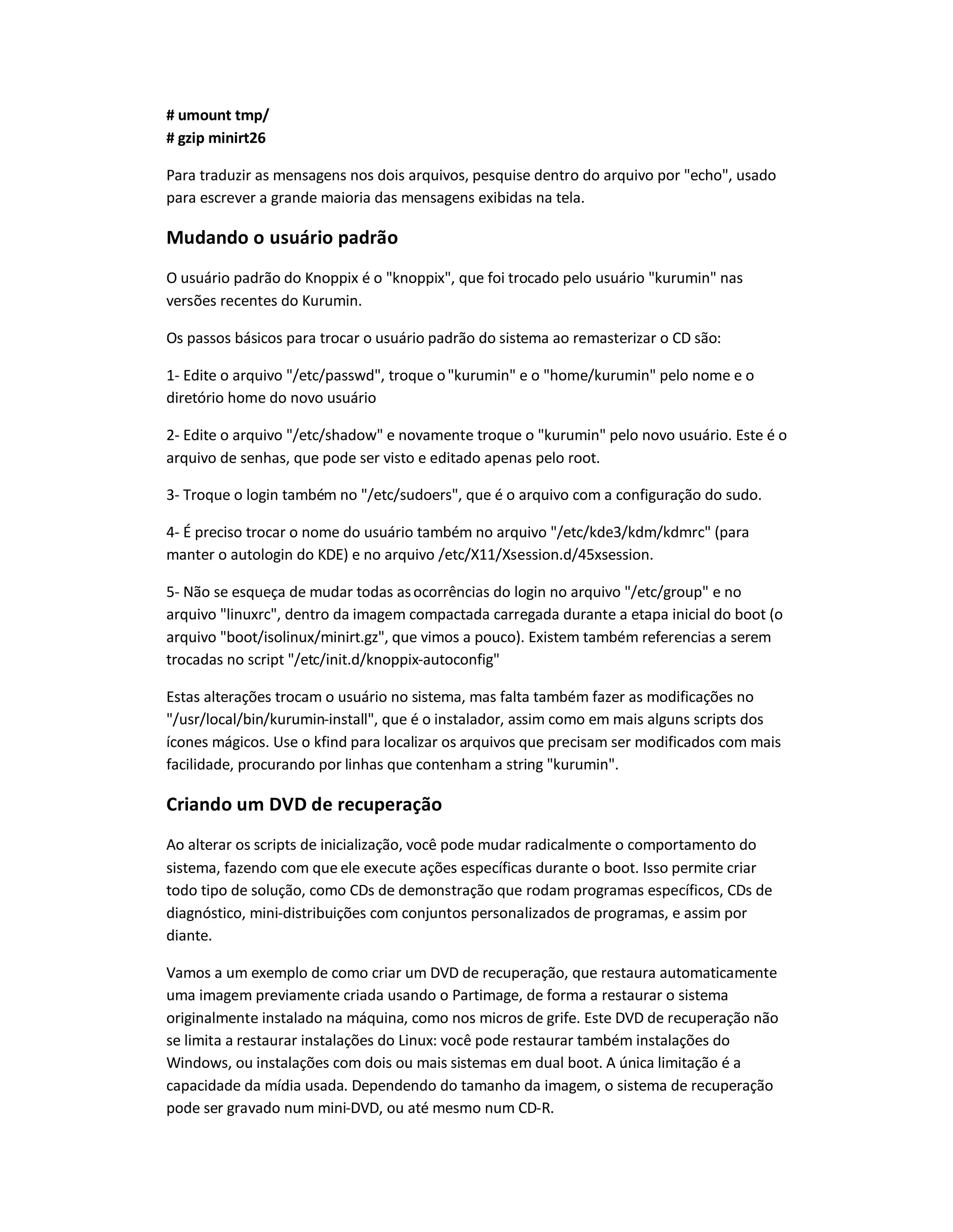 # umount tmp/
# gzip minirt26
Para traduzir as mensagens nos dois arquivos, pesquise dentro do arquivo por echo, usado
para escrever a grande maioria das mensagens exibidas na tela.
Mudando o usuário padrão
O usuário padrão do Knoppix é o knoppix, que foi trocado pelo usuário kurumin nas
versões recentes do Kurumin.
Os passos básicos para trocar o usuário padrão do sistema ao remasterizar o CD são:
1- Edite o arquivo /etc/passwd, troque okurumin e o home/kurumin pelo nome e o
diretório home do novo usuário
2- Edite o arquivo /etc/shadow e novamente troque o kurumin pelo novo usuário. Este é o
arquivo de senhas, que pode ser visto e editado apenas pelo root.
3- Troque o login também no /etc/sudoers, que é o arquivo com a configuração do sudo.
4- É preciso trocar o nome do usuário também no arquivo /etc/kde3/kdm/kdmrc (para
manter o autologin do KDE) e no arquivo /etc/X11/Xsession.d/45xsession.
5- Não se esqueça de mudar todas asocorrências do login no arquivo /etc/group e no
arquivo linuxrc, dentro da imagem compactada carregada durante a etapa inicial do boot (o
arquivo boot/isolinux/minirt.gz, que vimos a pouco). Existem também referencias a serem
trocadas no script /etc/init.d/knoppix-autoconfig
Estas alterações trocam o usuário no sistema, mas falta também fazer as modificações no
/usr/local/bin/kurumin-install, que é o instalador, assim como em mais alguns scripts dos
ícones mágicos. Use o kfind para localizar os arquivos que precisam ser modificados com mais
facilidade, procurando por linhas que contenham a string kurumin.
Criando um DVD de recuperação
Ao alterar os scripts de inicialização, você pode mudar radicalmente o comportamento do
sistema, fazendo com que ele execute ações específicas durante o boot. Isso permite criar
todo tipo de solução, como CDs de demonstração que rodam programas específicos, CDs de
diagnóstico, mini-distribuições com conjuntos personalizados de programas, e assim por
diante.
Vamos a um exemplo de como criar um DVD de recuperação, que restaura automaticamente
uma imagem previamente criada usando o Partimage, de forma a restaurar o sistema
originalmente instalado na máquina, como nos micros de grife. Este DVD de recuperação não
se limita a restaurar instalações do Linux: você pode restaurar também instalações do
Windows, ou instalações com dois ou mais sistemas em dual boot. A única limitação é a
capacidade da mídia usada. Dependendo do tamanho da imagem, o sistema de recuperação
pode ser gravado num mini-DVD, ou até mesmo num CD-R.
 