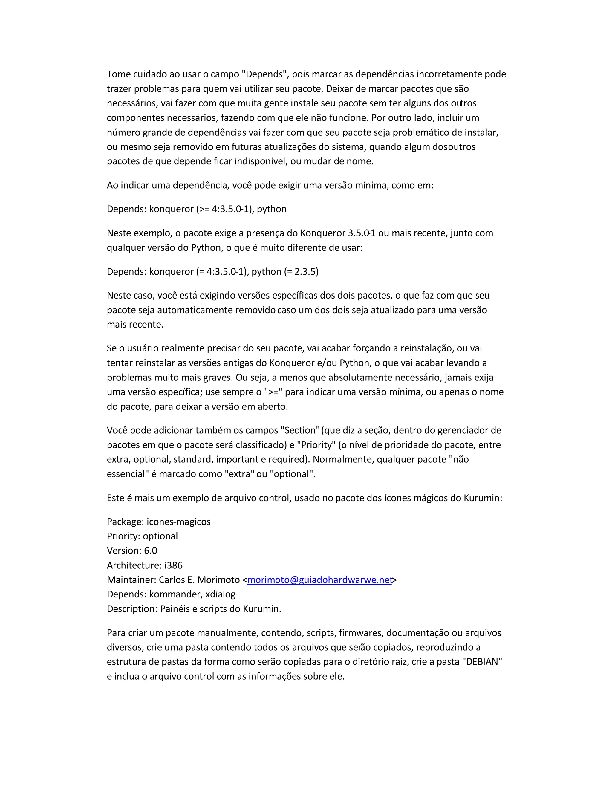 Tome cuidado ao usar o campo Depends, pois marcar as dependências incorretamente pode
trazer problemas para quem vai utilizar seu pacote. Deixar de marcar pacotes que são
necessários, vai fazer com que muita gente instale seu pacote sem ter alguns dos outros
componentes necessários, fazendo com que ele não funcione. Por outro lado, incluir um
número grande de dependências vai fazer com que seu pacote seja problemático de instalar,
ou mesmo seja removido em futuras atualizações do sistema, quando algum dosoutros
pacotes de que depende ficar indisponível, ou mudar de nome.
Ao indicar uma dependência, você pode exigir uma versão mínima, como em:
Depends: konqueror (= 4:3.5.0-1), python
Neste exemplo, o pacote exige a presença do Konqueror 3.5.0-1 ou mais recente, junto com
qualquer versão do Python, o que é muito diferente de usar:
Depends: konqueror (= 4:3.5.0-1), python (= 2.3.5)
Neste caso, você está exigindo versões específicas dos dois pacotes, o que faz com que seu
pacote seja automaticamente removidocaso um dos dois seja atualizado para uma versão
mais recente.
Se o usuário realmente precisar do seu pacote, vai acabar forçando a reinstalação, ou vai
tentar reinstalar as versões antigas do Konqueror e/ou Python, o que vai acabar levando a
problemas muito mais graves. Ou seja, a menos que absolutamente necessário, jamais exija
uma versão específica; use sempre o = para indicar uma versão mínima, ou apenas o nome
do pacote, para deixar a versão em aberto.
Você pode adicionar também os campos Section(que diz a seção, dentro do gerenciador de
pacotes em que o pacote será classificado) e Priority (o nível de prioridade do pacote, entre
extra, optional, standard, important e required). Normalmente, qualquer pacote não
essencial é marcado como extraou optional.
Este é mais um exemplo de arquivo control, usado no pacote dos ícones mágicos do Kurumin:
Package: icones-magicos
Priority: optional
Version: 6.0
Architecture: i386
Maintainer: Carlos E. Morimoto morimoto@guiadohardwarwe.net
Depends: kommander, xdialog
Description: Painéis e scripts do Kurumin.
Para criar um pacote manualmente, contendo, scripts, firmwares, documentação ou arquivos
diversos, crie uma pasta contendo todos os arquivos que serão copiados, reproduzindo a
estrutura de pastas da forma como serão copiadas para o diretório raiz, crie a pasta DEBIAN
e inclua o arquivo control com as informações sobre ele.
 