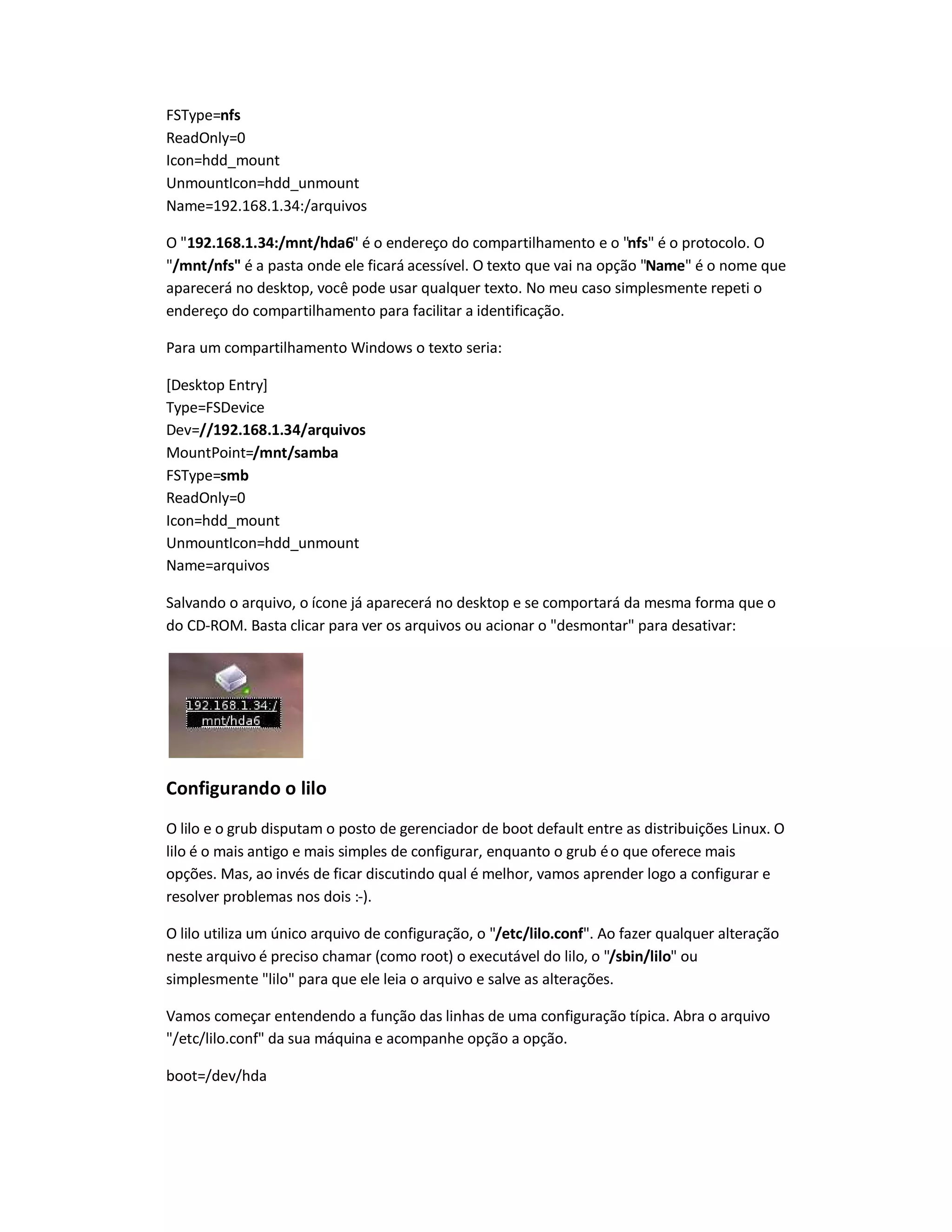 FSType=nfs
ReadOnly=0
Icon=hdd_mount
UnmountIcon=hdd_unmount
Name=192.168.1.34:/arquivos
O "192.168.1.34:/mnt/hda6" é o endereço do compartilhamento e o "nfs" é o protocolo. O
"/mnt/nfs" é a pasta onde ele ficará acessível. O texto que vai na opção "Name" é o nome que
aparecerá no desktop, você pode usar qualquer texto. No meu caso simplesmente repeti o
endereço do compartilhamento para facilitar a identificação.
Para um compartilhamento Windows o texto seria:
[Desktop Entry]
Type=FSDevice
Dev=//192.168.1.34/arquivos
MountPoint=/mnt/samba
FSType=smb
ReadOnly=0
Icon=hdd_mount
UnmountIcon=hdd_unmount
Name=arquivos
Salvando o arquivo, o ícone já aparecerá no desktop e se comportará da mesma forma que o
do CD-ROM. Basta clicar para ver os arquivos ou acionar o "desmontar" para desativar:
Configurando o lilo
O lilo e o grub disputam o posto de gerenciador de boot default entre as distribuições Linux. O
lilo é o mais antigo e mais simples de configurar, enquanto o grub éo que oferece mais
opções. Mas, ao invés de ficar discutindo qual é melhor, vamos aprender logo a configurar e
resolver problemas nos dois :-).
O lilo utiliza um único arquivo de configuração, o "/etc/lilo.conf". Ao fazer qualquer alteração
neste arquivo é preciso chamar (como root) o executável do lilo, o "/sbin/lilo" ou
simplesmente "lilo" para que ele leia o arquivo e salve as alterações.
Vamos começar entendendo a função das linhas de uma configuração típica. Abra o arquivo
"/etc/lilo.conf" da sua máquina e acompanhe opção a opção.
boot=/dev/hda
 