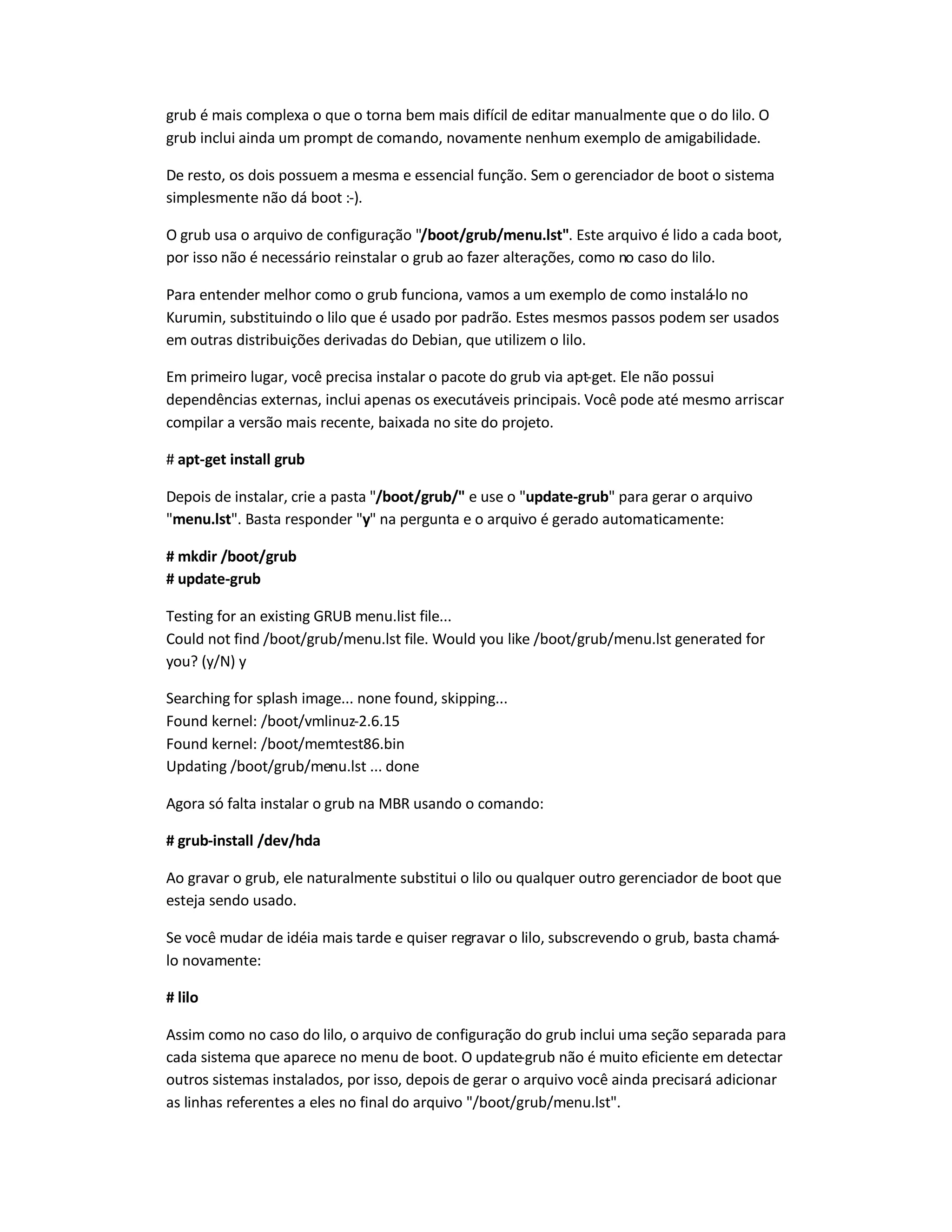 grub é mais complexa o que o torna bem mais difícil de editar manualmente que o do lilo. O
grub inclui ainda um prompt de comando, novamente nenhum exemplo de amigabilidade.
De resto, os dois possuem a mesma e essencial função. Sem o gerenciador de boot o sistema
simplesmente não dá boot :-).
O grub usa o arquivo de configuração "/boot/grub/menu.lst". Este arquivo é lido a cada boot,
por isso não é necessário reinstalar o grub ao fazer alterações, como no caso do lilo.
Para entender melhor como o grub funciona, vamos a um exemplo de como instalá-lo no
Kurumin, substituindo o lilo que é usado por padrão. Estes mesmos passos podem ser usados
em outras distribuições derivadas do Debian, que utilizem o lilo.
Em primeiro lugar, você precisa instalar o pacote do grub via apt-get. Ele não possui
dependências externas, inclui apenas os executáveis principais. Você pode até mesmo arriscar
compilar a versão mais recente, baixada no site do projeto.
# apt-get install grub
Depois de instalar, crie a pasta "/boot/grub/" e use o "update-grub" para gerar o arquivo
"menu.lst". Basta responder "y" na pergunta e o arquivo é gerado automaticamente:
# mkdir /boot/grub
# update-grub
Testing for an existing GRUB menu.list file...
Could not find /boot/grub/menu.lst file. Would you like /boot/grub/menu.lst generated for
you? (y/N) y
Searching for splash image... none found, skipping...
Found kernel: /boot/vmlinuz-2.6.15
Found kernel: /boot/memtest86.bin
Updating /boot/grub/menu.lst ... done
Agora só falta instalar o grub na MBR usando o comando:
# grub-install /dev/hda
Ao gravar o grub, ele naturalmente substitui o lilo ou qualquer outro gerenciador de boot que
esteja sendo usado.
Se você mudar de idéia mais tarde e quiser regravar o lilo, subscrevendo o grub, basta chamá-
lo novamente:
# lilo
Assim como no caso do lilo, o arquivo de configuração do grub inclui uma seção separada para
cada sistema que aparece no menu de boot. O update-grub não é muito eficiente em detectar
outros sistemas instalados, por isso, depois de gerar o arquivo você ainda precisará adicionar
as linhas referentes a eles no final do arquivo "/boot/grub/menu.lst".
 