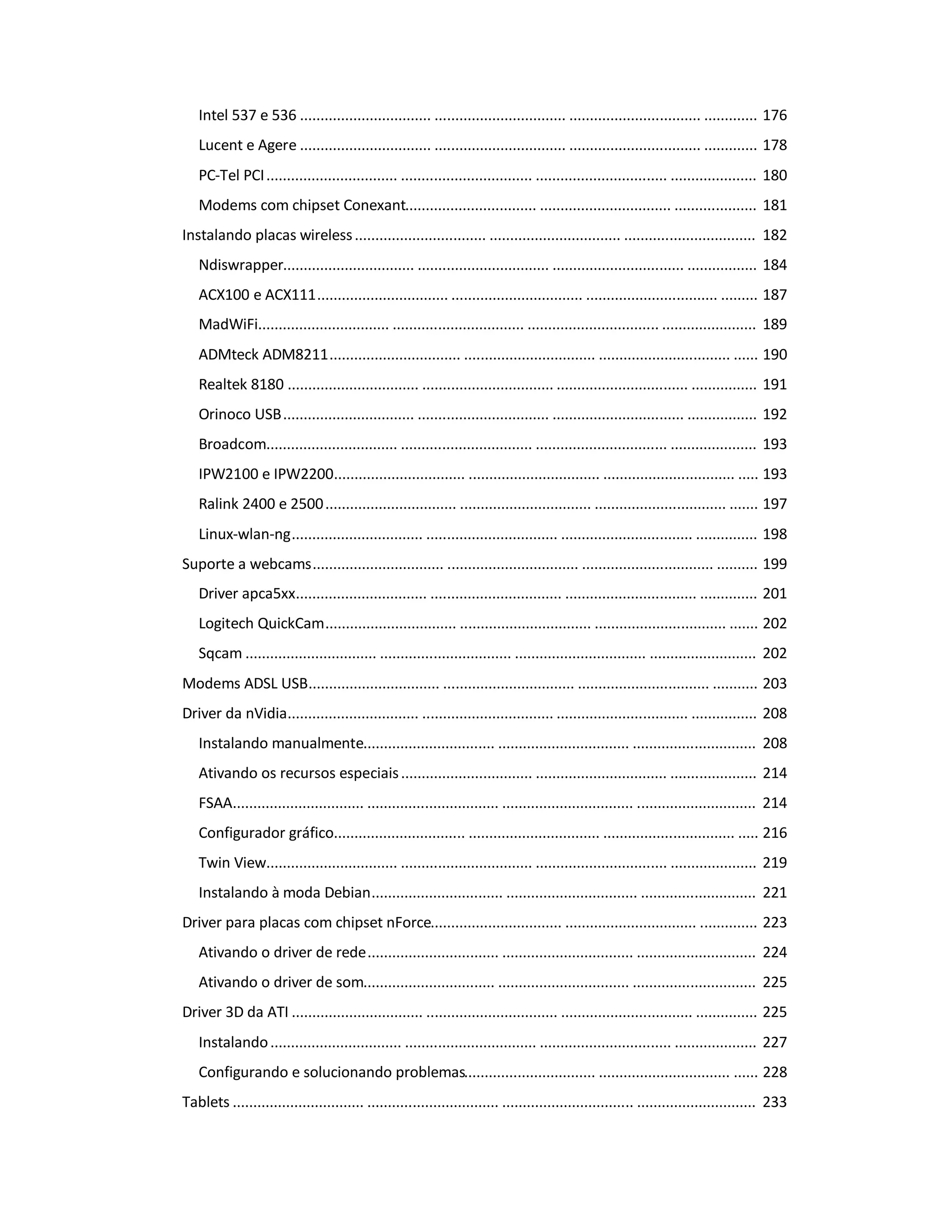 Intel 537 e 536 ................................ ................................ ................................ ............. 176
Lucent e Agere ................................ ................................ ................................ ............. 178
PC-Tel PCI................................ ................................ ................................ ..................... 180
Modems com chipset Conexant................................ ................................ .................... 181
Instalando placas wireless................................ ................................ ................................ 182
Ndiswrapper................................ ................................ ................................ ................. 184
ACX100 e ACX111................................ ................................ ................................ ......... 187
MadWiFi................................ ................................ ................................ ....................... 189
ADMteck ADM8211................................ ................................ ................................ ...... 190
Realtek 8180 ................................ ................................ ................................ ................ 191
Orinoco USB................................ ................................ ................................ ................. 192
Broadcom................................ ................................ ................................ ..................... 193
IPW2100 e IPW2200................................ ................................ ................................ ..... 193
Ralink 2400 e 2500................................ ................................ ................................ ....... 197
Linux-wlan-ng................................ ................................ ................................ ............... 198
Suporte a webcams................................ ................................ ................................ .......... 199
Driver apca5xx................................ ................................ ................................ .............. 201
Logitech QuickCam................................ ................................ ................................ ....... 202
Sqcam ................................ ................................ ................................ .......................... 202
Modems ADSL USB................................ ................................ ................................ ........... 203
Driver da nVidia................................ ................................ ................................ ................ 208
Instalando manualmente................................ ................................ .............................. 208
Ativando os recursos especiais................................ ................................ ..................... 214
FSAA................................ ................................ ................................ ............................. 214
Configurador gráfico................................ ................................ ................................ ..... 216
Twin View................................ ................................ ................................ ..................... 219
Instalando à moda Debian................................ ................................ ............................ 221
Driver para placas com chipset nForce................................ ................................ .............. 223
Ativando o driver de rede................................ ................................ ............................. 224
Ativando o driver de som................................ ................................ .............................. 225
Driver 3D da ATI ................................ ................................ ................................ ............... 225
Instalando................................ ................................ ................................ .................... 227
Configurando e solucionando problemas................................ ................................ ...... 228
Tablets ................................ ................................ ................................ ............................. 233
 
