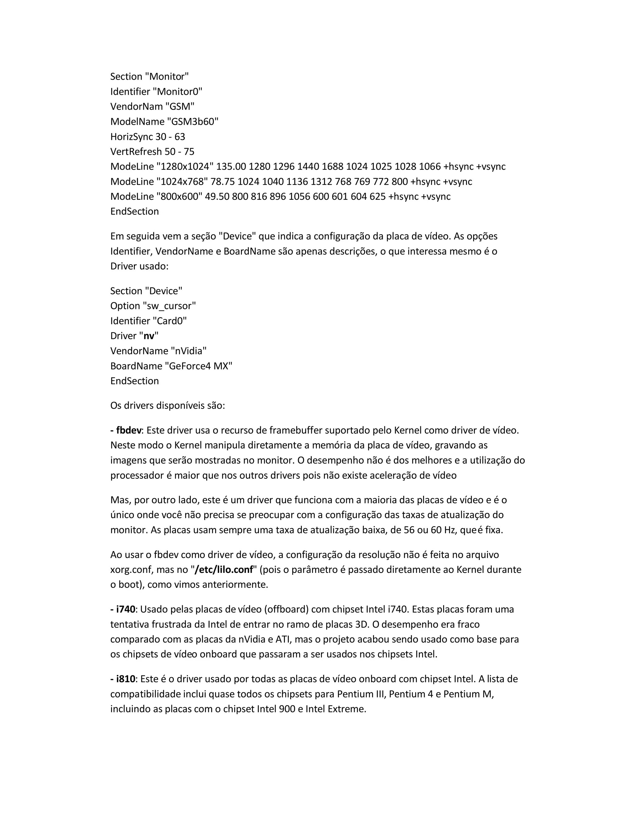 Section "Monitor"
Identifier "Monitor0"
VendorNam "GSM"
ModelName "GSM3b60"
HorizSync 30 - 63
VertRefresh 50 - 75
ModeLine "1280x1024" 135.00 1280 1296 1440 1688 1024 1025 1028 1066 +hsync +vsync
ModeLine "1024x768" 78.75 1024 1040 1136 1312 768 769 772 800 +hsync +vsync
ModeLine "800x600" 49.50 800 816 896 1056 600 601 604 625 +hsync +vsync
EndSection
Em seguida vem a seção "Device" que indica a configuração da placa de vídeo. As opções
Identifier, VendorName e BoardName são apenas descrições, o que interessa mesmo é o
Driver usado:
Section "Device"
Option "sw_cursor"
Identifier "Card0"
Driver "nv"
VendorName "nVidia"
BoardName "GeForce4 MX"
EndSection
Os drivers disponíveis são:
- fbdev: Este driver usa o recurso de framebuffer suportado pelo Kernel como driver de vídeo.
Neste modo o Kernel manipula diretamente a memória da placa de vídeo, gravando as
imagens que serão mostradas no monitor. O desempenho não é dos melhores e a utilização do
processador é maior que nos outros drivers pois não existe aceleração de vídeo
Mas, por outro lado, este é um driver que funciona com a maioria das placas de vídeo e é o
único onde você não precisa se preocupar com a configuração das taxas de atualização do
monitor. As placas usam sempre uma taxa de atualização baixa, de 56 ou 60 Hz, queé fixa.
Ao usar o fbdev como driver de vídeo, a configuração da resolução não é feita no arquivo
xorg.conf, mas no "/etc/lilo.conf" (pois o parâmetro é passado diretamente ao Kernel durante
o boot), como vimos anteriormente.
- i740: Usado pelas placas de vídeo (offboard) com chipset Intel i740. Estas placas foram uma
tentativa frustrada da Intel de entrar no ramo de placas 3D. O desempenho era fraco
comparado com as placas da nVidia e ATI, mas o projeto acabou sendo usado como base para
os chipsets de vídeo onboard que passaram a ser usados nos chipsets Intel.
- i810: Este é o driver usado por todas as placas de vídeo onboard com chipset Intel. A lista de
compatibilidade inclui quase todos os chipsets para Pentium III, Pentium 4 e Pentium M,
incluindo as placas com o chipset Intel 900 e Intel Extreme.
 