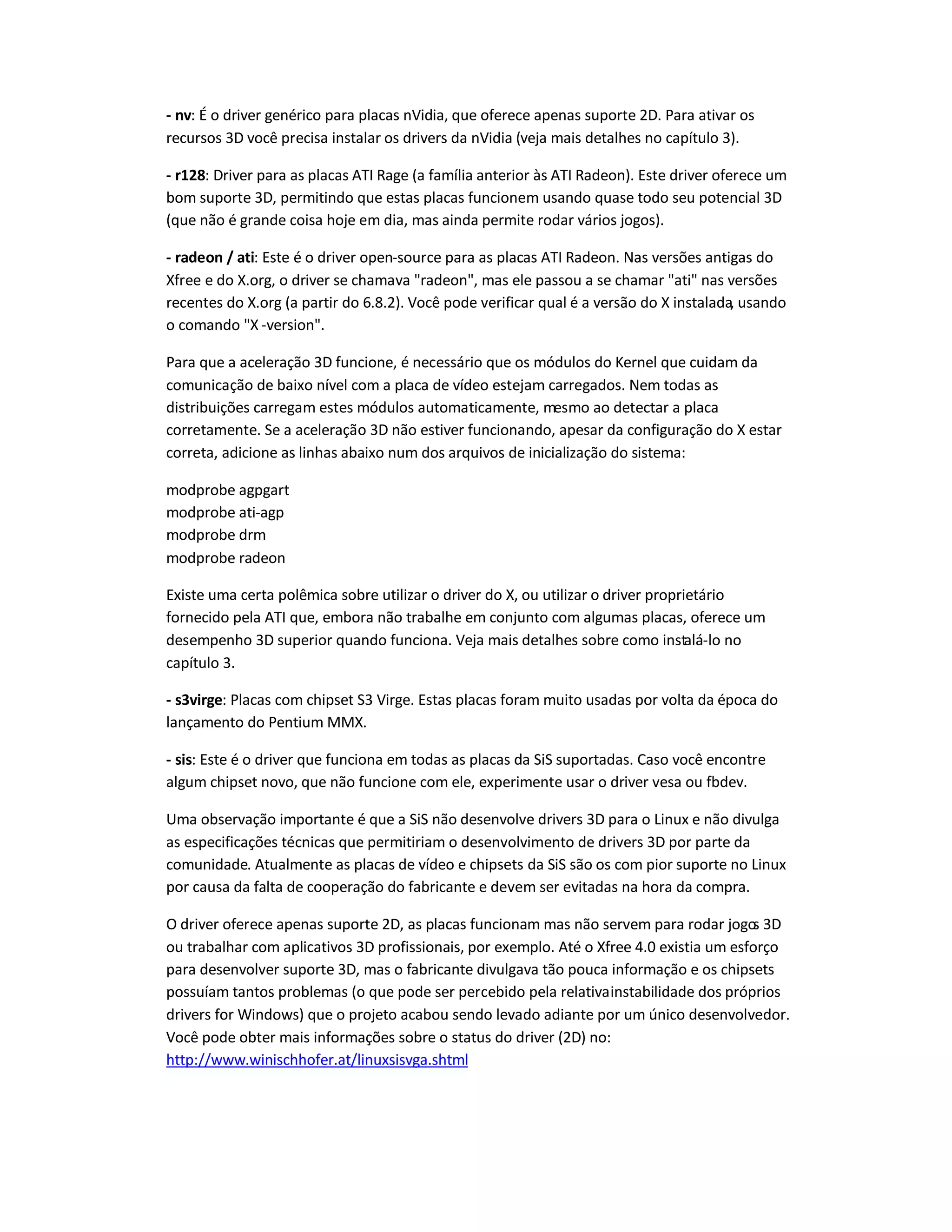 - nv: É o driver genérico para placas nVidia, que oferece apenas suporte 2D. Para ativar os
recursos 3D você precisa instalar os drivers da nVidia (veja mais detalhes no capítulo 3).
- r128: Driver para as placas ATI Rage (a família anterior às ATI Radeon). Este driver oferece um
bom suporte 3D, permitindo que estas placas funcionem usando quase todo seu potencial 3D
(que não é grande coisa hoje em dia, mas ainda permite rodar vários jogos).
- radeon / ati: Este é o driver open-source para as placas ATI Radeon. Nas versões antigas do
Xfree e do X.org, o driver se chamava "radeon", mas ele passou a se chamar "ati" nas versões
recentes do X.org (a partir do 6.8.2). Você pode verificar qual é a versão do X instalada, usando
o comando "X -version".
Para que a aceleração 3D funcione, é necessário que os módulos do Kernel que cuidam da
comunicação de baixo nível com a placa de vídeo estejam carregados. Nem todas as
distribuições carregam estes módulos automaticamente, mesmo ao detectar a placa
corretamente. Se a aceleração 3D não estiver funcionando, apesar da configuração do X estar
correta, adicione as linhas abaixo num dos arquivos de inicialização do sistema:
modprobe agpgart
modprobe ati-agp
modprobe drm
modprobe radeon
Existe uma certa polêmica sobre utilizar o driver do X, ou utilizar o driver proprietário
fornecido pela ATI que, embora não trabalhe em conjunto com algumas placas, oferece um
desempenho 3D superior quando funciona. Veja mais detalhes sobre como instalá-lo no
capítulo 3.
- s3virge: Placas com chipset S3 Virge. Estas placas foram muito usadas por volta da época do
lançamento do Pentium MMX.
- sis: Este é o driver que funciona em todas as placas da SiS suportadas. Caso você encontre
algum chipset novo, que não funcione com ele, experimente usar o driver vesa ou fbdev.
Uma observação importante é que a SiS não desenvolve drivers 3D para o Linux e não divulga
as especificações técnicas que permitiriam o desenvolvimento de drivers 3D por parte da
comunidade. Atualmente as placas de vídeo e chipsets da SiS são os com pior suporte no Linux
por causa da falta de cooperação do fabricante e devem ser evitadas na hora da compra.
O driver oferece apenas suporte 2D, as placas funcionam mas não servem para rodar jogos 3D
ou trabalhar com aplicativos 3D profissionais, por exemplo. Até o Xfree 4.0 existia um esforço
para desenvolver suporte 3D, mas o fabricante divulgava tão pouca informação e os chipsets
possuíam tantos problemas (o que pode ser percebido pela relativainstabilidade dos próprios
drivers for Windows) que o projeto acabou sendo levado adiante por um único desenvolvedor.
Você pode obter mais informações sobre o status do driver (2D) no:
http://www.winischhofer.at/linuxsisvga.shtml
 