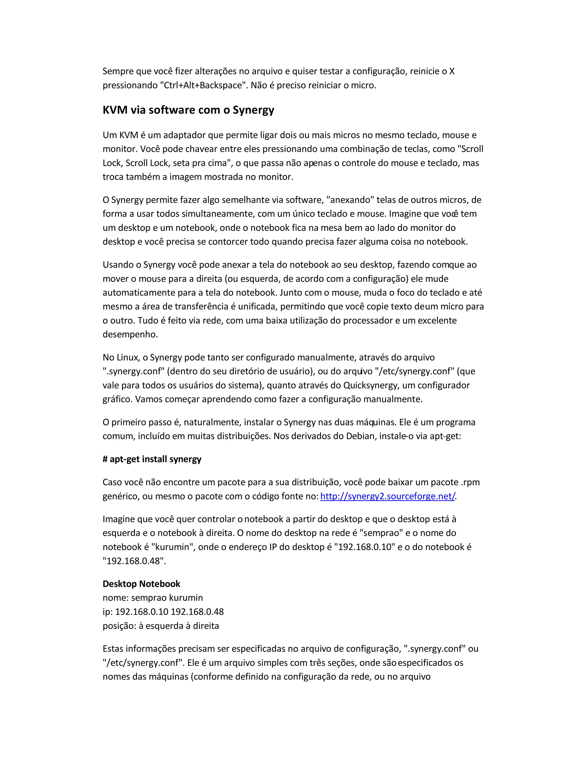Sempre que você fizer alterações no arquivo e quiser testar a configuração, reinicie o X
pressionando "Ctrl+Alt+Backspace". Não é preciso reiniciar o micro.
KVM via software com o Synergy
Um KVM é um adaptador que permite ligar dois ou mais micros no mesmo teclado, mouse e
monitor. Você pode chavear entre eles pressionando uma combinação de teclas, como "Scroll
Lock, Scroll Lock, seta pra cima", o que passa não apenas o controle do mouse e teclado, mas
troca também a imagem mostrada no monitor.
O Synergy permite fazer algo semelhante via software, "anexando" telas de outros micros, de
forma a usar todos simultaneamente, com um único teclado e mouse. Imagine que você tem
um desktop e um notebook, onde o notebook fica na mesa bem ao lado do monitor do
desktop e você precisa se contorcer todo quando precisa fazer alguma coisa no notebook.
Usando o Synergy você pode anexar a tela do notebook ao seu desktop, fazendo comque ao
mover o mouse para a direita (ou esquerda, de acordo com a configuração) ele mude
automaticamente para a tela do notebook. Junto com o mouse, muda o foco do teclado e até
mesmo a área de transferência é unificada, permitindo que você copie texto deum micro para
o outro. Tudo é feito via rede, com uma baixa utilização do processador e um excelente
desempenho.
No Linux, o Synergy pode tanto ser configurado manualmente, através do arquivo
".synergy.conf" (dentro do seu diretório de usuário), ou do arquivo "/etc/synergy.conf" (que
vale para todos os usuários do sistema), quanto através do Quicksynergy, um configurador
gráfico. Vamos começar aprendendo como fazer a configuração manualmente.
O primeiro passo é, naturalmente, instalar o Synergy nas duas máquinas. Ele é um programa
comum, incluído em muitas distribuições. Nos derivados do Debian, instale-o via apt-get:
# apt-get install synergy
Caso você não encontre um pacote para a sua distribuição, você pode baixar um pacote .rpm
genérico, ou mesmo o pacote com o código fonte no:http://synergy2.sourceforge.net/.
Imagine que você quer controlar onotebook a partir do desktop e que o desktop está à
esquerda e o notebook à direita. O nome do desktop na rede é "semprao" e o nome do
notebook é "kurumin", onde o endereço IP do desktop é "192.168.0.10" e o do notebook é
"192.168.0.48".
Desktop Notebook
nome: semprao kurumin
ip: 192.168.0.10 192.168.0.48
posição: à esquerda à direita
Estas informações precisam ser especificadas no arquivo de configuração, ".synergy.conf" ou
"/etc/synergy.conf". Ele é um arquivo simples com três seções, onde sãoespecificados os
nomes das máquinas (conforme definido na configuração da rede, ou no arquivo
 