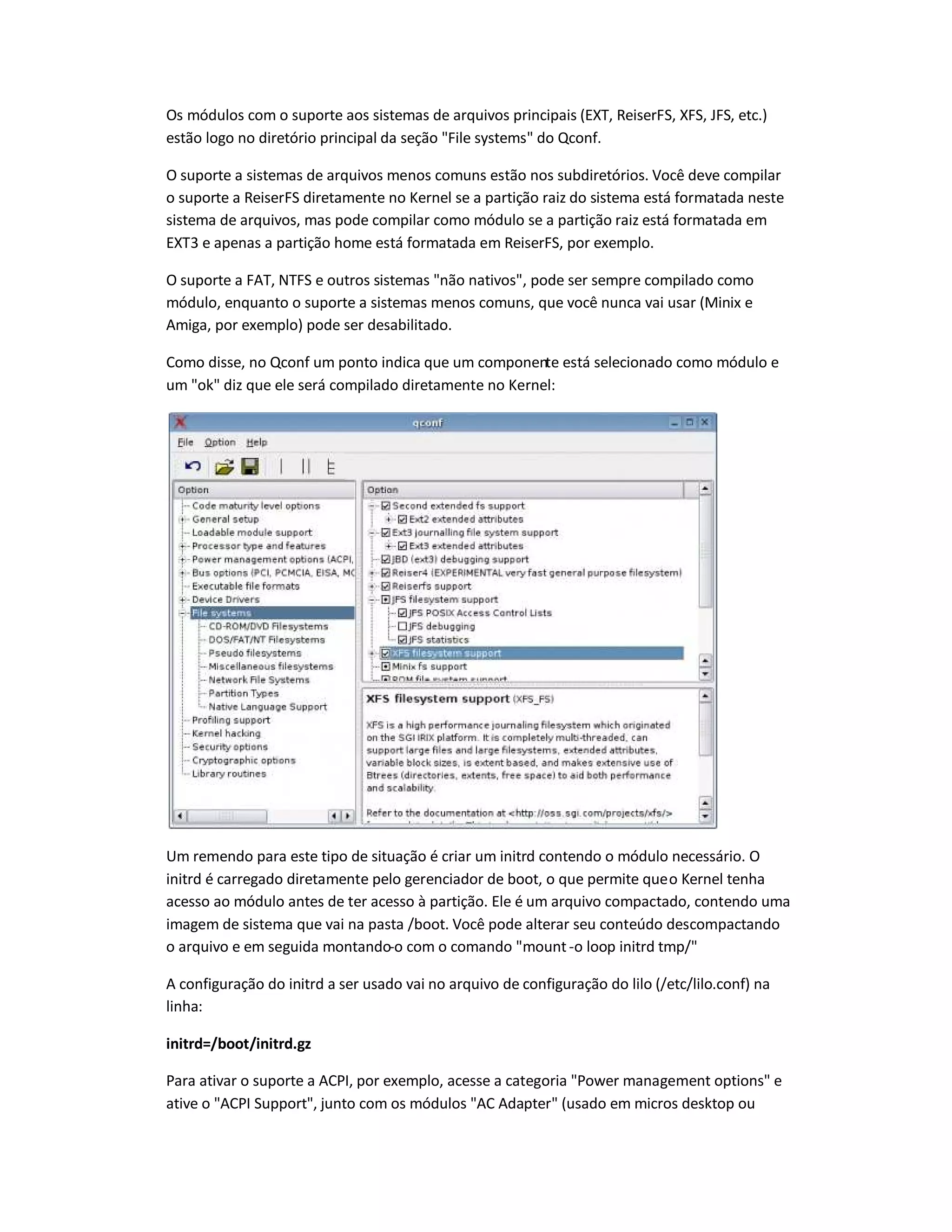 Os módulos com o suporte aos sistemas de arquivos principais (EXT, ReiserFS, XFS, JFS, etc.)
estão logo no diretório principal da seção File systems do Qconf.
O suporte a sistemas de arquivos menos comuns estão nos subdiretórios. Você deve compilar
o suporte a ReiserFS diretamente no Kernel se a partição raiz do sistema está formatada neste
sistema de arquivos, mas pode compilar como módulo se a partição raiz está formatada em
EXT3 e apenas a partição home está formatada em ReiserFS, por exemplo.
O suporte a FAT, NTFS e outros sistemas não nativos, pode ser sempre compilado como
módulo, enquanto o suporte a sistemas menos comuns, que você nunca vai usar (Minix e
Amiga, por exemplo) pode ser desabilitado.
Como disse, no Qconf um ponto indica que um componente está selecionado como módulo e
um ok diz que ele será compilado diretamente no Kernel:
Um remendo para este tipo de situação é criar um initrd contendo o módulo necessário. O
initrd é carregado diretamente pelo gerenciador de boot, o que permite queo Kernel tenha
acesso ao módulo antes de ter acesso à partição. Ele é um arquivo compactado, contendo uma
imagem de sistema que vai na pasta /boot. Você pode alterar seu conteúdo descompactando
o arquivo e em seguida montando-o com o comando mount-o loop initrd tmp/
A configuração do initrd a ser usado vai no arquivo de configuração do lilo (/etc/lilo.conf) na
linha:
initrd=/boot/initrd.gz
Para ativar o suporte a ACPI, por exemplo, acesse a categoria Power management options e
ative o ACPI Support, junto com os módulos AC Adapter (usado em micros desktop ou
 