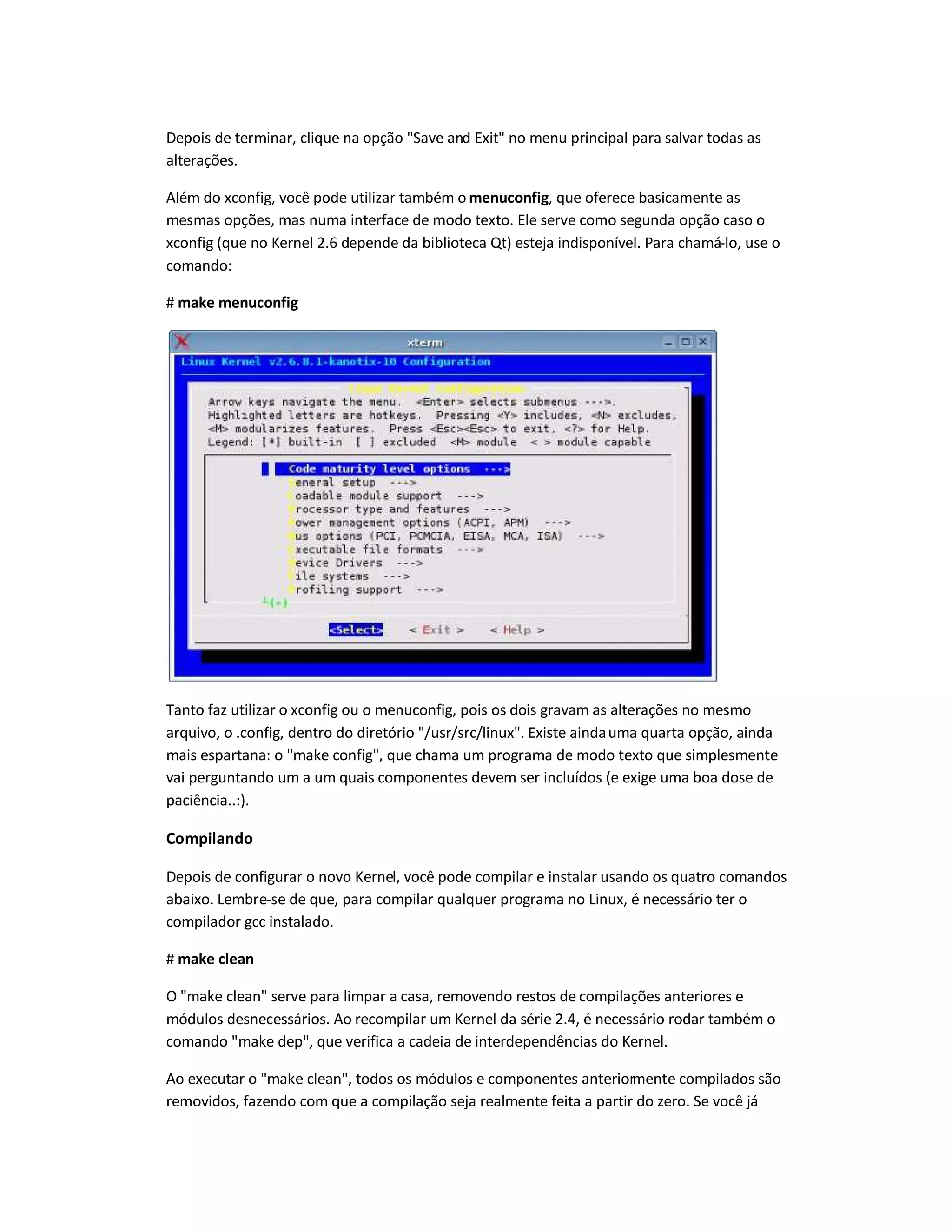 Depois de terminar, clique na opção Save and Exit no menu principal para salvar todas as
alterações.
Além do xconfig, você pode utilizar também o menuconfig, que oferece basicamente as
mesmas opções, mas numa interface de modo texto. Ele serve como segunda opção caso o
xconfig (que no Kernel 2.6 depende da biblioteca Qt) esteja indisponível. Para chamá-lo, use o
comando:
# make menuconfig
Tanto faz utilizar o xconfig ou o menuconfig, pois os dois gravam as alterações no mesmo
arquivo, o .config, dentro do diretório /usr/src/linux. Existe aindauma quarta opção, ainda
mais espartana: o make config, que chama um programa de modo texto que simplesmente
vai perguntando um a um quais componentes devem ser incluídos (e exige uma boa dose de
paciência..:).
Compilando
Depois de configurar o novo Kernel, você pode compilar e instalar usando os quatro comandos
abaixo. Lembre-se de que, para compilar qualquer programa no Linux, é necessário ter o
compilador gcc instalado.
# make clean
O make clean serve para limpar a casa, removendo restos de compilações anteriores e
módulos desnecessários. Ao recompilar um Kernel da série 2.4, é necessário rodar também o
comando make dep, que verifica a cadeia de interdependências do Kernel.
Ao executar o make clean, todos os módulos e componentes anteriormente compilados são
removidos, fazendo com que a compilação seja realmente feita a partir do zero. Se você já
 