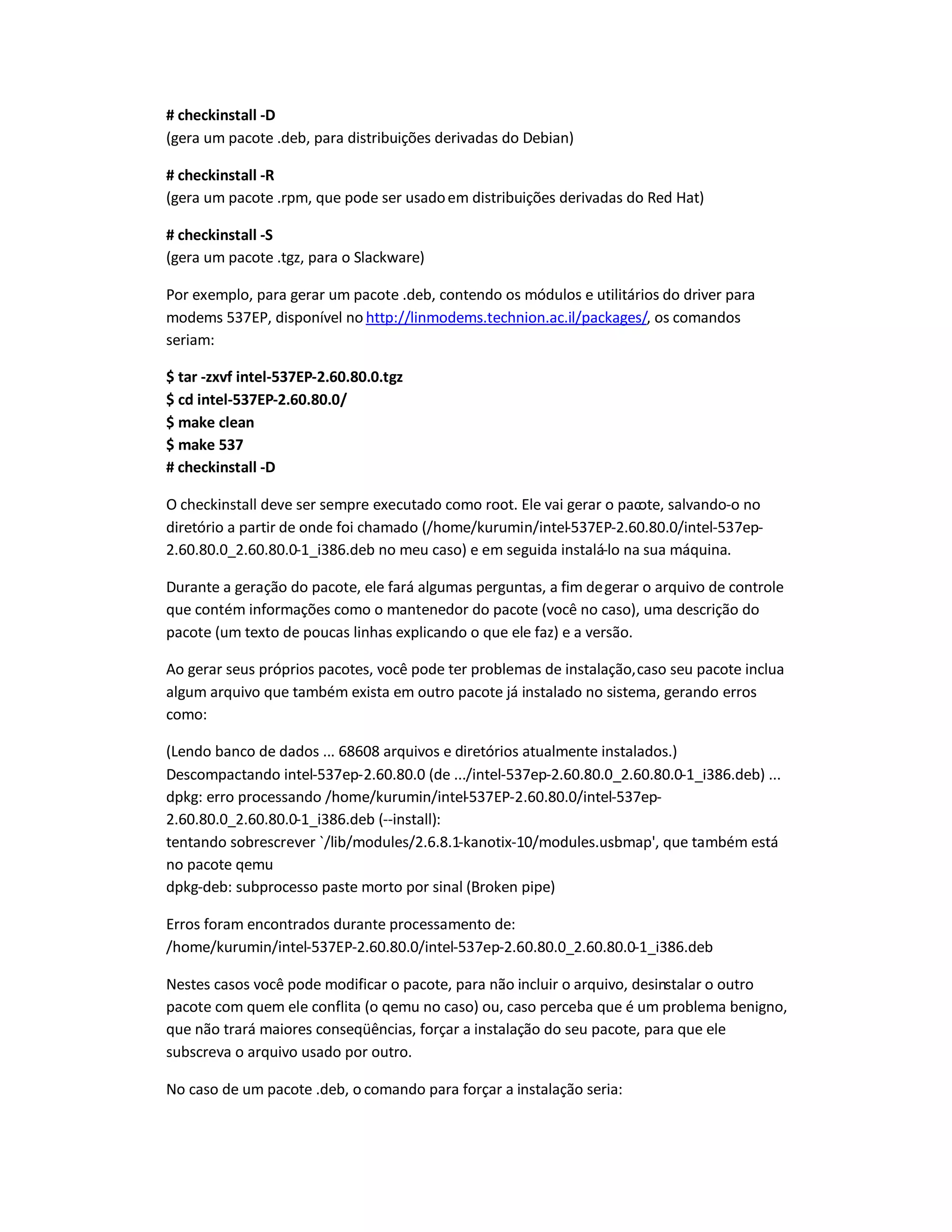 # checkinstall -D
(gera um pacote .deb, para distribuições derivadas do Debian)
# checkinstall -R
(gera um pacote .rpm, que pode ser usadoem distribuições derivadas do Red Hat)
# checkinstall -S
(gera um pacote .tgz, para o Slackware)
Por exemplo, para gerar um pacote .deb, contendo os módulos e utilitários do driver para
modems 537EP, disponível no http://linmodems.technion.ac.il/packages/, os comandos
seriam:
$ tar -zxvf intel-537EP-2.60.80.0.tgz
$ cd intel-537EP-2.60.80.0/
$ make clean
$ make 537
# checkinstall -D
O checkinstall deve ser sempre executado como root. Ele vai gerar o pacote, salvando-o no
diretório a partir de onde foi chamado (/home/kurumin/intel-537EP-2.60.80.0/intel-537ep-
2.60.80.0_2.60.80.0-1_i386.deb no meu caso) e em seguida instalá-lo na sua máquina.
Durante a geração do pacote, ele fará algumas perguntas, a fim degerar o arquivo de controle
que contém informações como o mantenedor do pacote (você no caso), uma descrição do
pacote (um texto de poucas linhas explicando o que ele faz) e a versão.
Ao gerar seus próprios pacotes, você pode ter problemas de instalação,caso seu pacote inclua
algum arquivo que também exista em outro pacote já instalado no sistema, gerando erros
como:
(Lendo banco de dados ... 68608 arquivos e diretórios atualmente instalados.)
Descompactando intel-537ep-2.60.80.0 (de .../intel-537ep-2.60.80.0_2.60.80.0-1_i386.deb) ...
dpkg: erro processando /home/kurumin/intel-537EP-2.60.80.0/intel-537ep-
2.60.80.0_2.60.80.0-1_i386.deb (--install):
tentando sobrescrever `/lib/modules/2.6.8.1-kanotix-10/modules.usbmap', que também está
no pacote qemu
dpkg-deb: subprocesso paste morto por sinal (Broken pipe)
Erros foram encontrados durante processamento de:
/home/kurumin/intel-537EP-2.60.80.0/intel-537ep-2.60.80.0_2.60.80.0-1_i386.deb
Nestes casos você pode modificar o pacote, para não incluir o arquivo, desinstalar o outro
pacote com quem ele conflita (o qemu no caso) ou, caso perceba que é um problema benigno,
que não trará maiores conseqüências, forçar a instalação do seu pacote, para que ele
subscreva o arquivo usado por outro.
No caso de um pacote .deb, o comando para forçar a instalação seria:
 