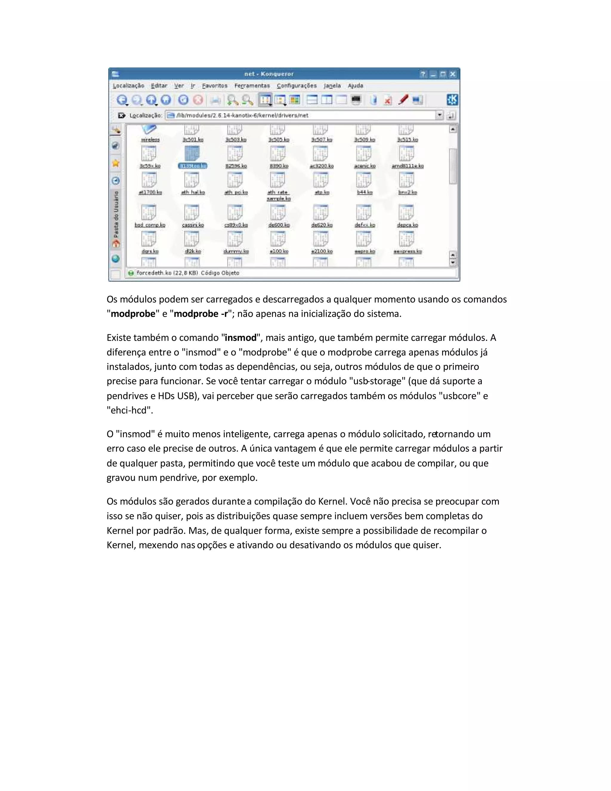 Os módulos podem ser carregados e descarregados a qualquer momento usando os comandos
"modprobe" e "modprobe -r"; não apenas na inicialização do sistema.
Existe também o comando "insmod", mais antigo, que também permite carregar módulos. A
diferença entre o "insmod" e o "modprobe" é que o modprobe carrega apenas módulos já
instalados, junto com todas as dependências, ou seja, outros módulos de que o primeiro
precise para funcionar. Se você tentar carregar o módulo "usb-storage" (que dá suporte a
pendrives e HDs USB), vai perceber que serão carregados também os módulos "usbcore" e
"ehci-hcd".
O "insmod" é muito menos inteligente, carrega apenas o módulo solicitado, retornando um
erro caso ele precise de outros. A única vantagem é que ele permite carregar módulos a partir
de qualquer pasta, permitindo que você teste um módulo que acabou de compilar, ou que
gravou num pendrive, por exemplo.
Os módulos são gerados durantea compilação do Kernel. Você não precisa se preocupar com
isso se não quiser, pois as distribuições quase sempre incluem versões bem completas do
Kernel por padrão. Mas, de qualquer forma, existe sempre a possibilidade de recompilar o
Kernel, mexendo nas opções e ativando ou desativando os módulos que quiser.
 