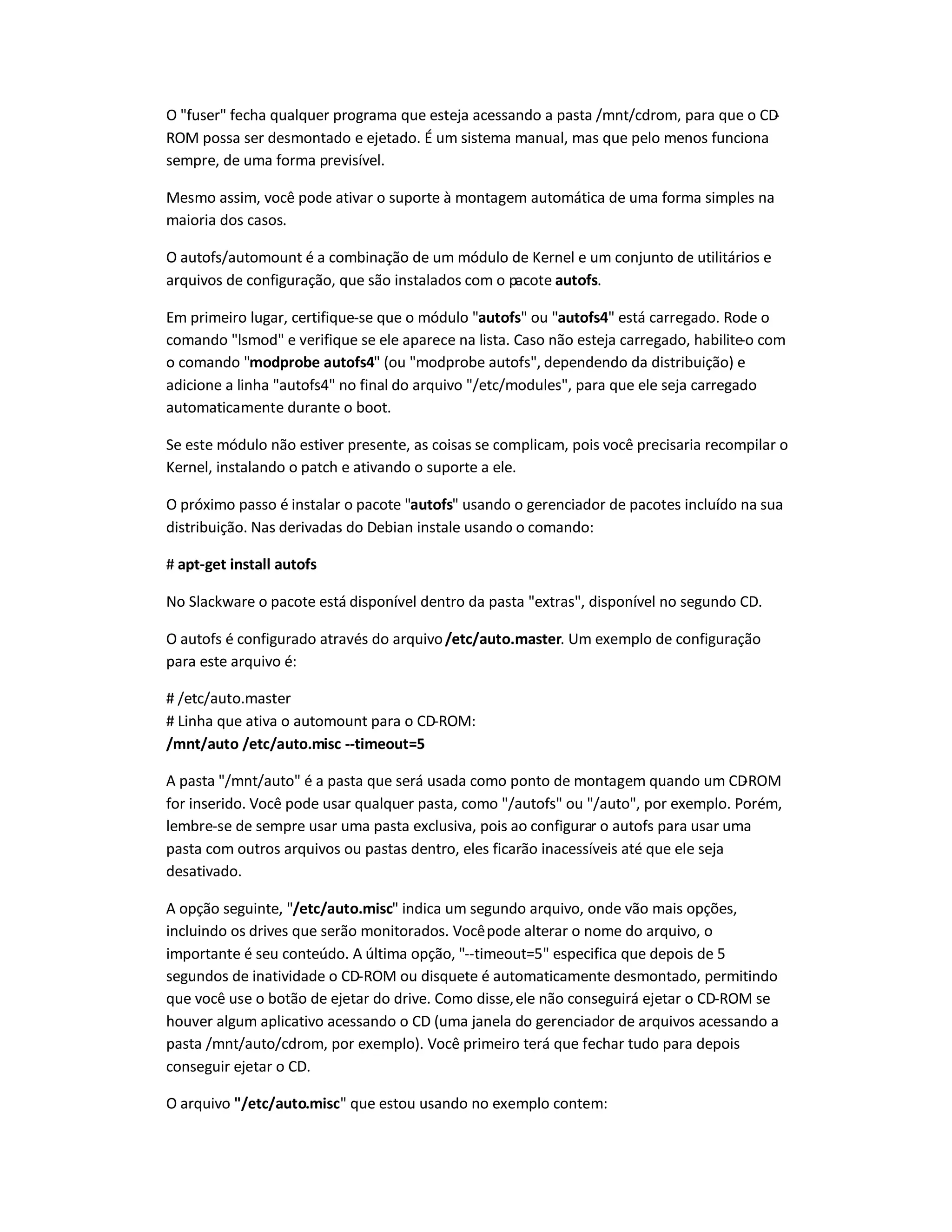 O fuser fecha qualquer programa que esteja acessando a pasta /mnt/cdrom, para que o CD-
ROM possa ser desmontado e ejetado. É um sistema manual, mas que pelo menos funciona
sempre, de uma forma previsível.
Mesmo assim, você pode ativar o suporte à montagem automática de uma forma simples na
maioria dos casos.
O autofs/automount é a combinação de um módulo de Kernel e um conjunto de utilitários e
arquivos de configuração, que são instalados com o pacote autofs.
Em primeiro lugar, certifique-se que o módulo autofs ou autofs4 está carregado. Rode o
comando lsmod e verifique se ele aparece na lista. Caso não esteja carregado, habilite-o com
o comando modprobe autofs4 (ou modprobe autofs, dependendo da distribuição) e
adicione a linha autofs4 no final do arquivo /etc/modules, para que ele seja carregado
automaticamente durante o boot.
Se este módulo não estiver presente, as coisas se complicam, pois você precisaria recompilar o
Kernel, instalando o patch e ativando o suporte a ele.
O próximo passo é instalar o pacote autofs usando o gerenciador de pacotes incluído na sua
distribuição. Nas derivadas do Debian instale usando o comando:
# apt-get install autofs
No Slackware o pacote está disponível dentro da pasta extras, disponível no segundo CD.
O autofs é configurado através do arquivo/etc/auto.master. Um exemplo de configuração
para este arquivo é:
# /etc/auto.master
# Linha que ativa o automount para o CD-ROM:
/mnt/auto /etc/auto.misc --timeout=5
A pasta /mnt/auto é a pasta que será usada como ponto de montagem quando um CD-ROM
for inserido. Você pode usar qualquer pasta, como /autofs ou /auto, por exemplo. Porém,
lembre-se de sempre usar uma pasta exclusiva, pois ao configurar o autofs para usar uma
pasta com outros arquivos ou pastas dentro, eles ficarão inacessíveis até que ele seja
desativado.
A opção seguinte, /etc/auto.misc indica um segundo arquivo, onde vão mais opções,
incluindo os drives que serão monitorados. Vocêpode alterar o nome do arquivo, o
importante é seu conteúdo. A última opção, --timeout=5 especifica que depois de 5
segundos de inatividade o CD-ROM ou disquete é automaticamente desmontado, permitindo
que você use o botão de ejetar do drive. Como disse,ele não conseguirá ejetar o CD-ROM se
houver algum aplicativo acessando o CD (uma janela do gerenciador de arquivos acessando a
pasta /mnt/auto/cdrom, por exemplo). Você primeiro terá que fechar tudo para depois
conseguir ejetar o CD.
O arquivo /etc/auto.misc que estou usando no exemplo contem:
 