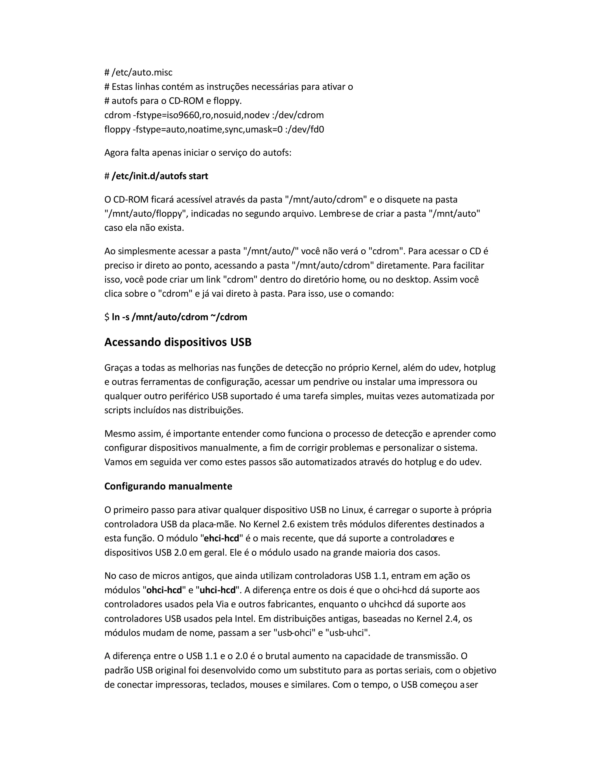 # /etc/auto.misc
# Estas linhas contém as instruções necessárias para ativar o
# autofs para o CD-ROM e floppy.
cdrom -fstype=iso9660,ro,nosuid,nodev :/dev/cdrom
floppy -fstype=auto,noatime,sync,umask=0 :/dev/fd0
Agora falta apenas iniciar o serviço do autofs:
# /etc/init.d/autofs start
O CD-ROM ficará acessível através da pasta /mnt/auto/cdrom e o disquete na pasta
/mnt/auto/floppy, indicadas no segundo arquivo. Lembre-se de criar a pasta /mnt/auto
caso ela não exista.
Ao simplesmente acessar a pasta /mnt/auto/ você não verá o cdrom. Para acessar o CD é
preciso ir direto ao ponto, acessando a pasta /mnt/auto/cdrom diretamente. Para facilitar
isso, você pode criar um link cdrom dentro do diretório home, ou no desktop. Assim você
clica sobre o cdrom e já vai direto à pasta. Para isso, use o comando:
$ ln -s /mnt/auto/cdrom ~/cdrom
Acessando dispositivos USB
Graças a todas as melhorias nas funções de detecção no próprio Kernel, além do udev, hotplug
e outras ferramentas de configuração, acessar um pendrive ou instalar uma impressora ou
qualquer outro periférico USB suportado é uma tarefa simples, muitas vezes automatizada por
scripts incluídos nas distribuições.
Mesmo assim, é importante entender como funciona o processo de detecção e aprender como
configurar dispositivos manualmente, a fim de corrigir problemas e personalizar o sistema.
Vamos em seguida ver como estes passos são automatizados através do hotplug e do udev.
Configurando manualmente
O primeiro passo para ativar qualquer dispositivo USB no Linux, é carregar o suporte à própria
controladora USB da placa-mãe. No Kernel 2.6 existem três módulos diferentes destinados a
esta função. O módulo ehci-hcd é o mais recente, que dá suporte a controladores e
dispositivos USB 2.0 em geral. Ele é o módulo usado na grande maioria dos casos.
No caso de micros antigos, que ainda utilizam controladoras USB 1.1, entram em ação os
módulos ohci-hcd e uhci-hcd. A diferença entre os dois é que o ohci-hcd dá suporte aos
controladores usados pela Via e outros fabricantes, enquanto o uhci-hcd dá suporte aos
controladores USB usados pela Intel. Em distribuições antigas, baseadas no Kernel 2.4, os
módulos mudam de nome, passam a ser usb-ohci e usb-uhci.
A diferença entre o USB 1.1 e o 2.0 é o brutal aumento na capacidade de transmissão. O
padrão USB original foi desenvolvido como um substituto para as portas seriais, com o objetivo
de conectar impressoras, teclados, mouses e similares. Com o tempo, o USB começou aser
 
