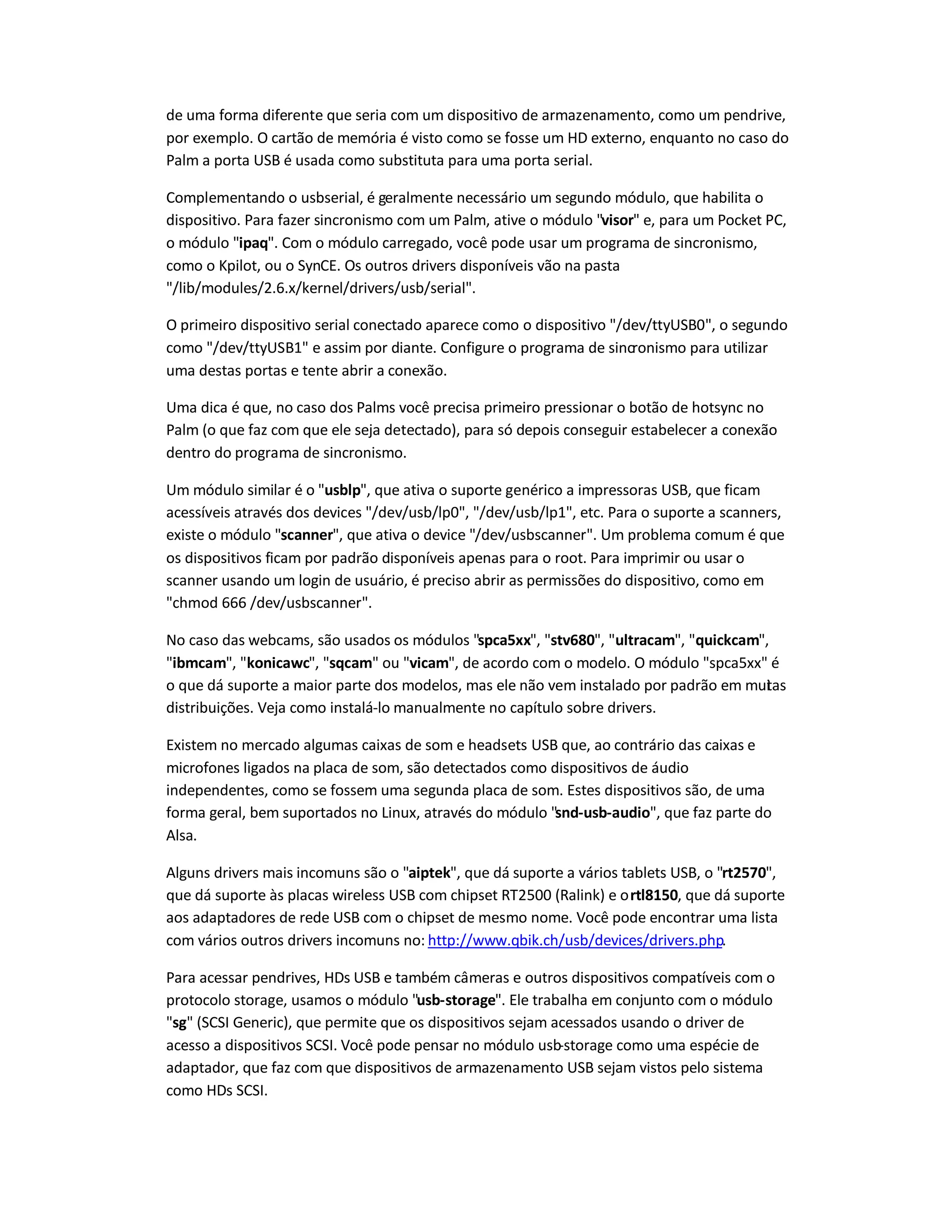 de uma forma diferente que seria com um dispositivo de armazenamento, como um pendrive,
por exemplo. O cartão de memória é visto como se fosse um HD externo, enquanto no caso do
Palm a porta USB é usada como substituta para uma porta serial.
Complementando o usbserial, é geralmente necessário um segundo módulo, que habilita o
dispositivo. Para fazer sincronismo com um Palm, ative o módulo visor e, para um Pocket PC,
o módulo ipaq. Com o módulo carregado, você pode usar um programa de sincronismo,
como o Kpilot, ou o SynCE. Os outros drivers disponíveis vão na pasta
/lib/modules/2.6.x/kernel/drivers/usb/serial.
O primeiro dispositivo serial conectado aparece como o dispositivo /dev/ttyUSB0, o segundo
como /dev/ttyUSB1 e assim por diante. Configure o programa de sincronismo para utilizar
uma destas portas e tente abrir a conexão.
Uma dica é que, no caso dos Palms você precisa primeiro pressionar o botão de hotsync no
Palm (o que faz com que ele seja detectado), para só depois conseguir estabelecer a conexão
dentro do programa de sincronismo.
Um módulo similar é o usblp, que ativa o suporte genérico a impressoras USB, que ficam
acessíveis através dos devices /dev/usb/lp0, /dev/usb/lp1, etc. Para o suporte a scanners,
existe o módulo scanner, que ativa o device /dev/usbscanner. Um problema comum é que
os dispositivos ficam por padrão disponíveis apenas para o root. Para imprimir ou usar o
scanner usando um login de usuário, é preciso abrir as permissões do dispositivo, como em
chmod 666 /dev/usbscanner.
No caso das webcams, são usados os módulos spca5xx, stv680, ultracam, quickcam,
ibmcam, konicawc, sqcam ou vicam, de acordo com o modelo. O módulo spca5xx é
o que dá suporte a maior parte dos modelos, mas ele não vem instalado por padrão em muitas
distribuições. Veja como instalá-lo manualmente no capítulo sobre drivers.
Existem no mercado algumas caixas de som e headsets USB que, ao contrário das caixas e
microfones ligados na placa de som, são detectados como dispositivos de áudio
independentes, como se fossem uma segunda placa de som. Estes dispositivos são, de uma
forma geral, bem suportados no Linux, através do módulo snd-usb-audio, que faz parte do
Alsa.
Alguns drivers mais incomuns são o aiptek, que dá suporte a vários tablets USB, o rt2570,
que dá suporte às placas wireless USB com chipset RT2500 (Ralink) e ortl8150, que dá suporte
aos adaptadores de rede USB com o chipset de mesmo nome. Você pode encontrar uma lista
com vários outros drivers incomuns no: http://www.qbik.ch/usb/devices/drivers.php.
Para acessar pendrives, HDs USB e também câmeras e outros dispositivos compatíveis com o
protocolo storage, usamos o módulo usb-storage. Ele trabalha em conjunto com o módulo
sg (SCSI Generic), que permite que os dispositivos sejam acessados usando o driver de
acesso a dispositivos SCSI. Você pode pensar no módulo usb-storage como uma espécie de
adaptador, que faz com que dispositivos de armazenamento USB sejam vistos pelo sistema
como HDs SCSI.
 