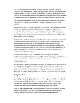 USB. Se você plugar o pendrive primeiro, ele será o /dev/sda, enquanto o HD será o
/dev/sdb. Mas, se você inverter a ordem, o HD é que será o /dev/sda. Se você tiver um HD
serial ATA, então o HD será o /dev/sda, o pendrive será o /dev/sdb e o HD externo será o
/dev/sdc e, assim por diante. Essa confusão toda torna complicado fazer um script de backup
ou qualquer outra coisa que dependa do pendrive estar disponível sempre no mesmo lugar.
Outra vantagem do udev é que, por ser escrito em C e ter um funcionamento interno muito
mais simples, ele é também mais rápido que o hotplug, o que faz diferença em muitas
situações.
A parte em que o udev e o hotplug se sobrepõem é com relação a automatização de tarefas. O
hotplug suporta o uso de scripts, que são executados sempre que um dispositivo em
particular, ou algum dispositivo dentro de uma categoria definida, é plugado. Estes scripts
permitem fazer com que seja criado um ícone no desktop ao plugar um pendrive, fazer com
que o configurador de impressoras seja aberto quando uma nova impressora USBé conectada,
entre inúmeras outras possibilidades.
O udev suporta o uso de regras, que, entre outras coisas, também permitem o uso de scripts.
Ele oferece compatibilidade com os scripts do hotplug, mas esta funcionalidade não vem
ativada em todas as distribuições. De uma forma geral, o udev está sendo adotado
rapidamente em todas as principais distribuições e, em distribuições que o utilizam, é mais
recomendado trabalhar com regras do udev do que com scripts do hotplug. Mais adiante, no
capítulo sobre shell script, veremos com mais detalhes como escrever tanto scripts para o
hotplug quanto regras para o udev.
Em algumas distribuições, o udev é configurado de forma a substituir o hotplug
completamente, enquanto outras optam por integrar os dois. Nestes casos, o hotplug deixa de
ser um serviço separado e passa a ser iniciado juntamente com o serviço udev:
# /etc/init.d/udev start
Uma observação é, que ao contrário do devfs e mesmo do hotplug, o udev é independente do
Kernel, ele pode ser instalado, removido e atualizado rapidamente, como qualquer outro
programa. Se algum periférico não estiver sendo detectado ou você estiver tendo problemas
gerais, experimente atualizar o pacote udev a partir do repositório com atualizações para a
distribuição em uso. Nas distribuições derivadas do Debian, você pode atualizá-lo via apt-get:
# apt-get install udev
Na maior parte das distribuições, você encontrará vários arquivos com regras pré-configuradas
dentro do diretório /etc/udev, destinados a executar funçõespreviamente executadas pelo
devfs, hotplug e scripts diversos. O arquivo /etc/udev/devfs.rules, por exemplo, tem a
função de criar os devices de acesso a diversos dispositivos, incluindo as portas seriais e
paralelas, mouses PS/2, joysticks e muitos outros periféricos não plug-and-play.
O arquivo /etc/udev/links.conf permite definir devices adicionais manualmente, de forma
que eles sejam recriados a cada boot. Isto é necessário pois no udev o diretório /dev é
dinâmico, fazendo que dispositivos não utilizados sejam perdidos a cada reboot.
 