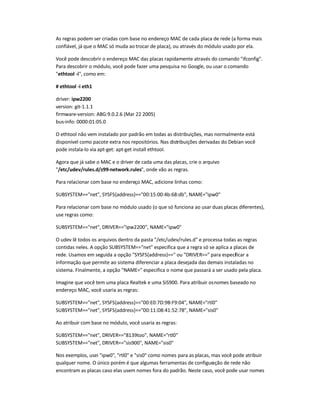 As regras podem ser criadas com base no endereço MAC de cada placa de rede (a forma mais
confiável, já que o MAC só muda ao trocar de placa), ou através do módulo usado por ela.
Você pode descobrir o endereço MAC das placas rapidamente através do comando ifconfig.
Para descobrir o módulo, você pode fazer uma pesquisa no Google, ou usar o comando
ethtool -i, como em:
# ethtool -i eth1
driver: ipw2200
version: git-1.1.1
firmware-version: ABG:9.0.2.6 (Mar 22 2005)
bus-info: 0000:01:05.0
O ethtool não vem instalado por padrão em todas as distribuições, mas normalmente está
disponível como pacote extra nos repositórios. Nas distribuições derivadas do Debian você
pode instala-lo via apt-get: apt-get install ethtool.
Agora que já sabe o MAC e o driver de cada uma das placas, crie o arquivo
/etc/udev/rules.d/z99-network.rules, onde vão as regras.
Para relacionar com base no endereço MAC, adicione linhas como:
SUBSYSTEM==net, SYSFS{address}==00:15:00:4b:68:db, NAME=ipw0
Para relacionar com base no módulo usado (o que só funciona ao usar duas placas diferentes),
use regras como:
SUBSYSTEM==net, DRIVER==ipw2200, NAME=ipw0
O udev lê todos os arquivos dentro da pasta /etc/udev/rules.d e processa todas as regras
contidas neles. A opção SUBSYSTEM==net especifica que a regra só se aplica a placas de
rede. Usamos em seguida a opção SYSFS{address}== ou DRIVER== para especificar a
informação que permite ao sistema diferenciar a placa desejada das demais instaladas no
sistema. Finalmente, a opção NAME= especifica o nome que passará a ser usado pela placa.
Imagine que você tem uma placa Realtek e uma SiS900. Para atribuir osnomes baseado no
endereço MAC, você usaria as regras:
SUBSYSTEM==net, SYSFS{address}==00:E0:7D:9B:F9:04, NAME=rtl0
SUBSYSTEM==net, SYSFS{address}==00:11:D8:41:52:78, NAME=sis0
Ao atribuir com base no módulo, você usaria as regras:
SUBSYSTEM==net, DRIVER==8139too, NAME=rtl0
SUBSYSTEM==net, DRIVER==sis900, NAME=sis0
Nos exemplos, usei ipw0, rtl0 e sis0 como nomes para as placas, mas você pode atribuir
qualquer nome. O único porém é que algumas ferramentas de configuração de rede não
encontram as placas caso elas usem nomes fora do padrão. Neste caso, você pode usar nomes
 