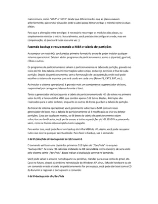mais comuns, como eth2 e eth3, desde que diferentes dos que as placas usavam
anteriormente, para evitar situações onde o udev possa tentar atribuir o mesmo nome às duas
placas.
Para que a alteração entre em vigor, é necessário recarregar os módulos das placas, ou
simplesmente reiniciar o micro. Naturalmente, você precisará reconfigurar a rede, mas em
compensação, só precisará fazer isso uma vez ;).
Fazendo backup e recuperando a MBR e tabela de partições
Ao comprar um novo HD, você precisa primeiro formatá-lo antes de poder instalar qualquer
sistema operacional. Existem vários programas de particionamento, como o qtparted, gparted,
cfdisk e outros.
Os programas de particionamento salvam o particionamento na tabela de partição, gravada no
início do HD. Esta tabela contém informações sobre o tipo, endereço de início e final de cada
partição. Depois do particionamento, vem a formatação de cada partição,onde você pode
escolher o sistema de arquivos que será usado em cada uma (ReiserFS, EXT3, FAT, etc.).
Ao instalar o sistema operacional, é gravado mais um componente: o gerenciador de boot,
responsável por carregar o sistema durante o boot.
Tanto o gerenciador de boot quanto a tabela de particionamento do HD são salvos no primeiro
setor do HD, a famosa trilha MBR, que contém apenas 512 bytes. Destes, 446 bytes são
reservados para o setor de boot, enquanto os outros 66 bytes guardam a tabela de partição.
Ao trocar de sistema operacional, você geralmente subscreve a MBR com um novo
gerenciador de boot, mas a tabela de particionamento só é modificada ao criar ou deletar
partições. Caso por qualquer motivo, os 66 bytes da tabela de particionamento sejam
subscritos ou danificados, você perde acesso a todas as partições do HD. O HD fica parecendo
vazio, como se tivesse sido completamente apagado.
Para evitar isso, você pode fazer um backup da trilha MBR do HD. Assim, você pode recuperar
tudo caso ocorra qualquer eventualidade. Para fazer o backup, use o comando:
# dd if=/dev/hda of=backup.mbr bs=512 count=1
O comando vai fazer uma cópia dos primeiros 512 bytes do /dev/hda no arquivo
backup.mbr. Se o seu HD estivesse instalado na IDE secundária (como master), ele seria visto
pelo sistema como /dev/hdc. Basta indicar a localização correta no comando.
Você pode salvar o arquivo num disquete ou pendrive, mandar para a sua conta do gmail, etc.
Caso no futuro, depois da enésima reinstalação do Windows XP, vírus, falha de hardware ou de
um comando errado a tabela de particionamento for pro espaço, você pode dar boot com o CD
do Kurumin e regravar o backup com o comando:
# dd if=backup.mbr of=/dev/hda
 