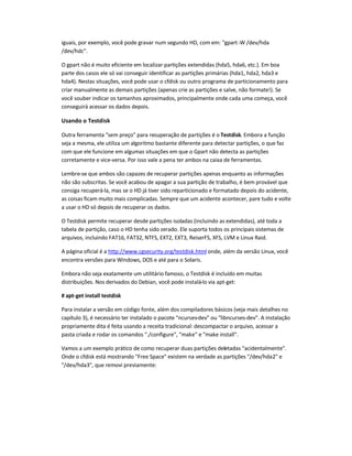 iguais, por exemplo, você pode gravar num segundo HD, com em: gpart-W /dev/hda
/dev/hdc.
O gpart não é muito eficiente em localizar partições extendidas (hda5, hda6, etc.). Em boa
parte dos casos ele só vai conseguir identificar as partições primárias (hda1, hda2, hda3 e
hda4). Nestas situações, você pode usar o cfdisk ou outro programa de particionamento para
criar manualmente as demais partições (apenas crie as partições e salve, não formate!). Se
você souber indicar os tamanhos aproximados, principalmente onde cada uma começa, você
conseguirá acessar os dados depois.
Usando o Testdisk
Outra ferramenta sem preço para recuperação de partições é o Testdisk. Embora a função
seja a mesma, ele utiliza um algoritmo bastante diferente para detectar partições, o que faz
com que ele funcione em algumas situações em que o Gpart não detecta as partições
corretamente e vice-versa. Por isso vale a pena ter ambos na caixa de ferramentas.
Lembre-se que ambos são capazes de recuperar partições apenas enquanto as informações
não são subscritas. Se você acabou de apagar a sua partição de trabalho, é bem provável que
consiga recuperá-la, mas se o HD já tiver sido reparticionado e formatado depois do acidente,
as coisas ficam muito mais complicadas. Sempre que um acidente acontecer, pare tudo e volte
a usar o HD só depois de recuperar os dados.
O Testdisk permite recuperar desde partições isoladas (incluindo as extendidas), até toda a
tabela de partição, caso o HD tenha sido zerado. Ele suporta todos os principais sistemas de
arquivos, incluindo FAT16, FAT32, NTFS, EXT2, EXT3, ReiserFS, XFS, LVM e Linux Raid.
A página oficial é a http://www.cgsecurity.org/testdisk.html onde, além da versão Linux, você
encontra versões para Windows, DOS e até para o Solaris.
Embora não seja exatamente um utilitário famoso, o Testdisk é incluído em muitas
distribuições. Nos derivados do Debian, você pode instalá-lo via apt-get:
# apt-get install testdisk
Para instalar a versão em código fonte, além dos compiladores básicos (veja mais detalhes no
capítulo 3), é necessário ter instalado o pacote ncurses-dev ou libncurses-dev. A instalação
propriamente dita é feita usando a receita tradicional: descompactar o arquivo, acessar a
pasta criada e rodar os comandos ./configure, make e make install.
Vamos a um exemplo prático de como recuperar duas partições deletadas acidentalmente.
Onde o cfdisk está mostrando Free Space existem na verdade as partições /dev/hda2 e
/dev/hda3, que removi previamente:
 