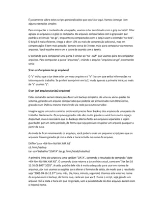 É justamente sobre estes scripts personalizados que vou falar aqui. Vamos começar com
alguns exemplos simples:
Para compactar o conteúdo de uma pasta, usamos o tar combinado com o gzip ou bzip2. O tar
agrupa os arquivos e o gzip os compacta. Os arquivos compactados com o gzip usam por
padrão a extensão tar.gz, enquanto os compactados com o bzip2 usam a extensão tar.bz2.
O bzip2 é mais eficiente, chega a obter 10% ou mais de compressão adicional, mas em
compensação é bem mais pesado: demora cerca de 3 vezes mais para compactar os mesmos
arquivos. Você escolhe entre um e outro de acordo com a tarefa.
O comando para compactar uma parta é similar ao tar -zxvf que usamos para descompactar
arquivos. Para compactar a pasta arquivos/, criando o arquivo arquivos.tar.gz, o comando
seria:
$ tar -zcvf arquivos.tar.gz arquivos/
O c indica que o tar deve criar um novo arquivo e o v faz com que exiba informações na
tela enquanto trabalha. Se preferir comprimir em bz2, muda apenas a primeira letra; ao invés
de z usamos j:
$ tar -jcvf arquivos.tar.bz2 arquivos/
Estes comandos seriam ideais para fazer um backup completo, de uma ou várias pastas do
sistema, gerando um arquivo compactado que poderia ser armazenado num HD externo,
gravado num DVD ou mesmo transferido via rede para outro servidor.
Imagine agora um outro cenário, onde você precisa fazer backup dos arquivos de uma pasta de
trabalho diariamente. Os arquivos gerados não são muito grandes e você tem muito espaço
disponível, mas é necessário que os backups diários feitos em arquivos separados e sejam
guardados por um certo período, de forma que seja possívelrecuperar um arquivo qualquer a
partir da data.
Ao invés de ficar renomeando os arquivos, você poderia usar um pequeno script para que os
arquivos fossem gerados já com a data e hora incluída no nome do arquivo:
DATA=`date +%Y-%m-%d-%H.%M.%S`
cd /mnt/backup
tar -zcvf trabalho-$DATA.tar.gz /mnt/hda6/trabalho/
A primeira linha do script cria uma variável DATA, contendo o resultado do comando date
+%Y-%m-%d-%H.%M.%S. O comando date retorna a data e hora atual, como em Sex Set 16
12:36:06 BRST 2005. Asaída padrão dele não é muito adequada para usar em nomes de
arquivos, por isso usamos as opções para alterar o formato de saída, de modo que o resultado
seja 2005-09-16-12.37 (ano, mês, dia, hora, minuto, segundo). Usamos este valor no nome
do arquivo com o backup, de forma que, cada vez que você chame o script, seja gerado um
arquivo com a data e hora em que foi gerado, sem a possibilidade de dois arquivos saírem com
o mesmo nome.
 