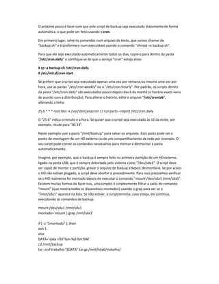 O próximo passo é fazer com que este script de backup seja executado diariamente de forma
automática, o que pode ser feito usando ocron.
Em primeiro lugar, salve os comandos num arquivo de texto, que vamos chamar de
backup.sh e transforme-o num executável usando o comando chmod +x backup.sh.
Para que ele seja executado automaticamente todos os dias, copie-o para dentro da pasta
/etc/cron.daily e certifique-se de que o serviço cron esteja ativo:
# cp -a backup-sh /etc/cron.daily
# /etc/init.d/cron start
Se preferir que o script seja executado apenas uma vez por semana,ou mesmo uma vez por
hora, use as pastas /etc/cron.weekly ou a /etc/cron.hourly. Por padrão, os scripts dentro
da pasta /etc/cron.daily são executados pouco depois das 6 da manhã (o horário exato varia
de acordo com a distribuição). Para alterar o horário, edite o arquivo /etc/crontab,
alterando a linha:
25 6 * * * root test -x /usr/sbin/anacron || run-parts --report /etc/cron.daily
O 25 6 indica o minuto e a hora. Se quiser que o script seja executado às 11 da noite, por
exemplo, mude para 00 23.
Neste exemplo usei a pasta /mnt/backup para salvar os arquivos. Esta pasta pode ser o
ponto de montagem de um HD externo ou de um compartilhamento de rede por exemplo. O
seu script pode conter os comandos necessários para montar e desmontar a pasta
automaticamente.
Imagine, por exemplo, que o backup é sempre feito na primeira partição de um HD externo,
ligado na porta USB, que é sempre detectada pelo sistema como /dev/sda1. O script deve
ser capaz de montar a partição, gravar o arquivo de backup edepois desmontá-la. Se por acaso
o HD não estiver plugado, o script deve abortar o procedimento. Para isso precisamos verificar
se o HD realmente foi montado depois de executar o comando mount /dev/sda1 /mnt/sda1.
Existem muitas formas de fazer isso, uma simples é simplesmente filtrar a saída do comando
mount (que mostra todos os dispositivos montados) usando o grep para ver se o
/mnt/sda1 aparece na lista. Se não estiver, o script termina, caso esteja, ele continua,
executando os comandos de backup:
mount /dev/sda1 /mnt/sda1
montado=`mount | grep /mnt/sda1`
if [ -z $montado ]; then
exit 1
else
DATA=`date +%Y-%m-%d-%H.%M`
cd /mnt/backup
tar -zcvf trabalho-$DATA.tar.gz /mnt/hda6/trabalho/
 