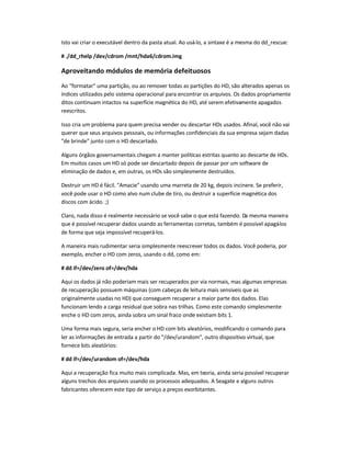 Isto vai criar o executável dentro da pasta atual. Ao usá-lo, a sintaxe é a mesma do dd_rescue:
# ./dd_rhelp /dev/cdrom /mnt/hda6/cdrom.img
Aproveitando módulos de memória defeituosos
Ao formatar uma partição, ou ao remover todas as partições do HD, são alterados apenas os
índices utilizados pelo sistema operacional para encontrar os arquivos. Os dados propriamente
ditos continuam intactos na superfície magnética do HD, até serem efetivamente apagados
reescritos.
Isso cria um problema para quem precisa vender ou descartar HDs usados. Afinal, você não vai
querer que seus arquivos pessoais, ou informações confidenciais da sua empresa sejam dadas
de brinde junto com o HD descartado.
Alguns órgãos governamentais chegam a manter políticas estritas quanto ao descarte de HDs.
Em muitos casos um HD só pode ser descartado depois de passar por um software de
eliminação de dados e, em outras, os HDs são simplesmente destruídos.
Destruir um HD é fácil. Amacie usando uma marreta de 20 kg, depois incinere. Se preferir,
você pode usar o HD como alvo num clube de tiro, ou destruir a superfície magnética dos
discos com ácido. ;)
Claro, nada disso é realmente necessário se você sabe o que está fazendo. Da mesma maneira
que é possível recuperar dados usando as ferramentas corretas, também é possível apagá-los
de forma que seja impossível recuperá-los.
A maneira mais rudimentar seria simplesmente reescrever todos os dados. Você poderia, por
exemplo, encher o HD com zeros, usando o dd, como em:
# dd if=/dev/zero of=/dev/hda
Aqui os dados já não poderiam mais ser recuperados por via normais, mas algumas empresas
de recuperação possuem máquinas (com cabeças de leitura mais sensíveis que as
originalmente usadas no HD) que conseguem recuperar a maior parte dos dados. Elas
funcionam lendo a carga residual que sobra nas trilhas. Como este comando simplesmente
enche o HD com zeros, ainda sobra um sinal fraco onde existiam bits 1.
Uma forma mais segura, seria encher o HD com bits aleatórios, modificando o comando para
ler as informações de entrada a partir do /dev/urandom, outro dispositivo virtual, que
fornece bits aleatórios:
# dd if=/dev/urandom of=/dev/hda
Aqui a recuperação fica muito mais complicada. Mas, em teoria, ainda seria possível recuperar
alguns trechos dos arquivos usando os processos adequados. A Seagate e alguns outros
fabricantes oferecem este tipo de serviço a preços exorbitantes.
 