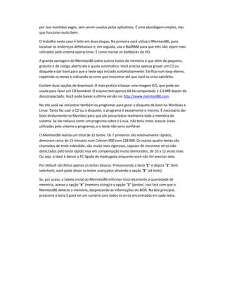 por isso mantidos vagos, sem serem usados pelos aplicativos. É uma abordagem simples, mas
que funciona muito bem.
O trabalho neste caso é feito em duas etapas. Na primeira você utiliza o Memtest86, para
localizar os endereços defeituosos e, em seguida, usa o BadRAM para que eles não sejam mais
utilizados pelo sistema operacional. É como marcar os badblocks do HD.
A grande vantagem do Memtest86 sobre outros testes de memória é que além de pequeno,
gratuito e de código aberto ele é quase automático. Você precisa apenas gravar um CD ou
disquete e dar boot para que o teste seja iniciado automaticamente. Ele fica num loop eterno,
repetindo os testes e indicando os erros que encontrar até que você se sinta satisfeito.
Existem duas opções de download. O mais prático é baixar uma imagem ISO, que pode ser
usada para fazer um CD bootável. O arquivo temapenas 64 kb compactado e 1.6 MB depois de
descompactado. Você pode baixar a última versão no:http://www.memtest86.com.
No site você vai encontrar também os programas para gerar o disquete de boot no Windows e
Linux. Tanto faz usar o CD ou o disquete, o programa é exatamente o mesmo. É necessário dar
boot diretamente no Memtest para que ele possa testar realmente toda a memória do
sistema. Se ele rodasse como um programa sobre o Linux, não teria como acessar áreas
utilizadas pelo sistema e programas, e o teste não seria confiável.
O Memtest86 realiza um total de 11 testes. Os 7 primeiros são relativamente rápidos,
demoram cerca de 15 minutos num Celeron 900 com 128 MB. Os outros quatro testas são
chamados de teste estendido, são muito mais rigorosos, capazes de encontrar erros não
detectados pelo teste rápido mas em compensação muito demorados, de 10 a 12 vezes mais.
Ou seja, o ideal é deixar o PC ligado de madrugada enquanto você não for precisar dele.
Por default são feitos apenas os testes básicos. Pressionando a tecla C e depois 2 (test
selection), você pode ativar os testes avançados ativando a opção 3 (all tests).
Se, por acaso, a tabela inicial do Memtest86 informar incorretamente a quantidade de
memória, acesse a opção 4 (memory sizing) e a opção 3 (probe). Isso fará com que o
Memtest86 detecte a memória, desprezando as informações do BIOS. Na tela principal,
pressione a tecla 5 para ter um sumário com todos os erros encontrados em cada teste.
 
