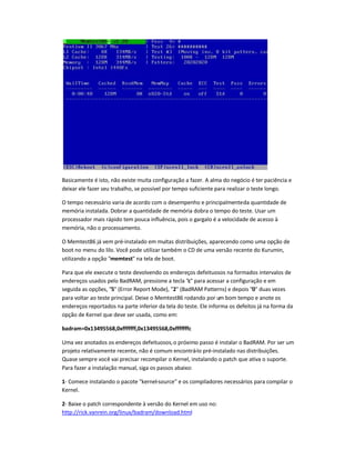 Basicamente é isto, não existe muita configuração a fazer. A alma do negócio é ter paciência e
deixar ele fazer seu trabalho, se possível por tempo suficiente para realizar o teste longo.
O tempo necessário varia de acordo com o desempenho e principalmenteda quantidade de
memória instalada. Dobrar a quantidade de memória dobra o tempo do teste. Usar um
processador mais rápido tem pouca influência, pois o gargalo é a velocidade de acesso à
memória, não o processamento.
O Memtest86 já vem pré-instalado em muitas distribuições, aparecendo como uma opção de
boot no menu do lilo. Você pode utilizar também o CD de uma versão recente do Kurumin,
utilizando a opção memtest na tela de boot.
Para que ele execute o teste devolvendo os endereços defeituosos na formados intervalos de
endereços usados pelo BadRAM, pressione a tecla c para acessar a configuração e em
seguida as opções, 5 (Error Report Mode), 2 (BadRAM Patterns) e depois 0 duas vezes
para voltar ao teste principal. Deixe o Memtest86 rodando por um bom tempo e anote os
endereços reportados na parte inferior da tela do teste. Ele informa os defeitos já na forma da
opção de Kernel que deve ser usada, como em:
badram=0x13495568,0xfffffff,0x13495568,0xfffffffc
Uma vez anotados os endereços defeituosos,o próximo passo é instalar o BadRAM. Por ser um
projeto relativamente recente, não é comum encontrá-lo pré-instalado nas distribuições.
Quase sempre você vai precisar recompilar o Kernel, instalando o patch que ativa o suporte.
Para fazer a instalação manual, siga os passos abaixo:
1- Comece instalando o pacote kernel-source e os compiladores necessários para compilar o
Kernel.
2- Baixe o patch correspondente à versão do Kernel em uso no:
http://rick.vanrein.org/linux/badram/download.html
 