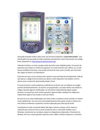 Você pode entender melhor sobre como isto funciona instalando o "Linux from Scratch", uma
distribuição Linux que pode ser toda compilada manualmente a partir dos pacotes com código
fonte, disponível no: http://www.linuxfromscratch.org/.
Voltando à história, no início o projeto ainda não tinha muita utilidade prática. O conjunto de
aplicativos que rodava no sistema era pequeno. Era muitomais fácil usar o Minix, ou, se você
tivesse condições financeiras, uma versão comercial do Unix, como o SunOS, que mais tarde
deu origem ao Solaris e ao OpenSolaris.
O que fez com que o Linux crescesse até o ponto em que está hoje foi principalmente o fato de
não apenas o código fonte do sistema ser aberto e estar disponível, mas também a forma
aberta como o sistema foi desenvolvido desde o início.
É normal encontrar muitos problemas e deficiências ao tentar usar um software em estágio
primário de desenvolvimento. Se você for um programador, vai acabar dando uma olhada no
código e fazendo algumas modificações. Se você estiver desenvolvendo algum projeto
parecido, é provável que você resolva aproveitar algumas idéias e pedaços de código para
implementar alguma nova função e assim por diante.
No caso do Linux, estas modificações eram bem-vindas e acabavam sendo incluídas no sistema
muito rapidamente. Isto criou uma comunidade bastante ativa, gente usando o sistema nos
mais diversos ambientes e ajudando a torná-lo adequado para todo tipo de tarefa.
Inicialmente era tudo um grande hobby. Mas logo o sistema começou a ficar maduro o
suficiente para concorrer com as várias versões do Unix e, mais tarde, também com o
Windows, inicialmente nos servidores, depois nos dispositivos embarcados e finalmente no
desktop. Com isso, mesmo grandes empresas como a IBM e a Novell começaram a contribuir
 