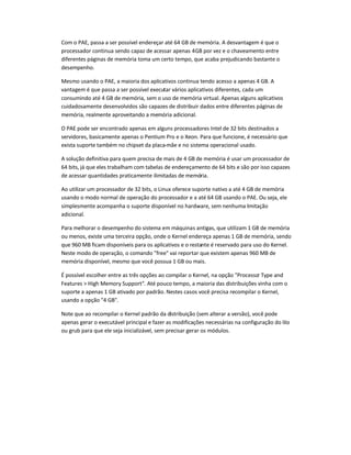 Com o PAE, passa a ser possível endereçar até 64 GB de memória. A desvantagem é que o
processador continua sendo capaz de acessar apenas 4GB por vez e o chaveamento entre
diferentes páginas de memória toma um certo tempo, que acaba prejudicando bastante o
desempenho.
Mesmo usando o PAE, a maioria dos aplicativos continua tendo acesso a apenas 4 GB. A
vantagem é que passa a ser possível executar vários aplicativos diferentes, cada um
consumindo até 4 GB de memória, sem o uso de memória virtual. Apenas alguns aplicativos
cuidadosamente desenvolvidos são capazes de distribuir dados entre diferentes páginas de
memória, realmente aproveitando a memória adicional.
O PAE pode ser encontrado apenas em alguns processadores Intel de 32 bits destinados a
servidores, basicamente apenas o Pentium Pro e o Xeon. Para que funcione, é necessário que
exista suporte também no chipset da placa-mãe e no sistema operacional usado.
A solução definitiva para quem precisa de mais de 4 GB de memória é usar um processador de
64 bits, já que eles trabalham com tabelas de endereçamento de 64 bits e são por isso capazes
de acessar quantidades praticamente ilimitadas de memória.
Ao utilizar um processador de 32 bits, o Linux oferece suporte nativo a até 4 GB de memória
usando o modo normal de operação do processador e a até 64 GB usando o PAE. Ou seja, ele
simplesmente acompanha o suporte disponível no hardware, sem nenhuma limitação
adicional.
Para melhorar o desempenho do sistema em máquinas antigas, que utilizam 1 GB de memória
ou menos, existe uma terceira opção, onde o Kernel endereça apenas 1 GB de memória, sendo
que 960 MB ficam disponíveis para os aplicativos e o restante é reservado para uso do Kernel.
Neste modo de operação, o comando free vai reportar que existem apenas 960 MB de
memória disponível, mesmo que você possua 1 GB ou mais.
É possível escolher entre as três opções ao compilar o Kernel, na opção Processor Type and
Features  High Memory Support. Até pouco tempo, a maioria das distribuições vinha com o
suporte a apenas 1 GB ativado por padrão. Nestes casos você precisa recompilar o Kernel,
usando a opção 4 GB.
Note que ao recompilar o Kernel padrão da distribuição (sem alterar a versão), você pode
apenas gerar o executável principal e fazer as modificações necessárias na configuração do lilo
ou grub para que ele seja inicializável, sem precisar gerar os módulos.
 