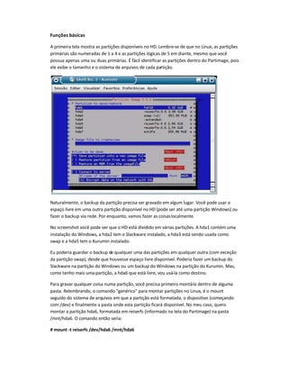 Funções básicas
A primeira tela mostra as partições disponíveis no HD. Lembre-se de que no Linux, as partições
primárias são numeradas de 1 a 4 e as partições lógicas de 5 em diante, mesmo que você
possua apenas uma ou duas primárias. É fácil identificar as partições dentro do Partimage, pois
ele exibe o tamanho e o sistema de arquivos de cada partição.
Naturalmente, o backup da partição precisa ser gravado em algum lugar. Você pode usar o
espaço livre em uma outra partição disponível no HD (pode ser até uma partição Windows) ou
fazer o backup via rede. Por enquanto, vamos fazer as coisaslocalmente.
No screenshot você pode ver que o HD está dividido em várias partições. A hda1 contém uma
instalação do Windows, a hda2 tem o Slackware instalado, a hda3 está sendo usada como
swap e a hda5 tem o Kurumin instalado.
Eu poderia guardar o backup de qualquer uma das partições em qualquer outra (com exceção
da partição swap), desde que houvesse espaço livre disponível. Poderia fazer um backup do
Slackware na partição do Windows ou um backup do Windows na partição do Kurumin. Mas,
como tenho mais uma partição, a hda6 que está livre, vou usá-la como destino.
Para gravar qualquer coisa numa partição, você precisa primeiro montá-la dentro de alguma
pasta. Relembrando, o comando genérico para montar partições no Linux, é o mount
seguido do sistema de arquivos em que a partição está formatada, o dispositivo (começando
com /dev) e finalmente a pasta onde esta partição ficará disponível. No meu caso, quero
montar a partição hda6, formatada em reiserfs (informado na tela do Partimage) na pasta
/mnt/hda6. O comando então seria:
# mount -t reiserfs /dev/hda6 /mnt/hda6
 