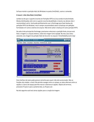 Se fosse montar a partição hda1 do Windows na pasta /mnt/hda1, usaria o comando:
# mount -t vfat /dev/hda1 /mnt/hda1
Lembre-se de que o suporte à escrita em Partições NTFS no Linux ainda é muitolimitado.
Muitas distribuições vêm com o suporte à escrita desabilitado e mesmo nas demais não é
recomendável usá-lo. Você pode perfeitamente usar o Partimage para fazer backup de
partições NTFS do Windows, mas é sempre recomendável salvar os backups em partições
formatadas em outros sistemas de arquivo. Não tente salvar o backup em outra partição NTFS.
De volta à tela principal do Partimage, precisamos selecionar a partição fonte, de que será
feita a imagem e o arquivo destino, onde esta imagem será copiada. No meu caso estou
salvando uma imagem da partição hda5 do Kurumin no arquivo /mnt/hda6/kurumin.img.
Esta interface de texto pode parecer estranha para quem não está acostumado. Mas as
funções são simples: a tecla Tab permite navegar entre os campos,as setas alternam entre as
opções e a barra de espaço permite marcar e desmarcar opções. Depois de terminar,
pressione F5 para ir para a próxima tela, ou F6 para sair.
Na tela seguinte você terá várias opções para a criação da imagem:
 